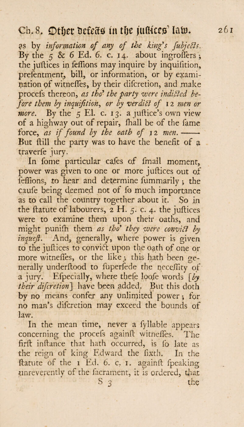 $s by information of any of the king's fubjedls. By the 5 & 6 Ed. 6. c. 14. about ingroffers ; thejuftices in feflions may inquire by inquifition, prefentment, bill, or information, or by exami¬ nation pf witnefies, by their difcretion, and make procefs thereon, as tho9 the party were indibted be¬ fore them by inquifition, or by verditt of 12 men or more. By the 5 El. c. 13. a juftice’s own view of a highway out of repair, fhall be of the fame force, as if found by the oath of j 2 men.- But {till the party was to have the benefit of a traverfe jury. In fome particular cafes of fmall moment, power was given to one or more juftices out of feflions, to hear and determine fummarily j the caufe being deemed not of fo much importance as to call the country together about it. So in the ftatute of labourers, 2 H. 5. c. 4. thejuftices were to examine them upon their oaths, and might punifh them as tho’ they were convift by inqueft. And, generally, where power is given to the juftices to convift upon the oath of one or more witnefies, or the like ; this hath been o-e- nerally underftood to fuperfede the neceffity of a jury. Efpecially, where thefe loofe words [by their difcretion\ have been added. But this doth by no means confer any unlimited power; for no man’s difcretion may exceed the bounds of law. In the mean time, never a fyllable appears concerning the procefs againft witnefies. The firft inftance that hath occurred, is fo late as the reign of king Edward the fixth. In the ftatute of the 1 Ed. 6. c. 1. againft fpeaking tinreverently of the lacrament, it is ordered, that S 3 the