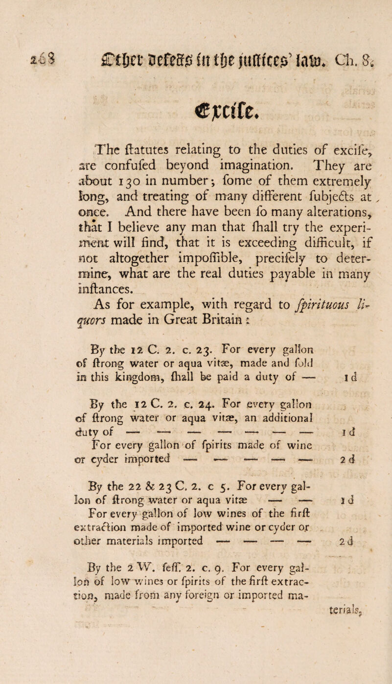 Ctljec Defeat fn tfje juftfccs’ lain. cii. s< Cjcctfe. The flatutes relating to the duties of excifie, are confufed beyond imagination. They are about 130 in number; fome of them extremely long, and treating of many different fubjedts at. once. And there have been fo many alterations, that I believe any man that fhall try the experi¬ ment will find, that it is exceeding difficult, if not altogether impoffible, precifely to deter¬ mine, what are the real duties payable in many instances. As for example, with regard to fpirituous Iw quors made in Great Britain : By the 12 C. 2. c. 23. For every gallon of ftrong water or aqua vitae, made and fold in this kingdom, {hall be paid a duty of — id By the 12 C. 2. c. 24. For every gallon of ftrong water or aqua vitae, an additional For every gallon of fpirits made of wine or cyder imported 2 d By the 22 & 23 C. 2. c 5. For every gal¬ lon of ftrong water or aqua vitas — -— id For every gallon of low wines of the firft extraction made of imported wine or cyder or other materials imported — —- — — 2d By the 2 W. fefft 2. c. 9. For every gal¬ lon of low wines or fpirits of the firft extrac¬ tion, made from any foreign or imported ma¬ terials,