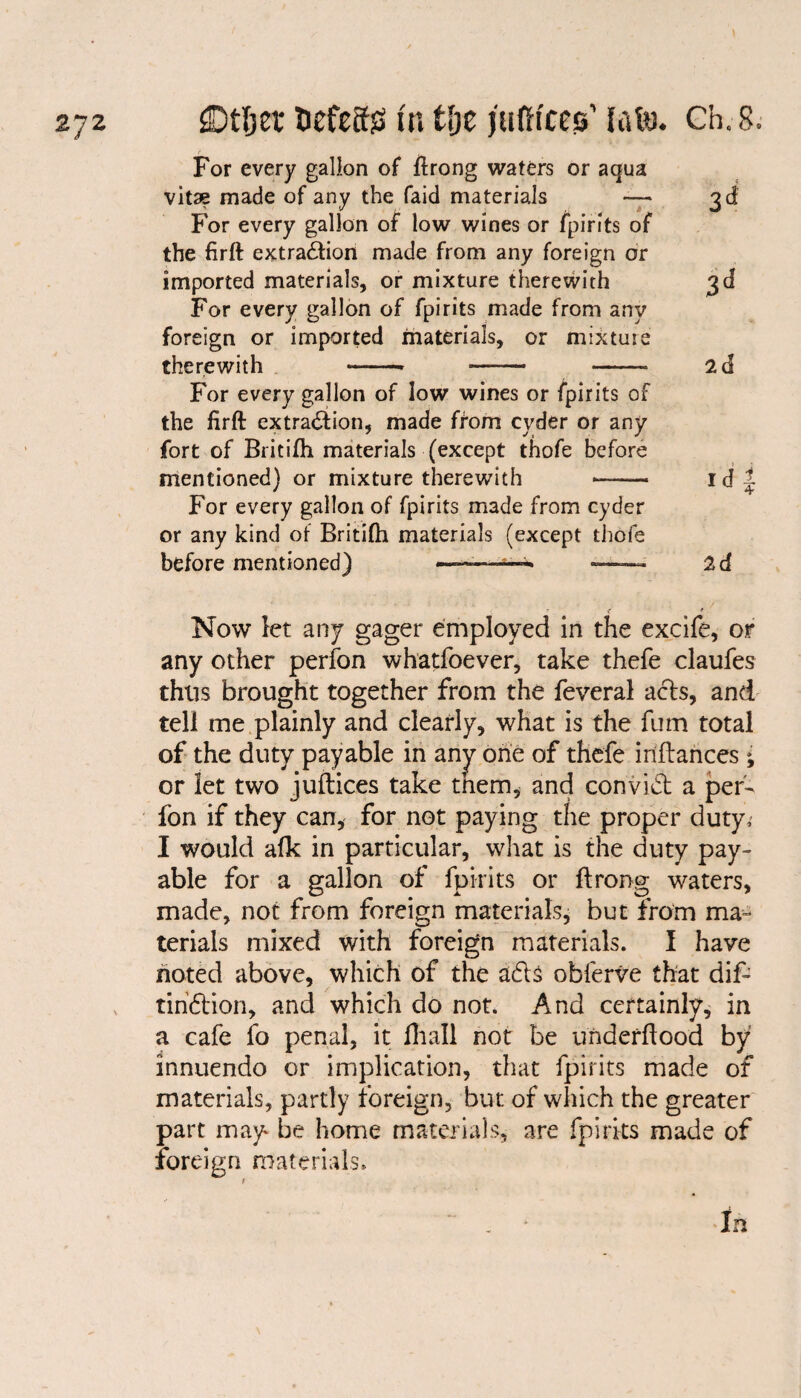 3d 3d 2d Idi 2d Now let any gager employed in the excife, or any other perfon whatfoever, take thefe claufes thus brought together from the feveral acts, and tell me plainly and clearly, what is the fum total of the duty payable in any one of thefe inflances ; or let two juftices take tnem, and convid: a per¬ fon if they can, for not paying the proper duty, I would alk in particular, what is the duty pay¬ able for a gallon of fpirits or ftrong waters, made, not from foreign materials, but from ma¬ terials mixed with foreign materials. I have noted above, which of the ads obferve that dif- tiriCHon, and which do not. And certainly, in a cafe fo penal, it fhall not be underftood by innuendo or implication, that fpirits made of materials, partly foreign, but of which the greater part may be home materials, are fpirits made of foreign materials. ~ . * In For every gallon of ftrong waters or aqua vitae made of any the faid materials — For every gallon of low wines or fpirits of the firft extraction made from any foreign or imported materials, or mixture therewith For every gallon of fpirits made from any foreign or imported materials, or mixture therewith -* ■—— - For every gallon of low wines or fpirits of the firft extradion, made from cyder or any fort of Britifh materials (except thofe before mentioned) or mixture therewith For every gallon of fpirits made from cyder or any kind of Britifh materials (except thofe before mentioned) ——-——- — •