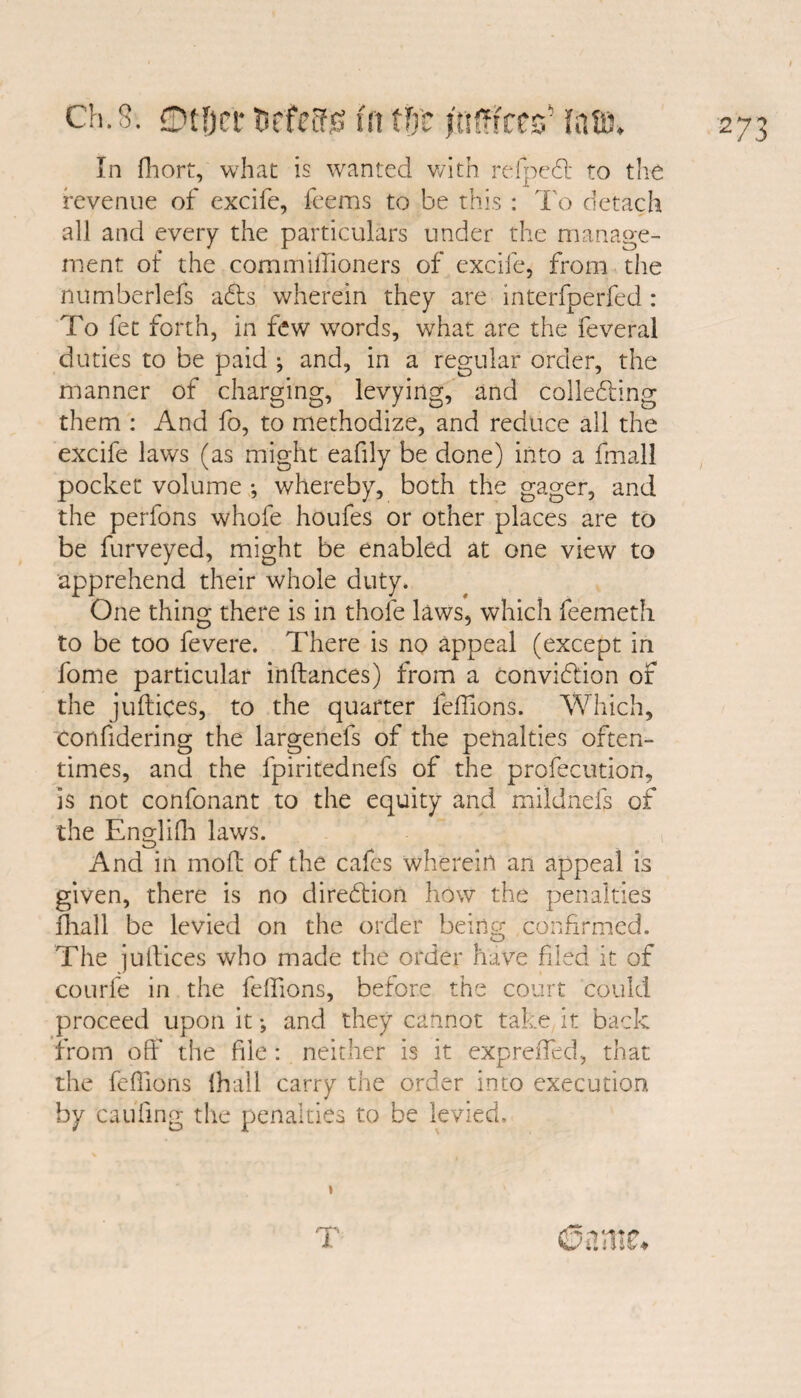 In fhort, what is wanted with refpedt to the revenue of excife, feems to be this : To detach all and every the particulars under the manage¬ ment of the commiffioners of excife, from the numberlefs adts wherein they are interfperfed : To fee forth, in few words, what are the feveral duties to be paid ; and, in a regular order, the manner of charging, levying, and colledling them : And fo, to methodize, and reduce all the excife laws (as might eafily be done) into a final! pocket volume *, whereby, both the gager, and the perfons whofe houfes or other places are to be furveyed, might be enabled at one view to apprehend their whole duty. One thing there is in thole laws, which feemeth to be too fevere. There is no appeal (except in fome particular inftances) from a convidtion of the juftices, to the quarter feffions. Which, Confidering the largenefs of the penalties often¬ times, and the fpiritednefs of the profecution, is not confonant to the equity and mildnefs of the Englifh laws. And in mod of the cafes wherein an appeal is given, there is no direction how the penalties fhall be levied on the order being confirmed. The ju dices who made the order have filed it of courfe in the felfions, before the court could proceed upon it and they cannot take it back from off the file: neither is it expreffed, that the feffions lhall carry the order into execution by caufing the penalties to be levied.