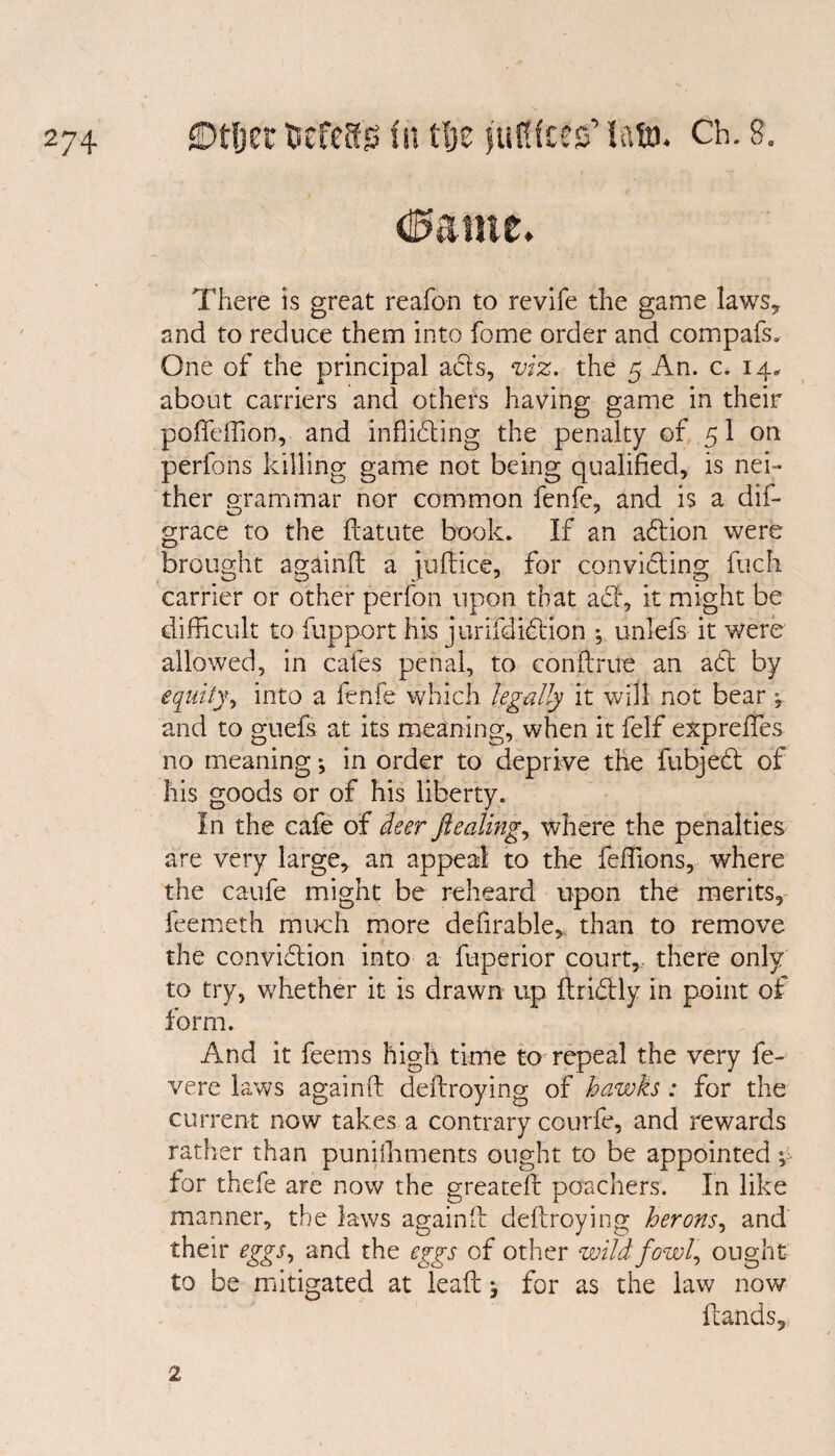 d^ante. There is great reafon to revife the game laws* and to reduce them into fome order and compafs. One of the principal acts, viz. the 5 An. c. 14* about carriers and others having game in their poffeffion, and inhibiting the penalty of 51 on perfons killing game not being qualified, is nei¬ ther grammar nor common fenfe, and is a dis¬ grace to the ftatute book. If an ablion were brought againft a Jultice, for convi&ing fuch carrier or other perfon upon that acl, it might be difficult to fupport his jurifdiblion ; unlefs it were allowed, in cafes penal, to conflrue an abt by equity, into a fenfe which legally it will not bear * and to guefs at its meaning, when it felf expreffies no meaning *, in order to deprive the fubjebt of his goods or of his liberty. In the cafe of deer fiealing, where the penalties are very large, an appeal to the feffions, where the caufe might be reheard upon the merits, feemeth much more defirable* than to remove the conviblion into a fuperior court, there only to try, whether it is drawn up ilridly in point of form. And it feems high time to repeal the very fe- vere laws againft deftroying of hawks : for the current now takes a contrary courfe, and rewards rather than puniffiments ought to be appointed $ for thefe are now the greateft poachers. In like manner, the laws againft deftroying herons, and their eggs, and the eggs of other wild fowl, ought to be mitigated at lead ^ for as the law now Hands, 2.