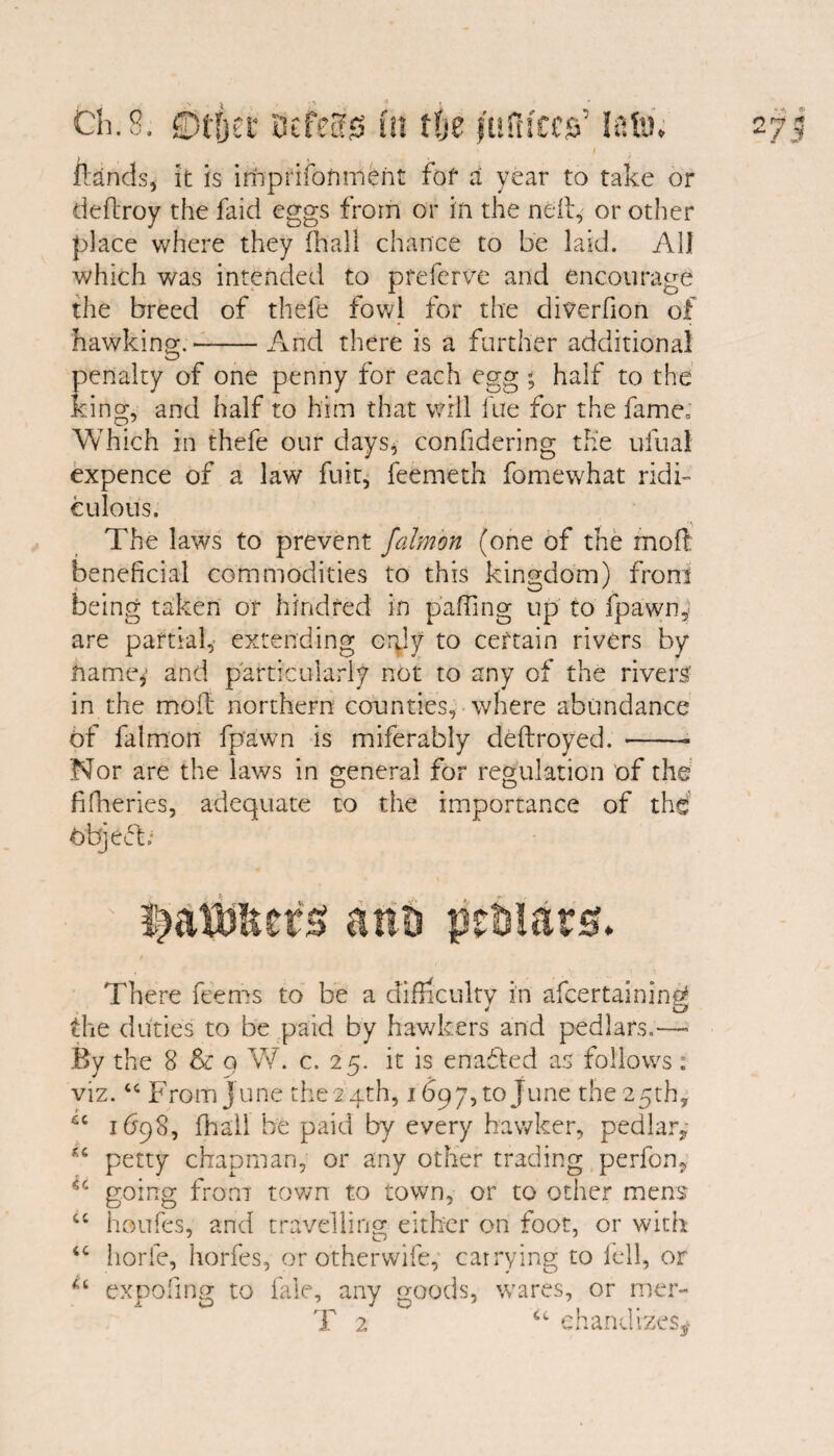 / j ftands, it is imprifoftmeht fof a year to take or deflroy the faicl eggs from or in the neft, or other place where they (ball chance to be laid. All which was intended to preferve and encourage the breed of thefe fowl for the diverfion of hawking.-And there is a further additional penalty of one penny for each egg - half to the king, and half to him that will fue for the fame. Which in thefe our days, confidering the ufual expence of a law fuit, feemeth fomewhat ridi¬ culous. The laws to prevent falmon (one of the moll beneficial commodities to this kingdom) front being taken or kindred in paging up to fpawn* are partial, extending cgly to certain rivers by name,' and particularly not to any of the rivers1 in the moil; northern counties, where abundance of falmon fpawn is miferably deftroyed. --- Nor are the laws in general for regulation of the fifheries, adequate to the importance of the objeft- ana peaiam There feems to be a difficulty in afcertaining the duties to be paid by hawkers and pedlars.—- By the 8 & q W. c. 25. it is enabled as follows: viz. “ From June the 24th, 1697, to June the 25th, 6C 1698, (hail be paid by every hawker, pedlar* petty chapman, or any other trading perfon, going from town to town, or to other mens “ houfes, and travelling either on foot, or with horfe, horfes, or otherwife, carrying to fell, or expofing to fale, any goods, wares, or mer- T 2 u chandizeSy 4C