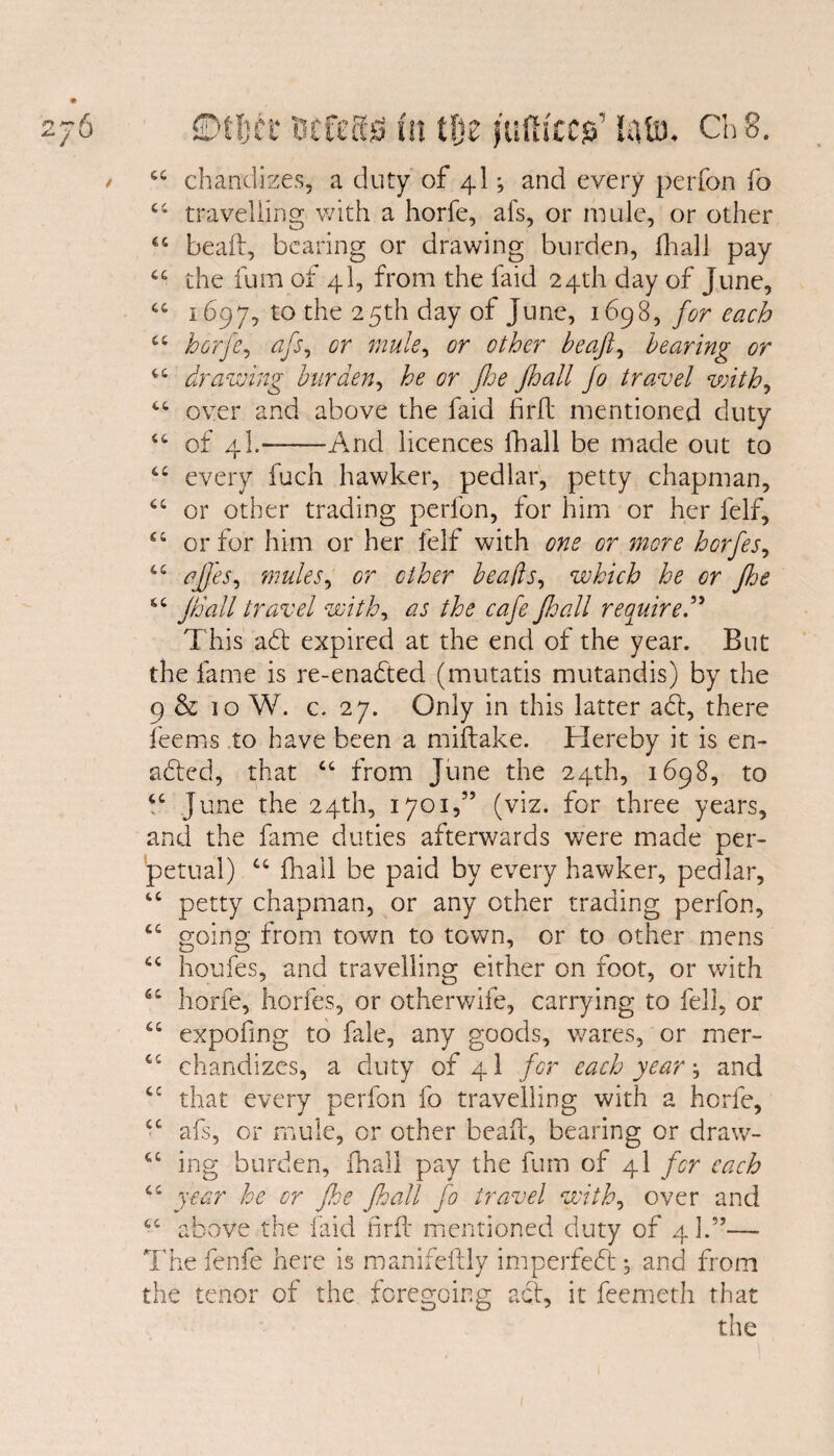ry 4* j KJ * 44 chandizes, a duty of 4I *, and every perfon fo 44 travelling with a horfe, afs, or nude, or other 44 beaft, bearing or drawing burden, fhall pay 4C the fum of 4I, from the faid 24th day of June, 44 1697, to the 25th day of June, 1698, for each 44 horfe, afs, or mule, or other be aft, bearing or 44 drawing burden, tfr flee fhall jo travel with, 44 over and above the faid firft mentioned duty 44 of 4I.--And licences fhall be made out to 44 every fuch hawker, pedlar, petty chapman, 44 or other trading perfon, for him or her leif, 44 or for him or her felf with one Gr more hcrfes, 44 aftj'es, mules, or ether beads, which he or fhe 44 Jh'all travel with, 02/r fhall require This aft expired at the end of the year. But the fame is re-enaded (mutatis mutandis) by the 9 & 10 W. c. 27. Only in this latter ad:, there feems to have been a miftake. Hereby it is en- aded, that 44 from June the 24th, 1698, to 44 June the 24th, 1701,” (viz. for three years, and the fame duties afterwards were made per¬ petual) 44 fhall be paid by every hawker, pedlar, 44 petty chapman, or any other trading perfon, 44 going from town to town, or to other mens 44 houfes, and travelling either on foot, or with 64 horfe, horfes, or otherwife, carrying to fell, or 44 expofing to fale, any goods, wares, or mer- 44 chandizes, a duty of 4I for each year \ and 44 that every perfon fo travelling with a horfe, 44 afs, or mule, or other bead, bearing or draw- 44 ing burden, fhall pay the fum of 4I for each 44 year he or Jhe fhall jo travel with, over and 44 above the faid firft mentioned duty of 4I.”— Thefenfe here is manifeftly imperfed; and from the tenor of the foregoing act, it feemeth that the