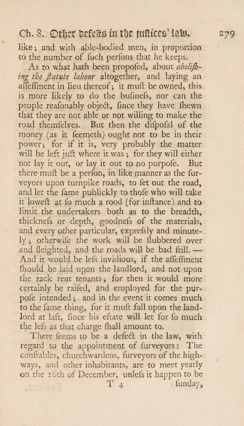 like; and with able-bodied men, in proportion to the number of fucfi perfons that he keeps. As to what hath been propofed, about abolijh- ing the ftatute labour altogether, and laying an aiTefTment in lieu thereof-, it mud be owned, this is more likely to do the bufinefs, nor can the people reafonably objebt, fince they have fhewn that they are not able or not willing to make the road themfelves. But then the dilpofal of the money (as it feemeth) ought not to be in their power-, for if it is, very probably the matter will be left juft where it was -, for they will either not lay it out, or lay it out to no purpofe. But there mud be a perfon, in like manner as the fur- veyors upon turnpike roads, to fet out the road, and let the fame publickly to thofe who will take it lowed at fo much a rood (for indance) and to limit the undertakers both as to the breadth, thicknefs or depth, goodnefs of the materials, and every other particular, exprelsly and minute¬ ly -, otherwife the work will be dubbered over and deighted, and the roads will be bad frill. — And it would be lefs invidious, if the afledfment dr Quid be laid upon the landlord, and not upon the rack rent tenants; for then it would more certainly be raifed, and employed for the pur¬ pofe intended -, and in the event it comes much to the fame thing, for it muft fall upon the land¬ lord at laft, fince his eftate will let for fo much the lefs as that charge fhall amount to. There feerns to be a defedt in the law, with regard to the appointment of furveyors: The conftables, churchwardens, furveyors of the high¬ ways, and other inhabitants, are to meet yearly on. the 26th of December, unlefs it happen to be 1' 4 ' funday.