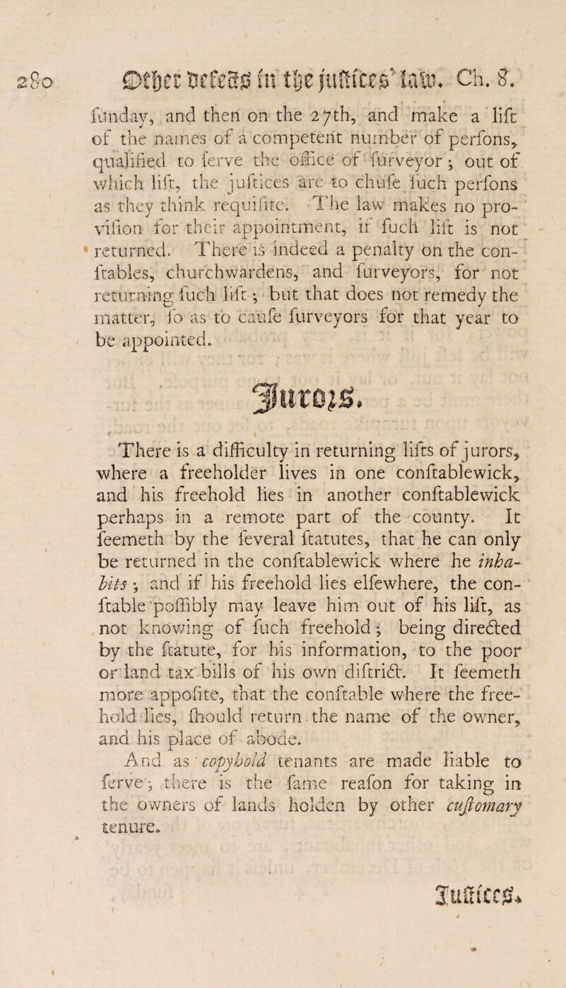 fitoday, and then on the 27th, and make a lift of the names of a competent number of perfons, qualified to ferve the office of furveyor; out of which lift, the j.uftices are to chufe fuch perfons as they think rcquifite. The law makes no pro- vifion for their appointment, if fuch lift is not returned. There is indeed a penalty on the con- {tables, churchwardens, and iurveyors, for not returning luch lift; but that does not remedy the matter, fo as to ca'ufe furveyors for that year to be appointed* There is a difficulty in returning lifts of jurors, where a freeholder lives in one conftablewick, and his freehold lies in another conftablewick perhaps in a remote part of the county. It feemeth by the feveral ftatutes, that he can only be returned in the conftablewick where he inha¬ bits •, and if his freehold lies elfewhere, the con- ftable poffibly may leave him out of his lift, as not knowing of fuch freehold; being diredted by the fcatute, for his information, to the poor or land tax bills of his own diftridh It feemeth more appolite, that the conftabie where the free¬ hold lies, fbould return the name of the owner, and his place of abode. j. And as ‘copyhold tenants are made liable to ferve, there is the fame reafon for taking in the owners of lands holden by other cufiomary tenure* Sufficed I