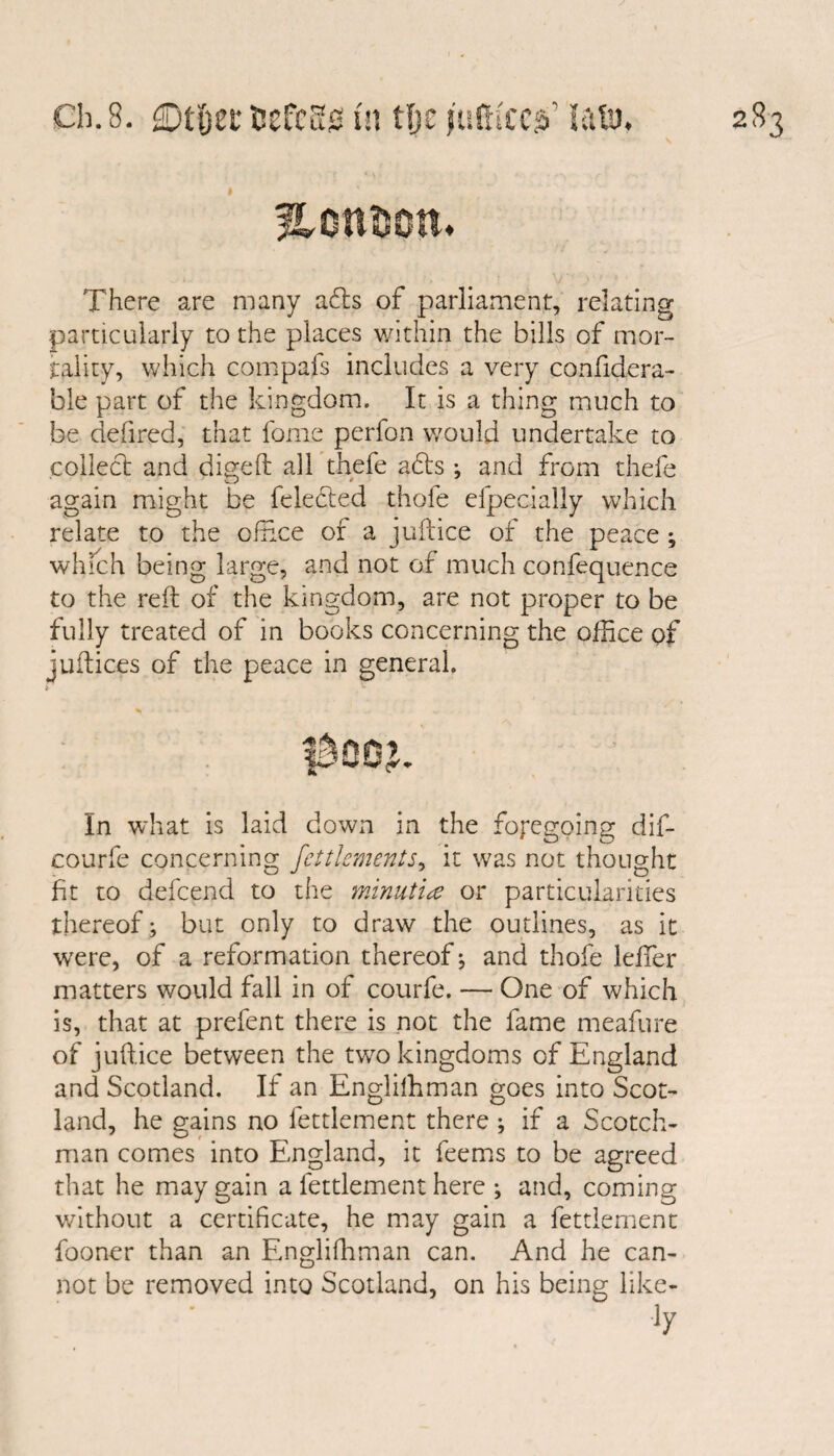 ♦ There are many a£ts of parliament, relating particularly to the places within the bills of mor¬ tality, which compafs includes a very confidera- ble part of the kingdom. It is a thing much to be defired, that fome perfon would undertake to collect and digeft all thefe a£ts •, and from thefe again might be felefted thole efpecially which relate to the office of a juftice of the peace ; which being large, and not of much confequence to the reft of the kingdom, are not proper to be fully treated of in books concerning the office of juftices of the peace in general. In what is laid down in the foregoing dif- courfe concerning Settlements^ it was not thought fit to defcend to the minutiae or particularities thereof; but only to draw the outlines, as it wrere, of a reformation thereof; and thofe lefifer matters would fall in of courfe. — One of which is, that at prefent there is not the fame meafure of juftice between the two kingdoms of England and Scotland. If an Englilhman goes into Scot¬ land, he gains no fettlement there ; if a Scotch¬ man comes into England, it feems to be agreed that he may gain a fettlement here ; and, coming without a certificate, he may gain a fettlement fooner than an Engliffiman can. And he can¬ not be removed into Scotland, on his being like-