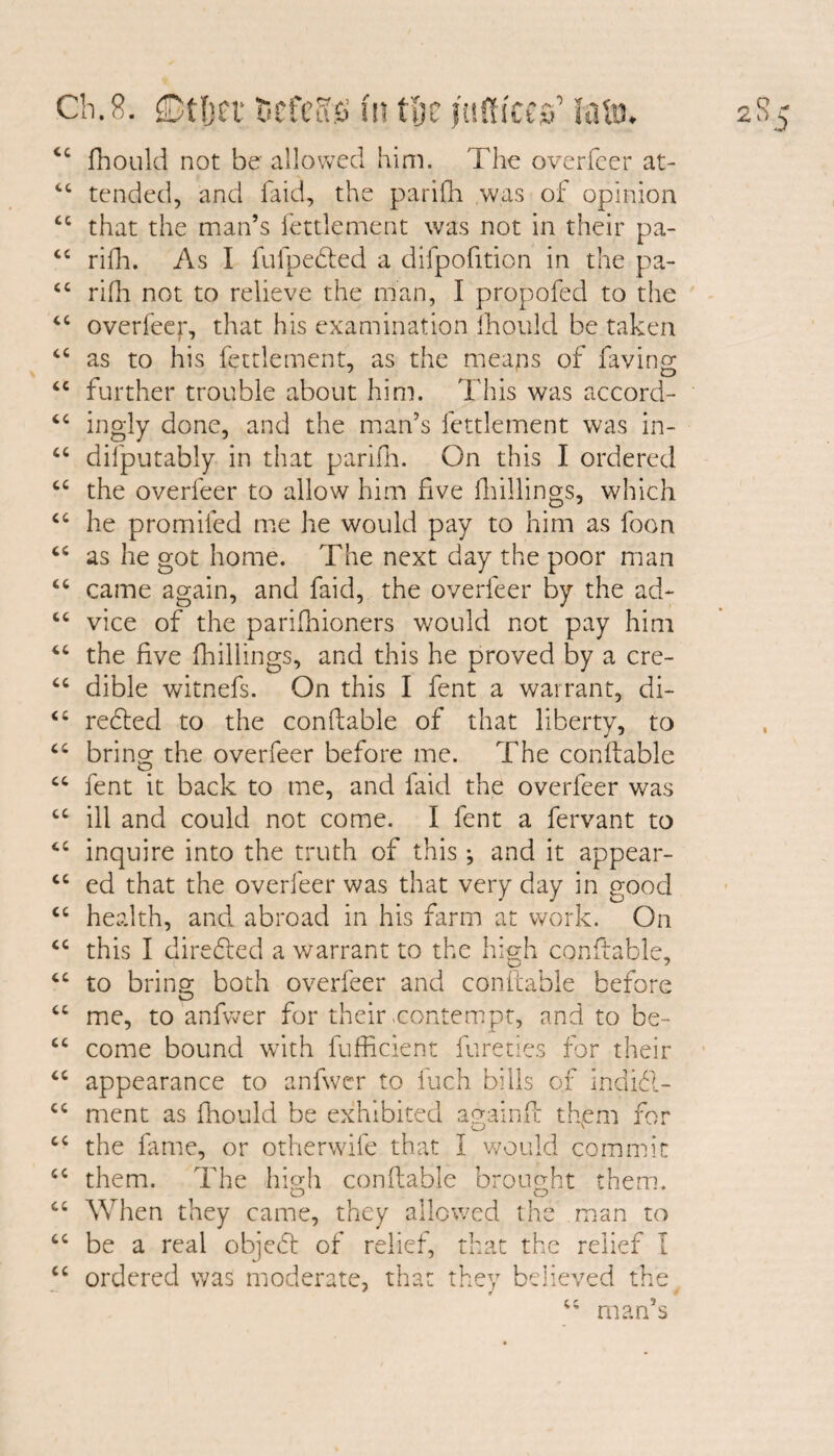 tc fhould not be allowed him. The overfeer at- 46 tended, and laid, the parifh was of opinion tc that the man’s fettlement was not in their pa- “ rifh. As I fufpefted a difpofition in the pa- cc rifh not to relieve the man, I propofed to the “ overfeer, that his examination fhould be taken 44 as to his fettlement, as the meaps of faving “ further trouble about him. This was accord-* “ ingly done, and the man’s fettlement was in- “ difputably in that parifh. On this I ordered cc the overfeer to allow him five (hillings, which “ he promiled me he would pay to him as foon “ as he got home. The next day the poor man “ came again, and faid, the overfeer by the ad- “ vice of the parifhioners would not pay him “ the five (hillings, and this he proved by a cre- “ dible witnefs. On this I fent a warrant, di~ “ refled to the conftable of that liberty, to cc bring the overfeer before me. The conftable fent it back to me, and faid the overfeer was cc ill and could not come. I fent a fervant to cc inquire into the truth of this •, and it appear- “ ed that the overfeer was that very day in good <c health, and abroad in his farm at work. On “ this I direfled a warrant to the high conftable, “ to bring both overfeer and conftable before “ me, to anfwer for their contempt, and to be~ cc come bound with fufficient fare ties for their “ appearance to anfwer to fach bills of indifl- cc ment as fhould be exhibited againft thpm for cc the fame, or otherwife that I would commit cc them. The high conftable brought them. ct When they came, they allowed the man to “ be a real objefl of relief, that the relief I cc ordered was moderate, that they believed the