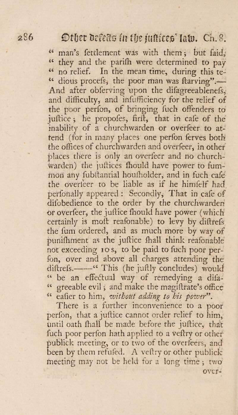 „ ' J 1 i iC man’s fettlement was with them; but faid, <e they and the pariffi were determined to pay u no relief. In the mean time, during this te- u dious procefs, the poor man was ftarving”.—» And after obferving upon the difagreeablenefs, and difficulty, and infufficiency for the relief of the poor perfon, of bringing fuch offenders to juftice j he propofes, fir ft, that in cafe of the inability of a churchwarden or overfeer to at¬ tend (for in many places one perfon ferves both the offices of churchwarden and overfeer, in other places there is only an overfeer and no church¬ warden) the juftices fhould have power to fum- mori any fubftantial houffiolder, and in fuch cafe the overfeer to be liable as if he himfelf had perfonally appeared : Secondly, That in cafe of difobedience to the order by the churchwarden or overfeer, the juftice fhould have power (which certainly is moft reafonable) to levy by diftrefs the fum ordered, and as much more by way of punifhment as the juftice fhall think reafonable not exceeding ios, to be paid to fuch poor per¬ fon, over and above all charges attending the diftrefs.--u This (he juftiy concludes) would u be an effectual way of remedying a difa- greeable evil; and make the magiftrate’s office a eafier to him, without adding to his power”. There is a further inconvenience to a poor perfon, that a juftice cannot order relief to him, until oath fhall be made before the juftice, that fuch poor perfon hath applied to a veftry or other publick meeting, or to two of the overfeers, and' been by them refufed. A veftry or other publick meeting may not be held for a long time ; two over-