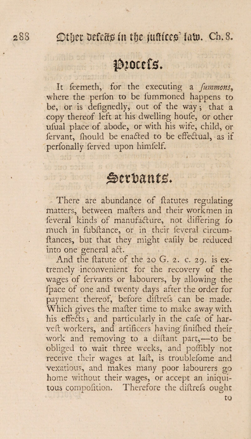 f^ocefs. It feemetb, for the executing a fummons, where the perfon to be lummoned happens to be, or is defignedly, out of the way •, that a copy thereof left at his dwelling houfe, or other ufual place of abode, or with his wife, child, or fervant, fhould be enadted to be effedlual, as if perfonally ferved upon himfelf. - There are abundance of flatutes regulating matters, between mafters and their workmen in feveral kinds of manufacture, not differing fo much in fubllance, or in their feveral circum- Itances, but that they might eafily be reduced into one general adt. And the ftatute of the 20 G. 2. c. 29. is ex¬ tremely inconvenient for the recovery of the wages of fervants or labourers, by allowing the fpace of one and twenty days after the order for payment thereof, before diftrefs can be made. Which gives the mafter time to make away with his effedts •, and particularly in the cafe of har- veft workers, and artificers having finifhed their work and removing to a diflant part,-—to be obliged to wait three weeks, and polfibly not receive their wages at laft, is troublefome and vexatious, and makes many poor labourers go home without their wages, or accept an iniqui¬ tous compofition. Therefore the diflrefs ought to