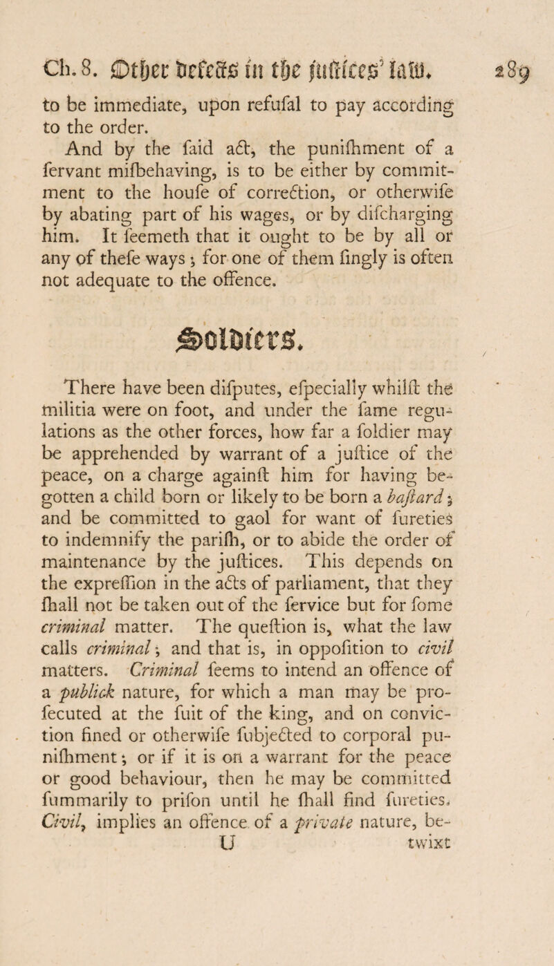 ch. 8. fiDt&et* UcfcSfi in tlje jufttcetf law* to be immediate, upon refufal to pay according to the order. And by the faid a<ff, the punifhment of a fervant mifbehaving, is to be either by commit¬ ment to the houfe of correction, or otherwife by abating part of his wages, or by difcharging him. It feemeth that it ought to be by all or any of thefe ways for one of them fingly is often not adequate to the offence. £>oimtrs. There have been difputes, efpecially whilft the militia were on foot, and under the fame regu¬ lations as the other forces, how far a foldier may be apprehended by warrant of a juftice of the peace, on a charge againft him for having be¬ gotten a child born or likely to be born a baftard; and be committed to gaol for want of fureties to indemnify the parifli, or to abide the order of maintenance by the juftices. This depends on the expreffion in the ads of parliament, that they fhall not be taken out of the fervice but for fome criminal matter. The queflion is, what the law calls criminal; and that is, in oppofition to civil matters. Criminal feems to intend an offence of a publick nature, for which a man may be pro- fecuted at the fuit of the king, and on convic¬ tion fined or otherwife fubjeCted to corporal pu¬ nifhment *, or if it is on a warrant for the peace or good behaviour, then he may be committed fummarily to prifon until he fhall find fureties. Civile implies an offence of a private nature, be¬ ll twixt