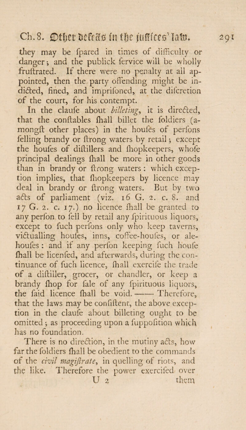 they may be fpared in times of difficulty or danger-, and the publick fervice will be wholly fruftrated. If there were no penalty at all ap¬ pointed, then the party offending might be in¬ dicated, fined, and imprifoned, at the difcretion of the court, for his contempt. In the claufe about billeting, it is directed, that the conftables fhall billet the foldiers (a- mongft other places) in the houfes of perfons felling brandy or ftrong waters by retail; except the houfes of diftillers and fhopkeepers, whofe principal dealings fhall be more in other goods than in brandy or ffrong waters : which excep¬ tion implies, that fhopkeepers by licence may deal in brandy or ftrong waters. But by two adls of parliament (viz. 16 G. 2. c. 8. and 17 G. 2. c. 17.) no licence fhall be granted to any perfon to fell by retail any fpirituous liquors, except to fuch perfons only who keep taverns, victualling houfes, inns, coffee-houfes, or ale- houfes : and if any perfon keeping fuch h'oufe fhall be licenfed, and afterwards, during the con¬ tinuance of fuch licence, fit all exercife the trade of a diftiiler, grocer, or chandler, or keep a brandy fhop for fale of any fpirituous liquors, the faid licence fhall be void.-Therefore, that the laws may be confident, the above excep¬ tion in the claufe about billeting ought to be omitted ; as proceeding upon a fuppofition which has no foundation. There is no direction, in the mutiny acts, how far the foldiers fhall be obedient to the commands of the civil magiftrate, in quelling of riots, and the like. Therefore the power exercifed over U 2 them