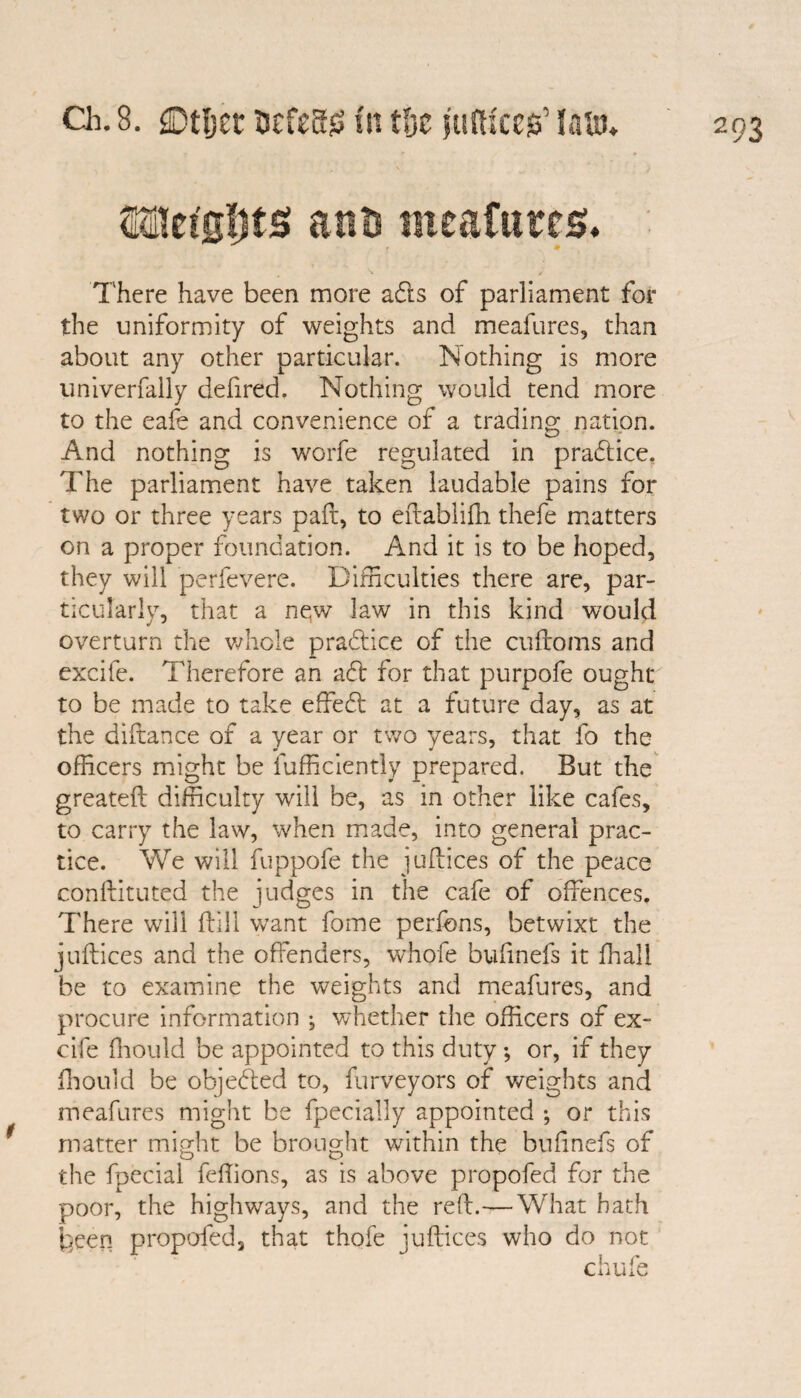 Ch. 8. ©tljec Mzns fit ttjc jufti'ceg' lam* SQlet'sijts ant) ineaftites. There have been more ads of parliament for the uniformity of weights and meafures, than about any other particular. Nothing is more univerfally defired. Nothing would tend more to the eafe and convenience of a trading nation. And nothing is worfe regulated in pradice. The parliament have taken laudable pains for two or three years paft, to eftablifh thefe matters on a proper foundation. And it is to be hoped, they will perfevere. Difficulties there are, par¬ ticularly, that a new law in this kind would overturn the whole pradice of the cuflroms and excife. Therefore an ad for that purpofe ought to be made to take effed at a future day, as at the diftance of a year or two years, that fo the officers might be Efficiently prepared. But the greateft difficulty will be, as in other like cafes, to carry the law, when made, into general prac¬ tice. We will fuppofe the juftices of the peace confututed the judges in the cafe of offences. There will ffiil want fome perfons, betwixt the joffices and the offenders, whofe bufinefs it fhall be to examine the weights and meafures, and procure information ^ whether the officers of ex¬ cife fhould be appointed to this duty *, or, if they ffiould be objeded to, furveyors of weights and meafures might be fpecially appointed ; or this matter might be brought within the bufinefs of the fpecial feffions, as is above propofed for the poor, the highways, and the red.—What bath been propofed, that thofe juftices who do not