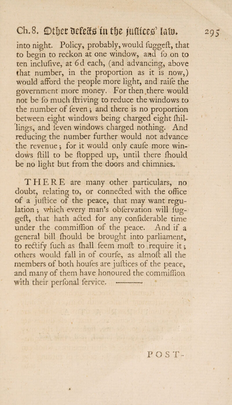 into night. Policy, probably, would fugged, that to begin to reckon at one window, and fo on to ten inclufive, at 6d each, (and advancing, above that number, in the proportion as it is now,) would afford the people more light, and raife the government more money. Forthen.there would not be fo much driving to reduce the windows to the number of feven ; and there is no proportion between eight windows being charged eight {hil¬ lings, and feven windows charged nothing. And reducing the number further would not advance the revenue; for it would only caufe more win¬ dows dill to be dopped up, until there fhould be no light but from the doors and chimnies. T PI E R E are many other particulars, no doubt, relating to, or connected with the office of a judice of the peace, that may want regu¬ lation *, which every man’s obfervation will fug¬ ged, that hath a£ted for any confiderable time under the commiffion of the peace. And if a general bill fhould be brought into parliament, to re£tify fuch as (hall feem mod to require it; others would fall in of courfe, as almod all the members of both houfes are judices of the peace, and many of them have honoured the commiffion with their perfonal fervice. -— P O S T-