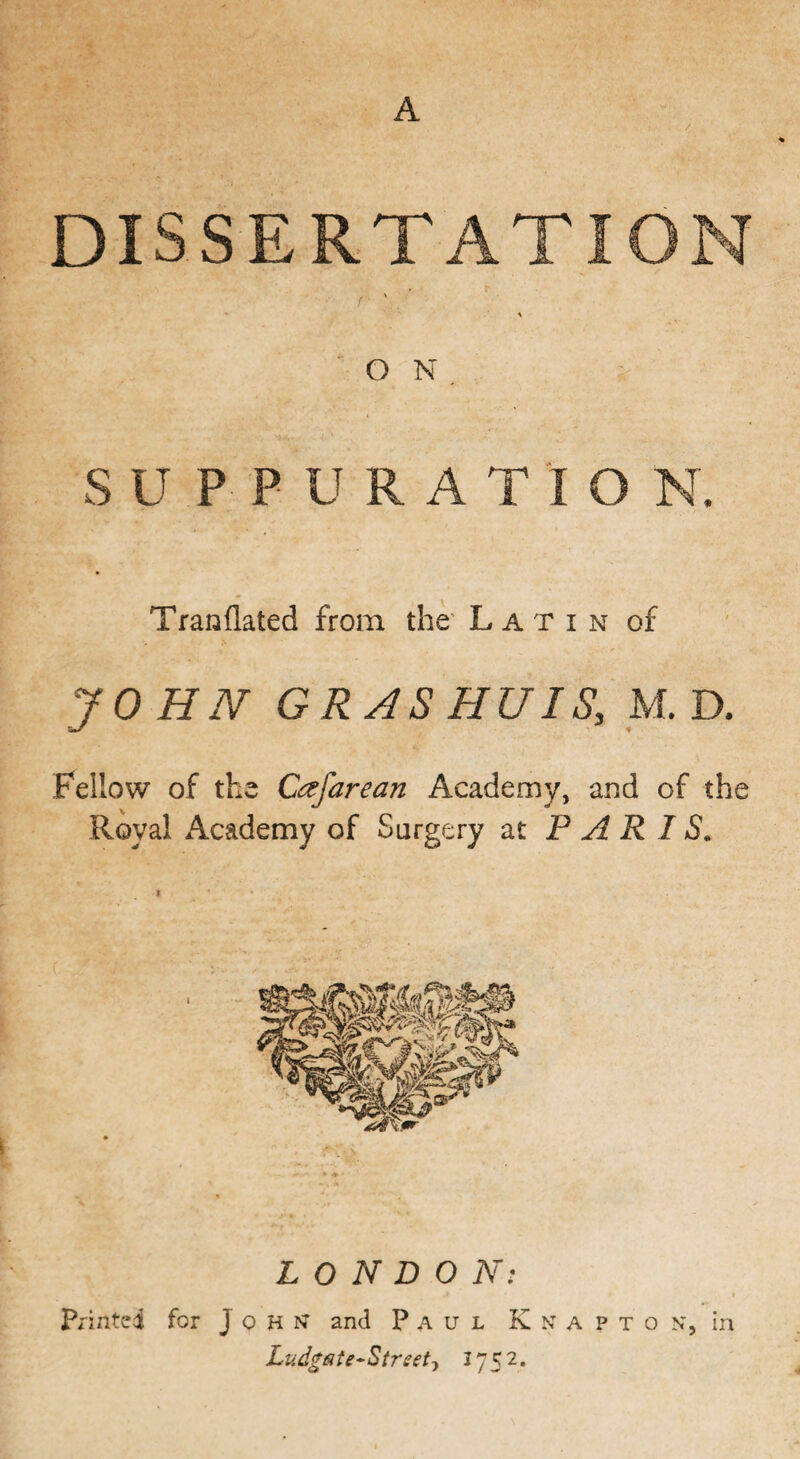 DISSERTATION v A ON SUPPUR A T I O N. Tranflated from the Latin of JOHN GRAS HU IS, M. D. Fellow of the C&farean Academy, and of the Royal Academy of Surgery at PARIS. LONDON: Printed for John* and Paul K n a ? t o n, in