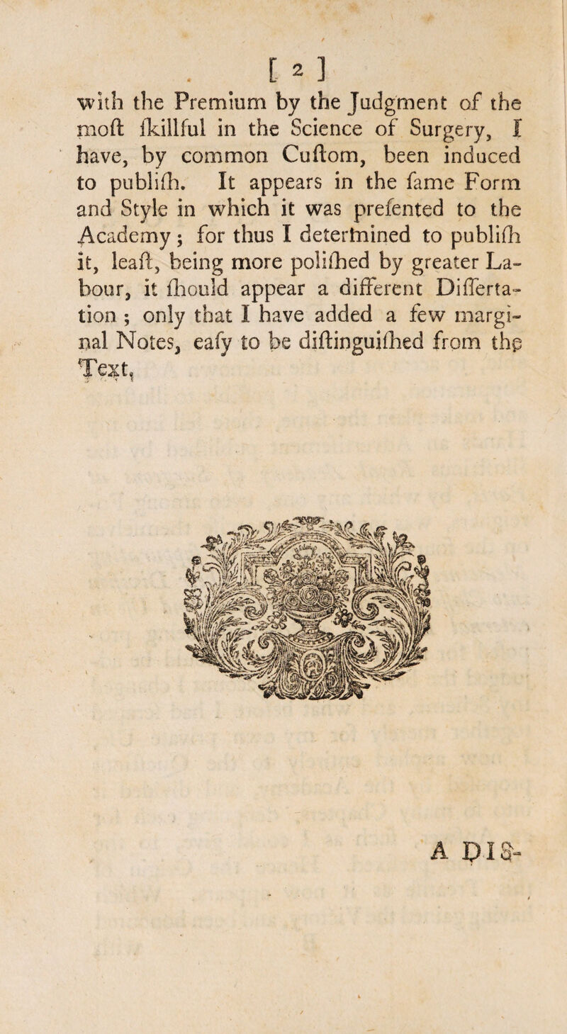 with the Premium by the Judgment of the mod ildllful in the Science of Surgery, I have, by common Cuftom, been induced to publifh. It appears in the fame Form and Style in which it was prefented to the Academy; for thus I detertmined to publish it, lead, being more poiilhed by greater La¬ bour, it fliould appear a different Differta- tion ; only that I have added a few margi¬ nal Notes, eafy to be diftinguithed from thp Texh