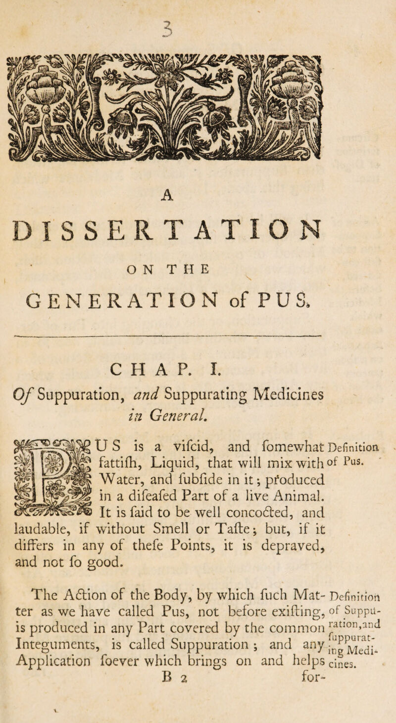 DISSERTATION ON THE GENERATION of P U S. CHAP. I. Of Suppuration, and Suppurating Medicines in General. US is a vifcid, and fomewhatDefinition fattifh, Liquid, that will mix with of Pus* Water, and fubfide in it; produced in a difeafed Part of a live Animal. It is faid to be well concodfed, and laudable, if without Smell orTafte; but, if it differs in any of thefe Points, it is depraved, and not fo good. The Adtion of the Body, by which fuch Mat- Definition ter as we have called Pus, not before exifting, of Suppu- is produced in any Part covered by the common nation,and Integuments, is called Suppuration ; and any j„g ^edi- Application foever which brings on and helps cines.