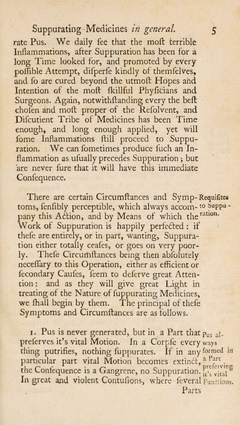 rate Pus. We daily fee that the moft terrible Inflammations, after Suppuration has been for a long Time looked for, and promoted by every polfible Attempt, difperfe kindly Of themfelves, and fo are cured beyond the utmoft Hopes and Intention of the moft fkillful Phyficians and Surgeons. Again, notwithftanding every the beft chofen and moft proper of the Refolvent, and Difcutient Tribe of Medicines has been Time enough, and long enough applied, yet will fome Inflammations ftill proceed to Suppu¬ ration. We can fometimes produce fuch an In¬ flammation as ufually precedes Suppuration ; but are never fure that it will have this immediate Confequence. There are certain Circumftances and Symp-Requifites toms, fenfibly perceptible, which always accom-t0 ^uPPa“ pany this Adtion, and by Means of which theration* Work of Suppuration is happily perfected : if thefe are entirely, or in part, wanting. Suppura¬ tion either totally ceafes, or goes on very poor¬ ly. Thefe Circurtiftances being then absolutely neceflary to this Operation, either as efficient or fecondary Caufes, feem to deferve great Atten¬ tion : and as they will give great Light in treating of the Nature of fuppurating Medicines, we ffiall begin by them. The principal of thefe Symptoms and Circumftances are as follows. 1. Pus is never generated, but in a Part thatpu3 ap preferves it’s vital Motion. In a Corpfe every ways thing putrifies, nothing fuppurates. If in any formed in particular part vital Motion becomes extindt, a 1 arL the Confequence is a Gangrene, no Suppuration, vitaP In great and violent Contuflons, where feveral Fun Parts mitiora.