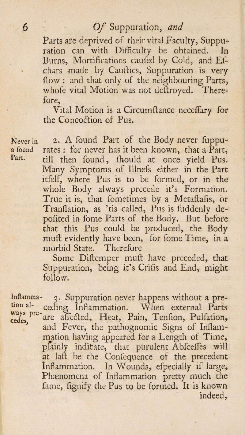 Never in a found Fart. Inflamma tion al¬ ways pre cedes. Parts a ft deprived of their vital Faculty, Suppu¬ ration can with Difficulty be obtained. In Burns, Mortifications caufed by Cold, and Ef- chars tnade by Cauflics, Suppuration is very flow : and that only of the neighbouring Parts, whole vital Motion was not deftroyed. There» fore. Vital Motion is a Circumftance necefiary for the Concodtion of Pus. 2. A found Part of the Body never fuppu- rates: for never has it been known, that a Part, till then found, fhould at once yield Pus. Many Symptoms of Illnefs either in the Part itfelf, where Pus is to be formed, or in the whole Body always precede it’s Formation. True it is, that fometimes by a Metaftafis, or Tranflation, as 5tis called. Pus is fuddenly de- poflted in fome Parts of the Body. But before that this Pus could be produced, the Body muft evidently have been, tor fome Time, in a morbid State. Therefore Some Diftemper muft have preceded, that Suppuration, being it’s Crifis and End, might follow. 3. Suppuration never happens without a pre¬ ceding Inflammation. When external Parts are affedled, Heat, Pain, Tenflon, Pulfation, and Fever, the pathognomic Signs of Inflam¬ mation having appeared for a Length of Time, plainly indicate, that purulent Abfcefles will at laft be the Confequence of the precedent Inflammation. In Wounds, efpecially if large, Phaenomena of Inflammation pretty much the fame, fignify the Pus to be formed. It is known indeed.