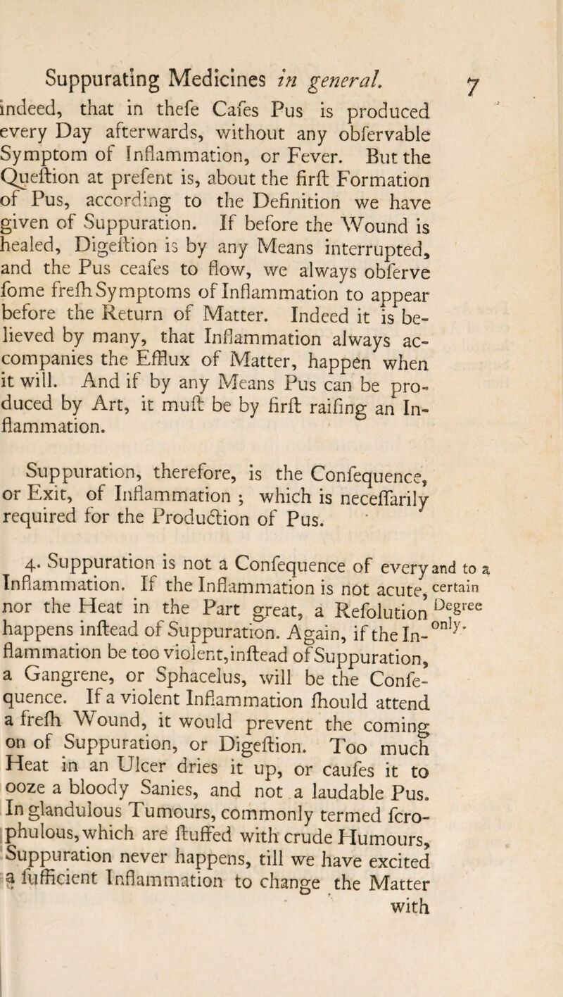 indeed, that in thefe Cafes Pus is produced every Day afterwards, without any obfervabie Symptom of Inflammation, or Fever. But the Queftion at prefent is, about the firfl: Formation of Pus, according to the Definition we have given of Suppuration. If before the Wound is healed, Digeftion is by any Means interrupted, and the Pus ceafes to flow, we always obferve fome frefh Symptoms of Inflammation to appear before the Return of Matter. Indeed it is be¬ lieved by many, that Inflammation always ac¬ companies the Efflux of Matter, happen when it will. And if by any Means Pus can be pro¬ duced by Art, it muft be by firfl raifing an In¬ flammation. Suppuration, therefore, is the Confequence, or Exit, of Inflammation ; which is neceffarily required for the Production of Pus. 4. Suppuration is not a Confequence of every and to a Inflammation. If the Inflammation is not acute, certai° nor the Heat in the Part great, a Refolution D^ree happens inflead of Suppuration. Again, if the In-7’ flammation be too violent,inflead of Suppuration, a Gangrene, or Sphacelus, will be the Confe¬ quence. If a violent Inflammation fhould attend a frefh Wound, it would prevent the coming on of Suppuration, or Digeflion. Too much Heat in an Ulcer dries it up, or caufes it to ooze a bloody Sanies, and not a laudable Pus. Inglandulous Tumours, commonly termed fcro- phulous, which are fluffed with crude Humours, Suppuration never happens, till we have excited a iufficient Inflammation to change the Matter with