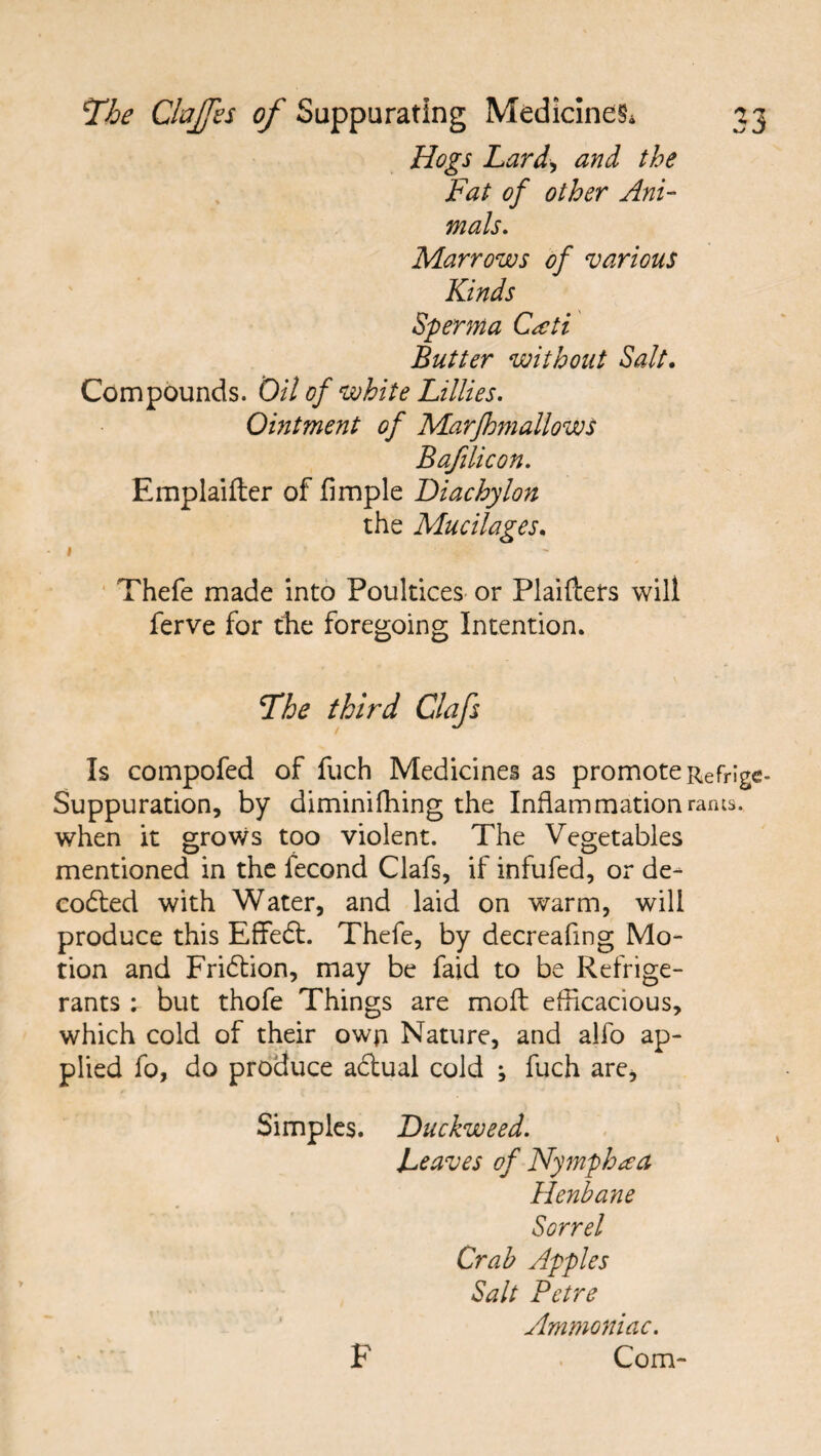 Hogs Lard, and the Fat of other Ani¬ mals. Marrows of various Kinds Sperma Ctcti Butter without Salt. Compounds. Oil of white Lillies. Ointment of Marfhmallows Bafilicon. Emplaifter of Ample Diachylon the Mucilages. Thefe made into Poultices or Plaiftets will ferve for the foregoing Intention. The third Clafs Is compofed of fuch Medicines as promote Refrige- Suppuration, by diminiffiing the Inflammation rams, when it grows too violent. The Vegetables mentioned in the fecond Clafs, if infufed, or de¬ coded with Water, and laid on warm, will produce this Effedt. Thefe, by decreafing Mo¬ tion and Fridtion, may be faid to be Refrige¬ rants ; but thofe Things are moft efficacious, which cold of their own Nature, and alfo ap¬ plied fo, do produce adtual cold ; fuch are. Simples. Duckweed. Leaves of Nymph tea Henbane Sorrel Crab Apples Salt Petre Ammoniac. Com- F