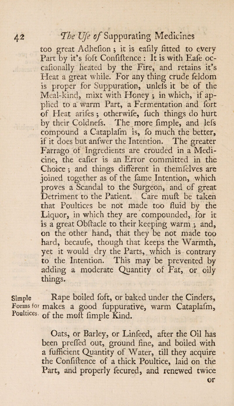 too great Adhefion ; it is eafily fitted to every Part by it’s loft Confiftence : It is with Eafe oc- cafionaily heated by the Fire, and retains it’s Heat a great while. For any thing crude feldom is proper for Suppuration, unlefs it be of the Meal-kind, mixt with Honey ; in which, if ap¬ plied to a warm Part, a Fermentation and fort of Pleat arifes ; otherwife, fuch things do hurt by their Coldnefs. The more fimple, and lefs compound a Cataplafm is, fo much the better, if it does but anfwer the Intention. The greater Farrago of Ingredients are crouded in a Medi¬ cine, the eafier is an Error committed in the Choice ; and things different in themfelves are joined together as of the fame Intention, which proves a Scandal to the Surgeon, and of great Detriment to the Patient. Care muff be taken that Poultices be not made too fluid by the Liquor, in which they are compounded, for it is a great Obffacle to their keeping warm ^ and, on the other hand, that they be not made too hard, becaufe, though that keeps the Warmth, yet it would dry the Parts, which is contrary to the Intention. This may be prevented by adding a moderate Quantity of Fat, or oily things. Simple Rape boiled foft, or baked under the Cinders, Forms for makes a good fuppurative, warm Cataplafm, Poultices. 0f the mo{t fimple Kind. Oats, or Barley, or Linfeed, after the Oil has been prefted out, ground fine, and boiled with a fufficient Quantity of Water, till they acquire the Confiftence of a thick Poultice, laid on the Part, and properly fecured, and renewed twice or