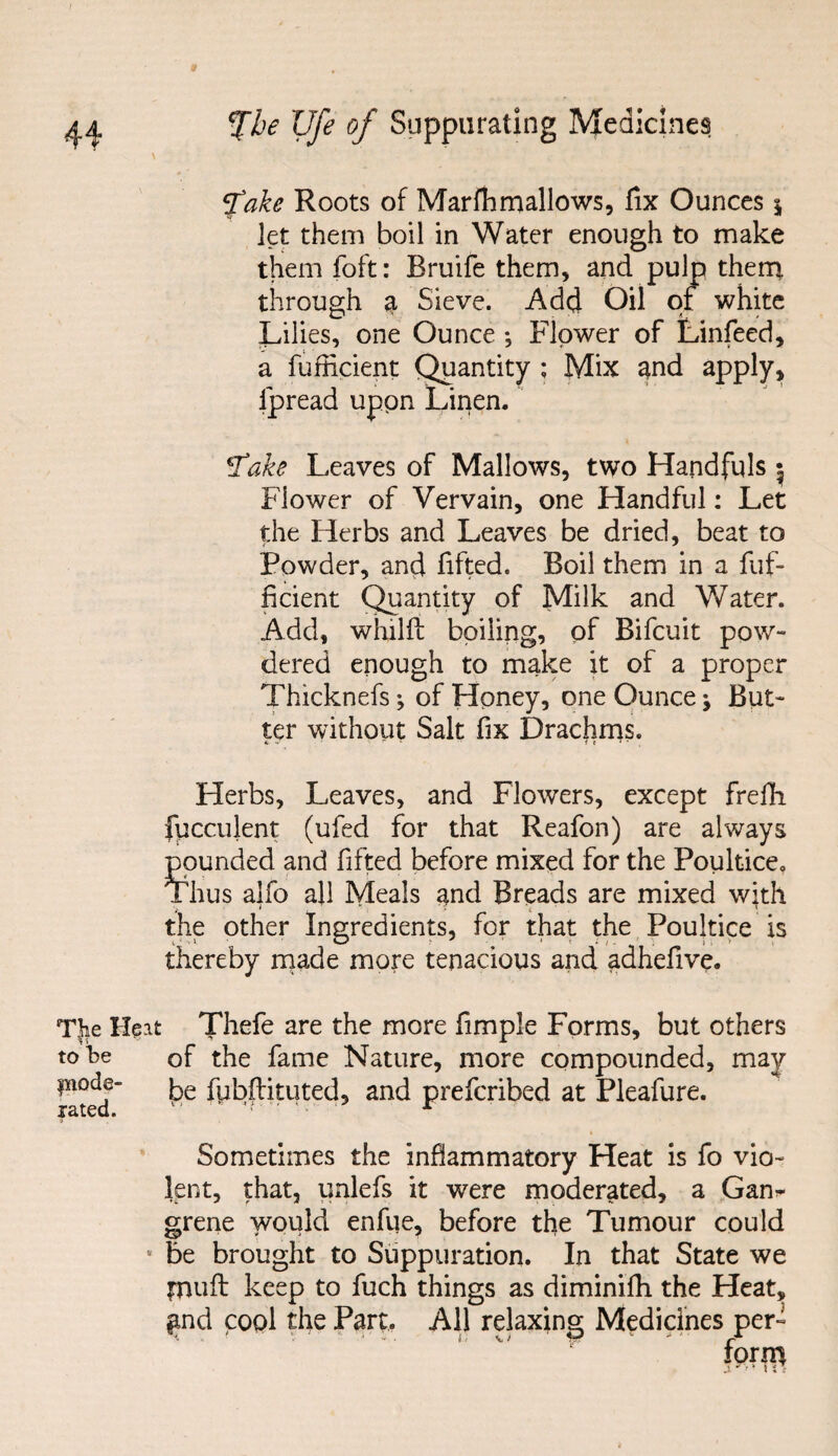 fake Roots of Marfhmallows, fix Ounces \ let them boil in Water enough to make them foft: Bruife them, and pulp them, through a Sieve. Add Oil of white Lilies, one Ounce ; Flower of Linfeed, a fufficient Quantity ; Mix and apply, Ipread upon Linen. tfake Leaves of Mallows, two Handfuls ^ Flower of Vervain, one Handful: Let the Herbs and Leaves be dried, beat to Powder, and fifted. Boil them in a fuf¬ ficient Quantity of Milk and Water. Add, whilft boiling, of Bifcuit pow¬ dered enough to make it of a proper Thicknefs; of Honey, one Ounce; But¬ ter without Salt fix Drachms. v f * •• it1'. Herbs, Leaves, and Flowers, except frefh fucculent (ufed for that Reafon) are always pounded and fifted before mixed for the Poultice. Thus alfo all Meals and Breads are mixed with the other Ingredients, for that the Poultice is thereby made more tenacious and adhefive. The Heat Thefe are the more fimple Forms, but others to he of the fame Nature, more compounded, may pode- fybftkuted, and prefcribed at Pleafure. Sometimes the inflammatory Heat is fo vio¬ lent, that, unlefs it were moderated, a Gam grene would enfue, before the Tumour could be brought to Suppuration. In that State we pill: keep to fuch things as diminifh the Heat, £nd cool the Part. All relaxing Medicines per- ■ V ' K IT V/ f? ' ' rA torn}