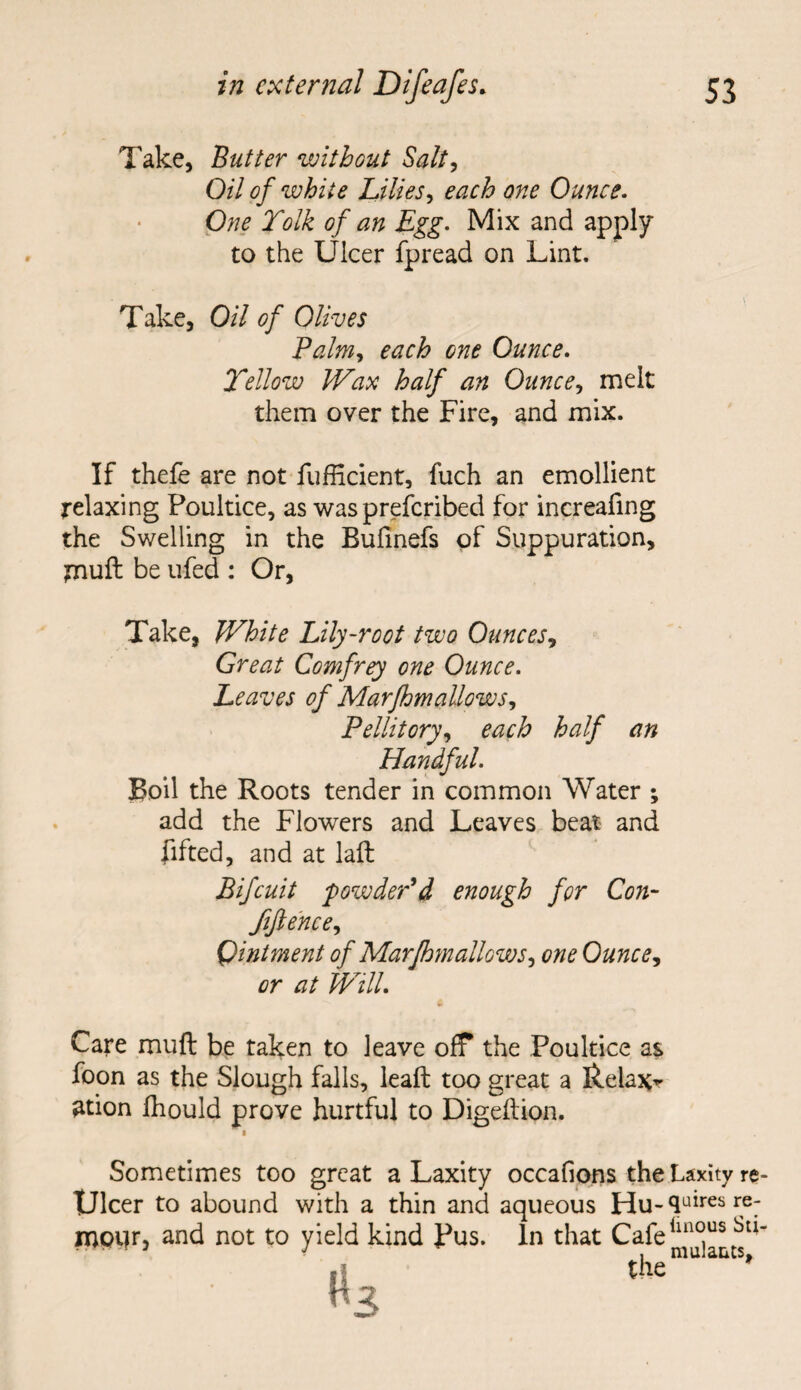 Take, Butter without Salt, Oil of white Lilies, Ounce. Tolk of an Egg. Mix and apply to the Ulcer fpread on Lint. Take, 0// of Olives Palm,, each one Ounce. Yellow Wax half an Ounce, melt them over the Fire, and mix. If thefe are not fufficient, fuch an emollient relaxing Poultice, as was preferibed for increafing the Swelling in the Bufmefs of Suppuration, tnuft be ufed : Or, Take, White Lily-root two Ounces, Great Comfrey one Ounce. Leaves of Marfhmallows, Pellitory, each half an Handful. Boil the Roots tender in common Water ; add the Flowers and Leaves beat and lifted, and at laft Bifcuit powder'd enough for Con- fiftencey Qintment of Marfhm allowone Ounce, or at Will. Care mull be taken to leave off the Poultice as foon as the Slough falls, leaft too great a Relax*- 2tion fhould prove hurtful to Digdtion. « Sometimes too great a Laxity occafions the Laxity re- TJlcer to abound with a thin and aqueous Hu- 4uires re; rnpur, and not to yield kind Pus. In that Cafe1^^11 the mu s*