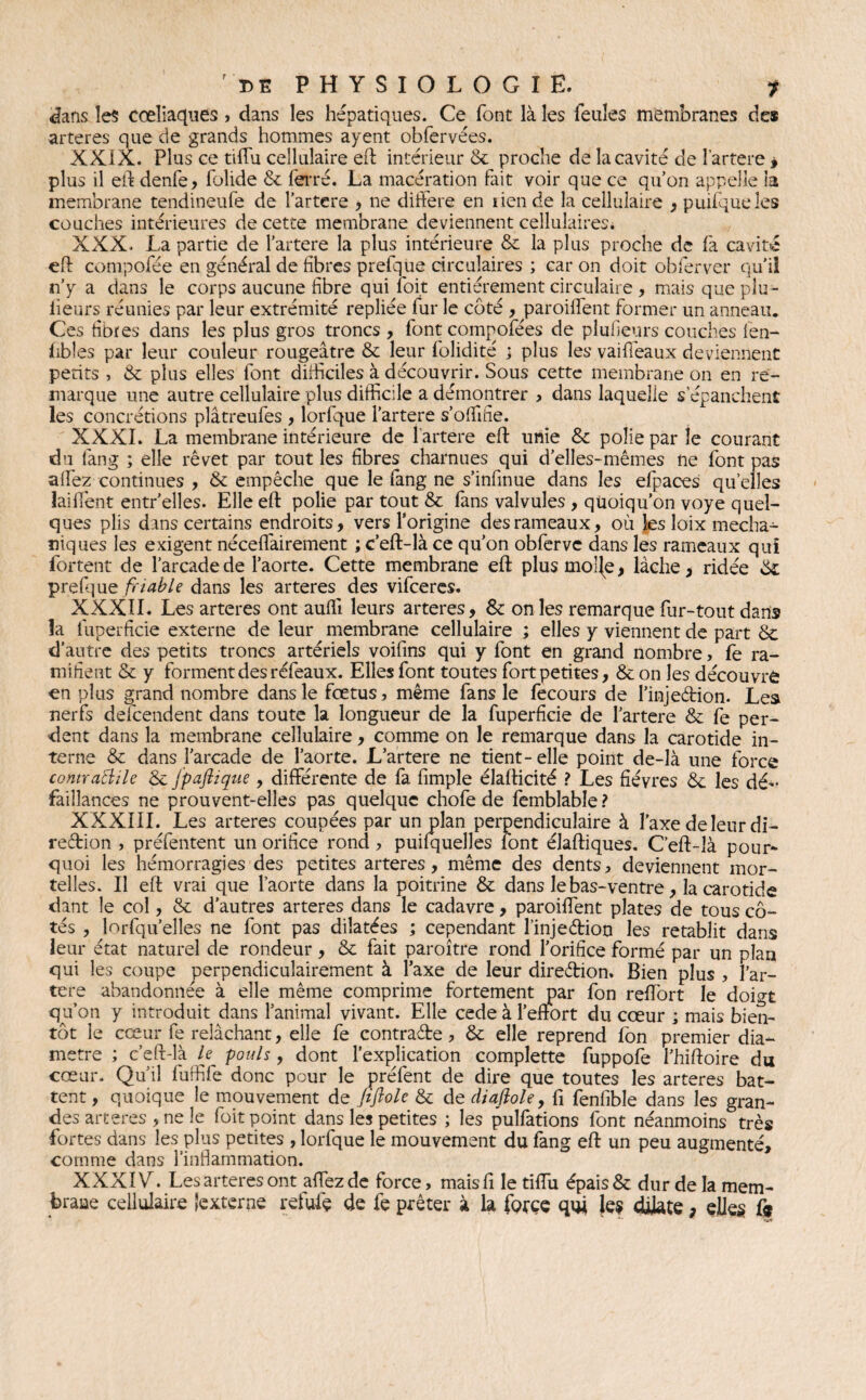 dans les coeliaques, dans les hépatiques. Ce font là les feules membranes des arteres que de grands hommes ayent obfervées. XXIX. Plus ce tiffu cellulaire eft intérieur & proche de la cavité de î’artere » plus il eft denfe, folide & ferré. La macération fait voir que ce qu’on appelle la membrane tendineufë de l’artere , ne différé en lien de la cellulaire , puifqueles couches intérieures de cette membrane deviennent cellulaires* XXX. La partie de l’artere la plus intérieure & la plus proche de fa cavité efl compofée en général de fibres prefque circulaires ; car on doit obferver qu'il n’y a dans le corps aucune fibre qui loit entièrement circulaire , mais que plu- iieurs réunies par leur extrémité repliée fur le côté , parodient former un anneau. Ces fibres dans les plus gros troncs , font compofées de pluileurs couches fen- fibîes par leur couleur rougeâtre & leur folidité ; plus les vaifleaux deviennent petits , & plus elles font difficiles à découvrir. Sous cette membrane on en re¬ marque une autre cellulaire plus difficile a démontrer , dans laquelle s’épanchent les concrétions plâtreufes , lorfque l’artere s’offiifie. XXXI. La membrane intérieure de l’artere efl unie & polie par le courant du làng ; elle rêvet par tout les fibres charnues qui d’elles-mêmes ne font pas affiez continues , & empêche que le fang ne s’infinue dans les efpaces quelles laifient entr’elles. Elle efl polie par tout & fans valvules , quoiqu’on voye quel¬ ques plis dans certains endroits, vers l’origine des rameaux, où les loix mecha- niques les exigent néceflàirement ; c’eft-là ce qu’on obferve dans les rameaux qui fortent de l’arcade de l’aorte. Cette membrane efl plusmo!{e, lâche, ridée ôc prefque friable dans les arteres des vifeeres. XXXII. Les arteres ont auffi leurs arteres, & on les remarque fur-tout dans la fuperficie externe de leur membrane cellulaire ; elles y viennent de part & d’autre des petits troncs artériels voifins qui y font en grand nombre, fe ra¬ mifient & y forment des réfeaux. Elles font toutes fort petites, & on les découvre en plus grand nombre dans le fœtus, même fans le fecours de Pinjeârion. Les nerfs descendent dans toute la longueur de la fuperficie de l’artere & fe per¬ dent dans la membrane cellulaire, comme on le remarque dans la carotide in¬ terne & dans l’arcade de l’aorte. L’artere ne tient-elle point de-là une force contraBile & fpafiique , différente de fa fimple élafticité ? Les fièvres & les dé¬ faillances ne prouvent-elles pas quelque chofe de femblable? XXXIII. Les arteres coupées par un plan perpendiculaire à l’axe de leur di¬ rection , préfentent un orifice rond , puifquelles font élaftiques. C’eft-îà pour¬ quoi les hémorragies des petites arteres, même des dents, deviennent mor¬ telles. Il eft vrai que l’aorte dans la poitrine & dans le bas-ventre, la carotide dant le col, & d’autres arteres dans le cadavre, paroiffient plates de tous cô¬ tés , lorfqu’elles ne font pas dilatées ; cependant l’injeébion les rétablit dans leur état naturel de rondeur , & fait paroître rond l’orifice formé par un plan qui les coupe perpendiculairement à Taxe de leur direction. Bien plus , l’ar- tere abandonnée à elle même comprime fortement par fon reffiort le doigt qu’on y introduit dans l’animal vivant. Elle cede à l’effort du cœur ; mais bien¬ tôt le cœur fe relâchant, elle fe contracte, & elle reprend fon premier dia¬ mètre ; c’eft-là le pouls, dont l’explication complette fuppofe l’hiftoire du cœur. Qu’il fuffife donc pour le préfent de dire que toutes les arteres bat¬ tent , quoique le mouvement de fiflole & de diaftole, fi fenfible dans les gran¬ des arteres , ne le foit point dans les petites ; les pulfations font néanmoins très fortes dans les plus petites , lorfque le mouvement du fang eft un peu augmenté, comme dans l’inflammation. XXXIV. Les arteres ont affiez de force, maisfi le tiffiu épais & dur de la mem¬ brane cellulaire ‘externe refufe de fe prêter à la force quj les dilate , elles &