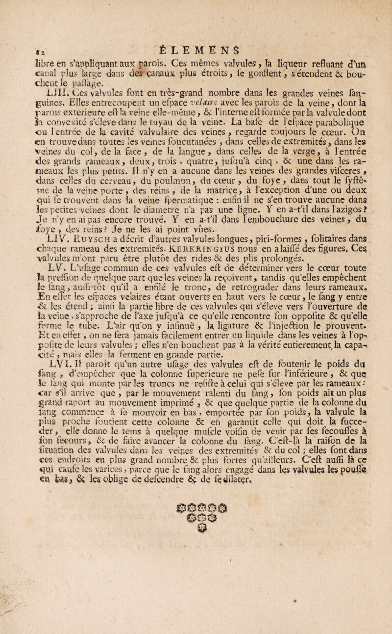 libre en s’appliquant aux parois. Ces mêmes valvules , la liqueur refluant d’un canal plus large dans des çanaux plus étroits, le gonflent, s étendent & bou¬ chent îe paflage. LUI. Ces valvules font en très-grand nombre dans les grandes veines fan^ guines. Elles entrecoupent un efpace velaire avec les parois de la veine, dont la parois extérieure efl: la veine elle-même, ôc l'interne eft formée parla valvule dont la convexité s’élève dans le tuyau de la veine. La bafe de l’efpace parabolique ou 1 entrée de la cavité valvulaire des veinçs, regarde toujours le cœur. On en trouve dans toutes les veines foucutanées , dans celles de extrémités, dans les veines du col, de la face, de la langue, dans celles de la verge, à 1 entrée des grands rameaux, deux, trois , quatre, jufqu’à cinq ? & une dans les ra¬ meaux les plus petits. Il ny en a aucune dans les veines des grandes vifeeres , dans celles du cerveau, du poulmon, du cœur, du foye, dans tout le fyftê* me de la veine porte, des reins , de la matrice, à l'exception d’une ou deux qui fe trouvent dans la veine fpermatique : enfin il nç s’en trouve aucune dans les petites veines dont le diamètre n’a pas une ligne. Y en a-t’il dans l’azigos ? Je n’y en ai pas encore trouvé. Y en a-t’il dans 1 embouchure des veines, du ibye , des reins ? Je ne les ai point vues. LIV. Ruysch a décrit d’autres valvules longues, piri-formes , folitaires dans chaque rameau des extrémités. Kerkringius nous en alailfe des figures* Ces. valvules m’ont paru être plutôt des rides & des plis prolongés. LV. L’ufage commun de ces valvules efl: de déterminer vers le cœur toute la preffïon de quelque part que les veines la reçoivent, tandis quelles empêchent le fang> auili-tôt qu’il a enfilé le tronc, de rétrograder dans leurs rameaux. En effet les efpaces veîaires étant ouverts en haut vers le cœur, le fang y entre «& les étend ; ainfi la partie libre de ces valvules qui s’élève vers l’ouverture de la veine . s’approche de l’axe jufqu’à ce quelle rencontre fon oppofite & quelle ferme le tube. L’air qu’on y infinuë , la ligature & i’injeétion le prouvent. Et en effet, on ne fera jamais facilement entrer un liquide dans les veines à l’op-» petite de leurs valvules; elles n’en bouchent pas à la vérité entièrement, la capa->. cité , ruais elles la ferment en grande partie. LVL Iî paroît qu’un autre ufage des valvules efl: de foutenir îe poids du fang , d’empêcher que la colonne fiiperieure ne pefe fur l’inférieure, & que le iang qui monte par les troncs ne rçfifte à celui oui seleve par les rameaux •’ car s’il arrive que , par le mouvement ralenti du fang, fon poids ait un plus grand raport au mouvement imprimé , & que quelque partie de la colonne du fang commence à fe mouvoir en bas., emportée par fon. poids, la valvule la plus proche fondent cette colonne & en garantit celle qui doit la fucce- der, elle donne le teins à quelque mufcle voifln de venir par fes fecouffes à Ion fecQurs, & de faire avancer la colonne du fang. Ceft-là la raifon de la fituation des valvules dans les veines des extrémités & du col ; elles font dans ces endroits en plus grand nombre & plus fortes qu’aifleurs. C’efl: auffi là ce qui caufe les varices, parce que ie fang alors engagé dans les valvules les pouffe m. ta % & ks oblige de defeendre de fe dilater. i