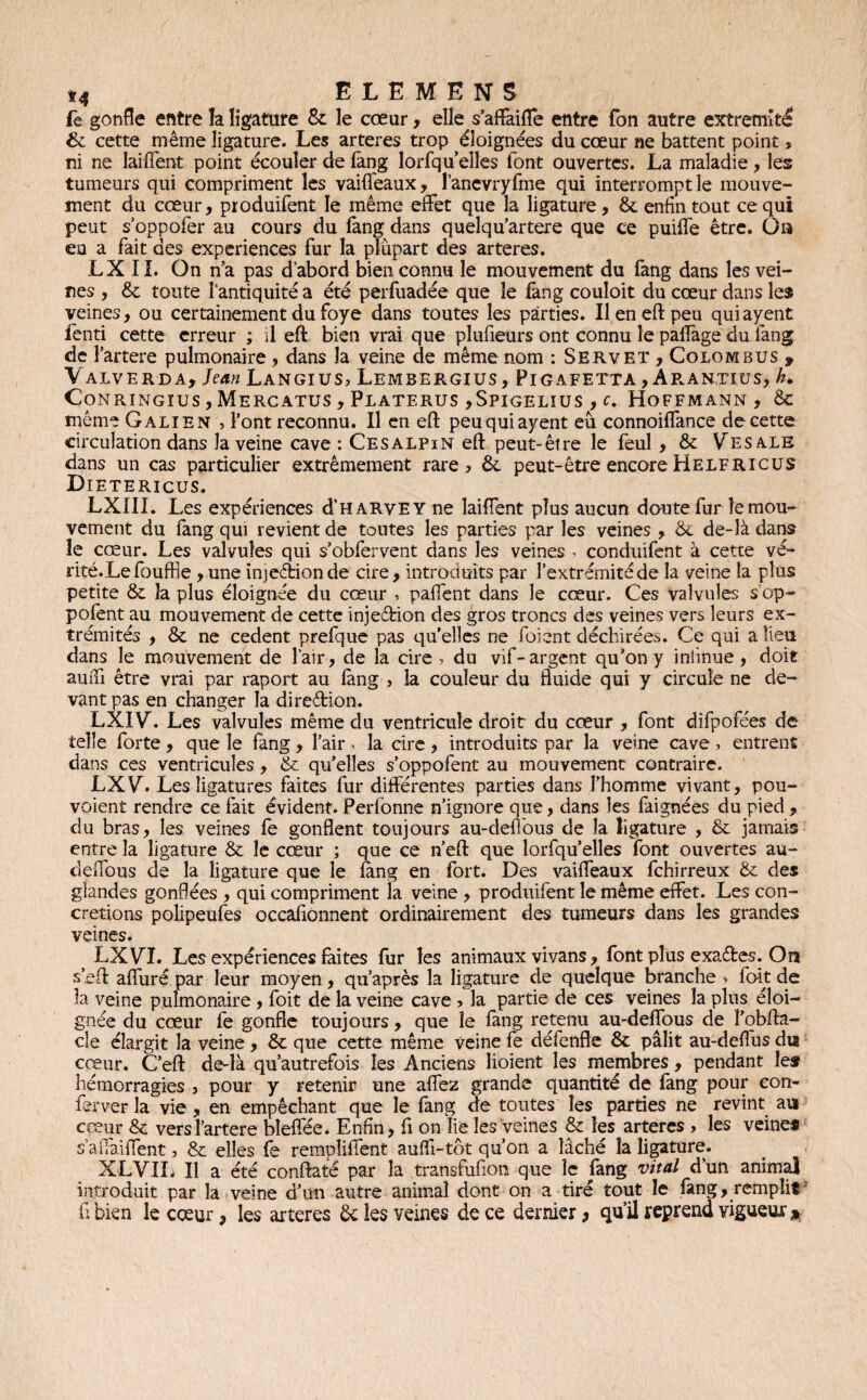 fe gonfle entre la ligature & le cœur, elle s’affaifle entre Ton autre extrémité & cette même ligature. Les arteres trop éloignées du cœur ne battent point, ni ne laiflent point écouler de fang lorfquelles font ouvertes. La maladie , les tumeurs qui compriment les vaifleaux, ranevryfme qui interrompt le mouve¬ ment du cœur, produifent le même effet que la ligature , &. enfin tout ce qui peut s oppofer au cours du fang dans quelqu’artere que ce puilfe être. Ou eu a fait des expériences fur la plupart des arteres. LX 11. On n’a pas d’abord bien connu le mouvement du fang dans les vei¬ nes , & toute l'antiquité a été perfuadée que le fang couloit du cœur dans les veines, ou certainement du foye dans toutes les parties. Il en eft peu quiayent fenti cette erreur ; il eft bien vrai que plufieurs ont connu le paflage du fang de Fartere pulmonaire, dans la veine de même nom : Servet , Colombus 9 VaLVERDA, Jean LaNGIUS, LeMBERGIUS, PlGAFETTA , ÂR.ANTIUS, h. Conringïus,Mercatus, Platerus ,Spigelius , c. Hoffmann, & même Galien , Font reconnu. Il en eft peu quiayent eu connoiflance de cette circulation dans la veine cave : Cesalpin eft peut-être le feul, & Vesale dans un cas particulier extrêmement rare, ôc peut-être encore Helf r ic us Dïetericus. LXIIL Les expériences d’HARvEY ne laiflent plus aucun doute fur le mou¬ vement du fang qui revient de toutes les parties par les veines , & de-là dans îe cœur. Les valvules qui s’obfervent dans les veines , conduifent à cette vé- rité.Lefouffie , une injeébion de cire , introduits par l’extrémité de la veine la plus petite &. la plus éloignée du cœur , paffent dans le cœur. Ces valvules s’op- pofent au mouvement de cette inje&ion des gros troncs des veines vers leurs ex¬ trémités , & ne cedent prefque pas qu’elles ne foient déchirées. Ce qui a lieu dans le mouvement de l’air, de la cire , du vif-argent qu’on y iniinue, doit aurfi être vrai par raport au fang , la couleur du fluide qui y circule ne de¬ vant pas en changer la direêtion. LXIVd Les valvules même du ventricule droit du cœur , font difpofées de telle forte, que îe fang, l’air, la cire, introduits par la veine cave, entrent dans ces ventricules, & qu’elles s’oppofent au mouvement contraire. LXVd Les ligatures faites fur différentes parties dans Fhomme vivant, pou- voient rendre ce fait évident. Perfonne n’ignore que, dans les faignées du pied , du bras, les veines fe gonflent toujours au-deflous de la ligature , & jamais entre la ligature & le cœur ; que ce n’eft que lorfqu elles font ouvertes au- eleffous de la ligature que le fang en fort. Des vaiffeaux fehirreux & des glandes gonflées , qui compriment la veine , produifent îe même effet. Les con¬ crétions polipeufes occafionnent ordinairement des tumeurs dans les grandes veines. LXV7. Les expériences faites fur les animaux vivans, font plus exa&es. Oîi s eft affuré par leur moyen, qu’après la ligature de quelque branche » fait de la veine pulmonaire , foit de la veine cave , la partie de ces veines la plus éloi¬ gnée du cœur fe gonfle toujours, que îe fang retenu au-deffous de l’obfta- cîe élargit la veine , & que cette même veine fe défende & pâlit au-deflus dis cœur. C’eft de-là qu’autrefois les Anciens lioient les membres, pendant les hémorragies , pour y retenir une aflez grande quantité de fang pour con- ferver la vie , en empêchant que le fang de toutes les parties ne revint au cœur & vers Fartere bîefîee. Enfin, fi on lie les veines & les arteres , les veines s affaiflent, & elles fe rempîiffent auffi-tôt qu’on a lâché la ligature. XLVII. Il a été conftaté par la transfufion que îe fang vital d’un animal introduit par la veine d’un autre animal dont on a tiré tout îe fang, remplit fl bien le cœur, les arteres & les veines de ce dernier > qu’il reprend vigueur *