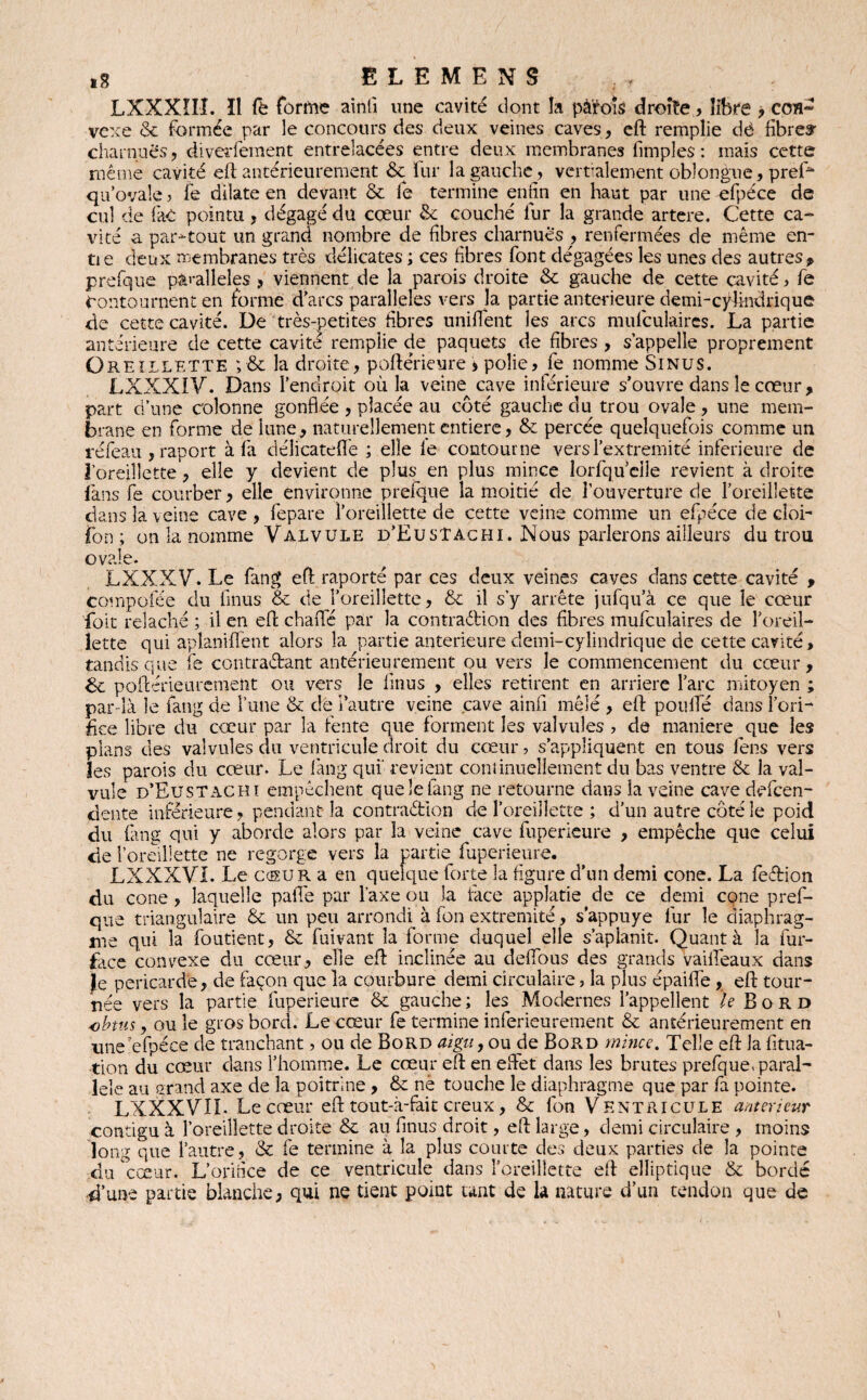 ELEMENS LXXXÎII. ïl fe forme ainti une cavité dont la pâ'fois droite.» libre , ccm» vexe & formée par le concours des deux veines caves, eft remplie dè fibres- charnues, diverfement entrelacées entre deux membranes fimples : mais cette même cavité eft antérieurement & fur la gauche, verbalement oblongue, prefo qu’ovale ? fe dilate en devant & fe termine enfin en haut par une efpéce de cul de laC pointu, dégagé du cœur &: couché lur la grande artere. Cette ca¬ vité a partout un grand nombre de fibres charnues , renfermées de même en- tie deux membranes très délicates ; ces fibres font dégagées les unes des autres, prefque parallèles > viennent de la parois droite & gauche de cette cavité, fe Contournent en forme d’arcs parallèles vers la partie anterieure demi-cylindrique de cette cavité. De très-petites fibres unifient les arcs mufculaires. La partie antérieure de cette cavité remplie de paquets de fibres , s’appelle proprement Oreillette ;& la droite, poftérieure > polie, fe nomme Sinus. LXXXIV. Dans l’endroit où la veine cave inférieure s’ouvre dans le cœur, part d’une colonne gonflée , placée au côté gauche du trou ovale , une mem¬ brane en forme de lune, naturellement entière, & percée quelquefois comme un réfeau , raport à fa délicatefle ; elle le contourne versl’extremité inferieure de l’oreillette, elle y devient de plus_ en plus mince îorfqu’elîe revient à droite fans fe courber, elle environne prefque la moitié de l’ouverture de l’oreillette dans la veine cave, fepare l’oreillette de cette veine comme un efpéce de cloi- fon ; on la nomme Valvule d’EusTachI. Nous parlerons ailleurs du trou o val LXXXV. Le fang eft raporté par ces deux veines caves dans cette cavité , compofée du flous & de l’oreillette, & il s’y arrête jufqu’à ce que le cœur foit relâché ; il en eft chafle par la contra&ion des fibres mufculaires de l’oreil¬ lette qui aplanirent alors la partie anterieure demi-cylindrique de cette cavité > tandis que fe contractant antérieurement ou vers le commencement du cœur, fk. poftérieiuemeîit ou vers le finus , elles retirent en arriéré l’arc mitoyen ; par-là le langue l’une & de l’autre veine cave ainfi mêlé , eft pou fie dansfori- fiee libre du cœur par la fente que forment les valvules ? de maniéré que les plans des valvules du ventricule droit du cœur ? s’appliquent en tous fen.s vers les parois du cœur. Le fang qui revient continuellement du bas ventre & la val¬ vule d’Eu s T ac m empêchent que le fang ne retourne dans la veine cave defcen- dente inférieure, pendant la contradlon de l’oreillette ; d’un autre côté le poid du fang qui y aborde alors par la veine cave fuperieure , empêche que celui de l’oreillette ne regorge vers la partie fuperieure. LXXXVL Le C(KUR a en quelque forte la figure d’un demi cône. La fedion du cône , laquelle pafié par l’axe ou la face applatie de ce demi cône pref¬ que triangulaire & un peu arrondi à fon extrémité, s’appuye fur le diaphrag¬ me qui la foutient, & fuivant la forme duquel elle s’aplanit. Quant à la fur- face convexe du cœur, elle eft inclinée au deflous des grands vailleaux dans Je péricarde, de façon que la courbure demi circulaire, la plus épaifle, eft tour¬ née vers la partie fuperieure & gauche ; les Modernes l’appellent le Bord obtus, ou le gros bord. Le cœur fe termine inferieurement & antérieurement en une'efpéce de tranchant, ou de Bord aigu, ou de Bord mince. Telle eft la fitua- tion du cœur dans l’homme. Le cœur eft en effet dans les brutes prefque» paral¬ lèle au grand axe de la poitrine , & nè touche le diaphragme que par fa pointe. LXXXVIL Le cœur eft tout-à-fait creux, & fon Ventricule anterieur contigu à l’oreillette droite & au finus droit, eft large, demi circulaire , moins long que l’autre, & fe termine à la plus courte des deux parties de la pointe du cœur. L’orifice de ce ventricule dans l’oreillette eft elliptique & bordé d’une partie blanche; qui ne tient point tant de la nature d’un tendon que de