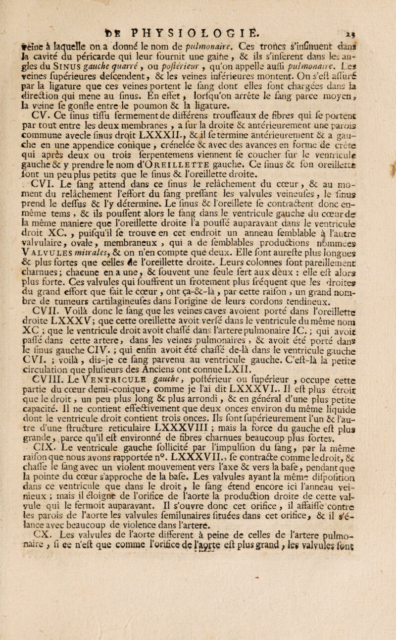 freine à laquelle on a donné le nom de pulmonaire. Ces troncs s’infinuent dans la cavité du péricarde qui leur fournit une gaifie, 8c ils s’inferent dans les an¬ gles du SlNUS gauche quarré , ou poftérieur , qu’on appelle aufli pulmonaire. Le s veines fupérieures defcendent, 8t les veines inférieures montent. On js’efl affuré par la ligature que ces veines portent le lang dont elles font chargées dans la direction qui mene au finus. En effet > lorfqu’on arrête le fang parce moyen „ la veine fe gonfle entre le poumon 8c la ligature. CV. Ce iinus tiffu fermement de differens trouffeaux de fibres qui fe portent par tout entre les deux membranes , a fur la droite 8c antérieurement une parois commune avecle finus drqit LXXXII., 8c il fe termine antérieurement 8c a gau¬ che en une appendice conique , crénelée 8c avec des avances en forme de crête qui après deux ou trois ferpentemens viennent fe coucher fur le venrricule gauche & y prendre le nom d’ÜREiLLETTE gauche. Ce finus 8c fou oreillette font un peu plus petits que le finus 8c l’oreillette droite. CVI. Le fang attend dans ce finus le relâchement du cœur> 8c au mo¬ ment du relâchement l’effort du fang preffant les valvules veineufes , le Iinus prend le deffus 8c l’y détermine. Le finus 8c l’oreilîete fe contradent donc en- même tems , 8c ils pouffent alors le fang dans le ventricule gauche du cœur de la même maniéré que l’oreillette droite l’a pouffé auparavant dans le ventricule droit XC. , puifqu’il fe trouve en cet endroit un anneau femblable à l’autre valvulaire, ovale, membraneux ? qui a de femblables productions némmees V alvules mitrales, 8c on n’en compte que deux. Elle font aurefte plus longues &c plus fortes que celles de l'oreillette droite. Leurs colonnes font pareillement charnues; chacune en a une, & fou vent une feule fert aux deux; elle eff alors plus forte. Ces valvules qui fouffrent un frotement plus fréquent que les droites du grand effort que fait le Cœur , ont ça-8c-là , par cette raifon , un grand nom¬ bre de tumeurs cartilagineufes dans l’origine de leurs cordons tendineux. CVII. Voilà donc le fang que les veines caves avoient porté dans l’oreillette droite LXXXV; que cette oreillette avoit verfé dans le ventricule du même nom XC ; que le ventricule droit avoit chaffé dans l’artere pulmonaire IC. ; qui avoit pafle dans cette artere > dans les veines pulmonaires > 8c avoit été porté dans le finus gauche CIV. ; qui enfin avoit été chaffé de-là dans le ventricule gauche CV^I, ; voilà, dis-je ce fang parvenu au ventricule gauche. C’eff-là la petite circulation que plufieurs des Anciens ont connue LXII. CVIII. Le Ventricule gauche, poftérieur ou fupérieur , occupe cette partie du cœur demi-conique, comme je l’ai dit LXXXVI.. Il eff plus étroit que le droit, un peu plus long 8c plus arrondi, 8c en général d’une plus petite capacité. Il ne contient effectivement que deux onces environ du même liquide dont le ventricule droit contient trois onces. Us font fupérieurement l’un & l’au¬ tre d’une ftruCture réticulaire LXXXVIII ; mais la force du gauche eff plus grande, parce qu’il eff environné de fibres charnues beaucoup plus fortes. CIX. Le ventricule gauche follicité par l’impulfion du fang, par la même raifon que nous avons rapportée n°. LXXXVIIo fe contracte comme le droit, 8c chaffé le fàng avec un violent mouvement vers l’axe 8c vers la bafe, pendant que la pointe du cœur s’approche de la bafe. Les valvules ayant la même difpolitiou dans ce ventricule que dans le droit, le fang étend encore ici l’anneau vei- nieux ; mais il éloigne de l’orifice de l’aorte la production droite de cette val¬ vule qui le fermoit auparavant. Il s’ouvre donc cet orifice , il affaiffe contre les parois de l’aorte les valvules femilunaires fituées dans cet orifice, & il s'é¬ lance avec beaucoup de violence dans l’artere. CX. Les valvules de l’aorte different à peine de celles de l’artere pulmo¬ naire , fi ce n’eft que comme l’orifice de l’aprte eff plus grand ; les valvules fonç