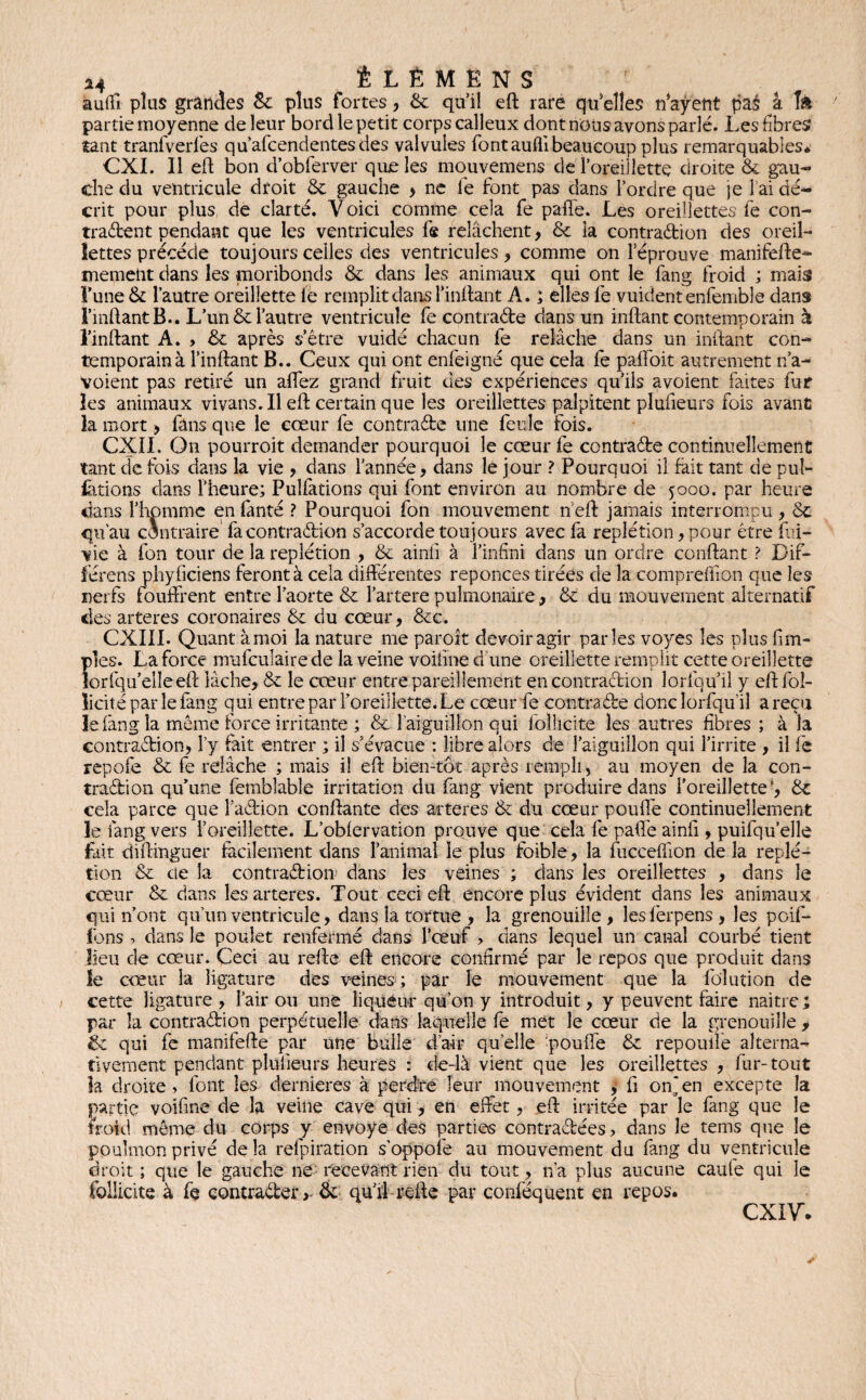 i4 ÊLÊMËNS auifi plus grandes & plus fortes, & qu’il eft rare qu’elles n'aÿent pas à I» partie moyenne de leur bord le petit corps calleux dont nous avons parlé. Les fibres tant tranfverlès qu’afcendentes des valvules fontaufli beaucoup plus remarquables* CXI. 11 eft bon d’obferver que les mouvemens de foreillette droite & gau¬ che du ventricule droit & gauche > ne le font pas dans Tordre que je 1 ai dé¬ crit pour plus, de clarté. V oici comme cela fe paffe. Les oreillettes fe con¬ tractent pendant que les ventricules fe relâchent, & la contraction des oreil¬ lettes précédé toujours celles des ventricules , comme on l’éprouve manifefte- memetit dans les moribonds & dans les animaux qui ont le fang froid ; mais l’une & l’autre oreillette le remplit dans Imitant A. ; elles fe vuidentenfemble dans FmftantB.. L’un & l’autre ventricule fe contracte dans un inftant contemporain à l’inftant A. > ôc après s’être vuidé chacun fe relâche dans un inftant con¬ temporain à Tinftant B.. Ceux qui ont enfeigné que cela fe paffoit autrement n’a- voient pas retiré un allez grand fruit des expériences qu’ils avoient faites fur les animaux vivans. Il eft certain que les oreillettes palpitent plufieurs fois avant la mort > fans que le cœur fe contracte une feule fois. CXII. On pourroit demander pourquoi le cœur fe contracte continuellement tant de fois dans la vie , dans Tannée, dans le jour ? Pourquoi il fait tant de puî- fctions dans Theure; Pulfations qui font environ au nombre de 5000. par heure dans l’homme en fanté ? Pourquoi fon mouvement n eft jamais interrompu , Ôt qu’au contraire facontraCtion s’accorde toujours avec fa replétion, pour être fai- vie à fon tour de la replétion , & ainfi à l’infini dans un ordre confiant ? Dif- férens phyficiens feront à cela différentes reponces tirées de la comprefllon que les nerfs foulfrent entre l’aorte & Tartere pulmonaire, & du mouvement alternatif des arteres coronaires & du cœur, &c. CXIII. Quant à moi la nature me paroît devoir agir parles voyes les plus fi tri¬ ples. La force nrufculaire de la veine voifïne d une oreillette remplit cette oreillette lorfqu’eileeft lâche, & le cœur entre pareillement en contraction lorfqu’il y eftfol- licitéparlefang qui entre par Toreillette. Le cœur fe contracte donc lorfqu’il a reçu le fang la même force irritante ; & l'aiguillon qui foliicite les autres fibres ; à la contraction, Ty fait entrer ; il s’évacue : libre alors de l’aiguillon qui l’irrite , il fe repofe & fe relâche ; mais i! eft bien-tôt après rempli, au moyen de la con¬ traction qu’une fetnbîable irritation du fang vient produire dans Toreillette cela parce que TaCtion confiante des arteres & du cœur pouffe continuellement le fang vers Toreillette. L’obfervation prouve que cela fe paife ainfi, puifqu’elle fait diftinguer facilement dans l’animal le plus foible, la fucceffion de la replé¬ tion & de la contraction dans les veines ; dans les oreillettes , dans le cœur & dans les arteres. Tout ceci eft encore plus évident dans les animaux qui n’ont qu’un ventricule, dans la tortue , la grenouille, lesferpens, les poif- fons ? dans le poulet renfermé dans l’œuf , dans lequel un canal courbé tient lieu de cœur. Ceci au refte eft encore confirmé par le repos que produit dans le cœur ia ligature des veines ; par le mouvement que la folution de cette ligature , l’air ou une liqueur- qu’on y introduit, y peuvent faire naitre; par la contraction perpétuelle dans laquelle fe met le cœur de la grenouille , & qui fe manifefte par une bulle d’a?ir quelle -pouffe & repouüe alterna¬ tivement pendant plufieurs heures : de-là vient que les oreillettes , fur-tout la droite , font les dernieres à perdre leur mouvement y fi on^en excepte la partie voifïne de la veine cave qui, en effet, eft irritée par le fang que le froid même du corps y envoyé des parties contractées, dans le tems que le poulmon privé de la refpiration s'oppofe au mouvement du fang du ventricule droit ; que le gauche ne recevant rien du tout, n’a plus aucune caufe qui le foliicite à fe contracterôe qu’il refte par conféquent en repos. CXIV.