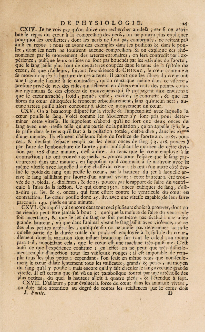 CXIV. Je ne vois pas qu’on doive rien rechercher au-delà ; car fi on attri¬ bue le repos du cœur à la compreflion des nerfs, on ne pourra plus expliquer pourquoi les oreillettes, dont les nerfs ne font pas comprimés ne relient pas auflî en repos ; nous en avons des exemples dans les poiffons 5c dans le pou¬ let , dont les nerfs ne fouffrent aucune compreifion. Si on explique ces phé¬ nomènes par le mouvement des arteres coronaires , on fera contredit par l’ex¬ périence , puifque leurs orifices ne font pas bouchés par lek valvules de l’aorte > que le fang jaillit plus haut de ces arteres coupées dans le tems de la fyftole du cœur, Sx que d’ailleurs, fuivant l’expérience de Chirac , le cœur continue à fe mouvoir après la ligature de ces arteres. Il paroit que les fibres du cœur ont une li grande facilité à le contracter, qu’on remarque même dans ce vifeere , prefque privé de vie, des rides qui s’élèvent en divers endroits des points, com¬ me rayonnans 5c des efpèces de mouvemens qui fe propagent aux environs ü que le cœur arraché , froid , piqué , enflé , excité, fe contracte , & que les fibres du cœur dilfequées fe froncent orbiculairement, fans qu'aucun nerf, au¬ cune artere puiffe alors concourir à aider ce mouvement du cœur. CXV. On a beaucoup difputé fur la vîteffe Sx 1 impétuolîté avec laquelle le cœur pouffe le fang. Voici comme les Modernes s’y font pris pour déter¬ miner cette vîteffe. Ils fuppofent d’abord qu’il ne fort que deux onces de (ang avec une ffiteffe telle qu'une partie de la pullation , qu’on appelle fyftole, fe paffe dans le tems qu il faut à la pulfation totale , c’eft-a dire , dans les 2 5mcs d’une minute. Ils eftiment d’ailleurs l’aire de l’orifice de l’aorte a o. 4187. pou¬ ces, Sx divifant l’efpace rempli par les deux onces de fang ( 318. pouces ) par l’aire de l’embouchure de 1 aorte ; puis multipliant le quotien de cette divi— fion par 228 d’une minute , c eft-à-dire , au tems que le cœur employé à fe contraction; ils ont trouvé 149 pieds. 2. pouces pour l’elpace que le fang par- coureroit dans une minute, en fuppofant qu’il continuât à fe mouvoir avec la même vîteffe avec laquelle il a été chaflé du cœur : ils ont d’un autre coté éva¬ lué le poids du fang qui prefTe le cœur, par la hauteur du jet à laquelle ar¬ rive le fang jailliffant par 1 aorte d’un animal vivant ; cette hauteur a été trou¬ vée de 7. pieds. <. dixiémes , Sx de 15. pouces par le rapport de faire du ventri¬ cule à l’aire de la feétion. Ce qui donne 1550. onces cubiques de fang, c’eft- à-dire 51. liv. Sx f. onces , qui font effort contre le ventricule du cœur en contraction. Le cœur pouffe donc 25. liv. avec une vîteffe capable ,de leur faire parcourir 149. pieds en une minute. CXVI. Quoiqu’il y ait encore dans tout ceci plufieurschofes à prouver, dont or* ne viendra peut-être jamais à bout ; quoique la mefure de l’aire du ventricule foit incertaine, Sx que le jet du fang ne foit peut-être pas évalué a une aîTez grande hauteur , vu que dans l’animal vivant le fang jaillit avec vio’ence, même des plus petites artériolles ; quoiqu’enfln on ne puiffe pas déterminer au jufte quelle partie de la durée totale du pouls eft employée à la fyftole du cœur, élément dont la variation doit influer beaucoup fur tout le calcul ; au moins paroit-iî, nonobftant cela, que le cœur eft une machine très-puiftante. C’eft auffi ce que l’expérience confirme ; en effet on ne peut que très-difficile¬ ment remplir d’injeétion tous les vaiffeaux rouges ; il eft impofiible de rem¬ plir tous les plus petits ; cependant, l’on fçait en même terns que non-feule¬ ment le cœur dilate lentement tous les vaiffeaux , grands Sx petits , au moyen du fang qu’il y pouffe ; mais encore qu’il y fait circuler le fang avec une grande vîteffe. Il eft certain que j’ai vû un jet parabolique fourni par une artériolle des plus petites, du quel la hauteur afloit à quatre pieds , & l’étendue à fept. CXVII. D’ailleurs , pour évaluer la force du cœur dans les animaux vivans y on doit faire attention au degré de toutes les reiiftences cAue le cœur doit I» Partie* D