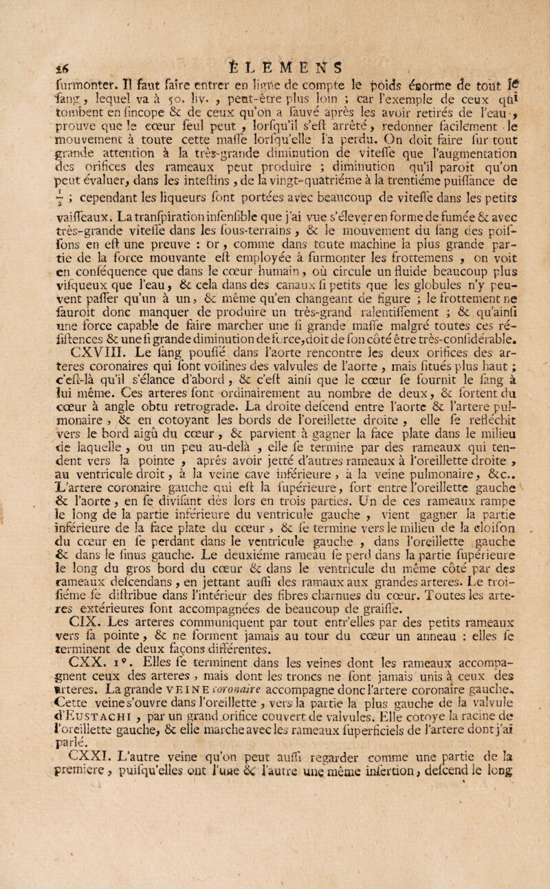 s* È L Ë M ENS furmonter. Il faut faire entrer en ligne de compte le poids énorme de tout îf fan g, lequel va à $o. liv- , peut-être plus loin ; car l’exemple de ceux qtfl tombent enfincope 8c de ceux qu’on a fauvé après les avoir retirés de l’eau •> prouve que le cœur feu! peut , lorfqu’il s’eft arrêté > redonner facilement le mouvement à toute cette malle lorfquelle l’a perdu. On doit faire fur tout grande attention à la très-grande diminution de vîteffe que l’augmentation des orifices des rameaux peut produire ; diminution qu’il paroît qu’on peut évaluer, dans les inteftins , de la vingt-quatrième à la trentième puiflance de ~ ; cependant les liqueurs font portées avec beaucoup de vitelle dans les petits vaiffeaux, La tranfpîration infenfible que j’ai vue s’élever en forme de fumée & avec très-grande vîteffe dans les fous-terrains, & le mouvement du fang des poif- fons en eft une preuve : or, comme dans toute machine la plus grande par¬ tie de la force mouvante eft employée à furmonter les frottemens , on voit en conféquence que dans le cœur humain, où circule un fluide beaucoup plus vilqueux que l’eau, 8c cela dans des canaux fi petits que les globules n’y peu¬ vent palier qu’un à un ? 8c même qu’en changeant de figure ; le frottement ne fauroit donc manquer de produire un très-grand ralentiffement ; 8c qu’ainli une force capable de faire marcher une li grande malle malgré toutes ces ré- fiftences & une fl grande diminution de force,doit de fon coté être très-confidérable. CXVIII. Le làng pouffé dans l’aorte rencontre les deux orifices des ar¬ tères coronaires qui font voifines des valvules de l’aorte , mais fitués plus haut ; c’eil-là qu’il s’élance d’abord, & c’eft ainiî que le cœur fe fournit le fang à lui même. Ces arteres font ordinairement au nombre de deux, 8c fortentdu cœur à angle obtu rétrogradé. La droite defeend entre l’aorte 8c î’artere pul¬ monaire , 8c en côtoyant les bords de l’oreillette droite , elle fe réfléchit vers le bord aigu du cœur, 8c parvient à gagner la face plate dans le milieu de laquelle , ou un peu au-delà , elle fe termine par des rameaux qui ten¬ dent vers la pointe , après avoir jette d’autres rameaux à l'oreillette droite , au ventricule droit, à la veine cave inférieure, à la veine pulmonaire, 8cc., X/artere coronaire gauche qui eft la fupérieure, fort entre l’oreillette gauche 8c l’aorte, en fe divifant dès lors en trois parties. Un de ces rameaux rampe le long de la partie inférieure du ventricule gauche , vient gagner la partie inférieure de la face plate du cœur , 8c le termine vers le milieu de la cloifon du cœur en fe perdant dans le ventricule gauche , dans l’oreillette gauche 8c dans le linus gauche. Le deuxième rameau fe perd, dans la partie fupérieure le long du gros bord du cœur 8c dans le ventricule du même côté par des rameaux dekendans , en jettant aufli des ratnaux aux grandes arteres. Le troi- fîéme fe diftribue dans l’intérieur des fibres charnues du cœur. Toutes les artè¬ res extérieures font accompagnées de beaucoup de graillé. CIX. Les arteres communiquent par tout entr’elles par des petits rameaux vers fa pointe, 8c ne forment jamais au tour du cœur un anneau : elles fe terminent de deux façons différentes. CXX. 19. Elles fe terminent dans les veines dont les rameaux accompa¬ gnent ceux des arteres , mais dont les troncs ne font jamais unis à ceux des fcrteres. La grande veine coronaire accompagne donc l’artere coronaire gauche* Cette veine s’ouvre dans l’oreillette , vers la partie la plus gauche de la valvule d’EusTACHi , par un grand orifice couvert de valvules. Elle cotoye la racine de l’oreillette gauche, 8c elle marche avec les rameaux fuperficiels de l’artere dont j’ai parlé. CXXI. L’autre veine qu’on peut aulfi regarder comme une partie de la première, puifqu’elles ont l’une 8c l’autre une même infection, defeend le long