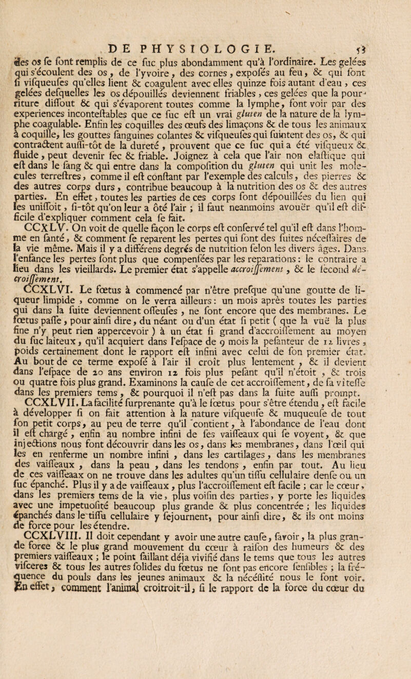 'ées os fe font remplis de ce fuc plus abondamment qu’à l’ordinaire. Les gelées qui s’écoulent des os , de l’y voire, des cornes , expofés au feu, & qui font fi vifqueufes quelles lient 6c coagulent avec elles quinze fois autant d’eau , ces gelées defquelles les os dépouilles deviennent friables , ces gelées que la pourj riturc diffout 6c qui s’évaporent toutes comme la lymphe, font voir par des expériences inconteftables que ce fuc eft un vrai gluten de la nature de la lym¬ phe coagulable. Enfin les coquilles des œufs des limaçons 6c de tous les animaux à coquille, les gouttes fanguines colantes 6c vifqueufes qui fuintent des os, 6c qui contraétent auffi-tôt de la dureté , prouvent que ce fuc qui a été vifqueux 6c fluide, peut devenir fèc 6c friable. Joignez à cela que l’air non eîaftique qui eft dans le fang 6c qui entre dans la compofition du gluten qui unit les molé¬ cules terreftres, comme il eft confiant par l’exemple des calculs, des pierres 6c des autres corps durs, contribue beaucoup à la nutrition des os 6c des autres parties. En effet, toutes les parties de ces corps font dépouillées du lien qui les uniftoit, fi-tôt qu’on leur a ôté l’air ; il faut neanmoins avouer qu’il eft: dif¬ ficile d’expliquer comment cela fe fait. CCXL Y. On voit de quelle façon le corps eft confervé tel qu’il eft dans l’hom¬ me en fanté, 6c comment fe reparent les pertes qui font des fuites néceffaires de la vie même. Mais il y a différens degrés de nutrition félon les divers âges. Dans l'enfance les pertes font plus que compenfées par les réparations : le contraire a lieu dans les vieillards. Le premier état s’appelle accroijjement, 6c le fécond dé- croisement. CCXLVI. Le fœtus à commencé par n’être prefque qu’une goutte de li¬ queur limpide , comme on le verra ailleurs : un mois après toutes les parties qui dans la fuite deviennent offeufes , ne font encore que des membranes. Le fœtus paffe, pour ainfi dire, du néant ou d’un état fi petit ( que la vue la plus fine n’y peut rien appercevoir ) à un état fi grand d’accroiffement au moyen du fuc laiteux, qu’il acquiert dans l’efpace de 9 mois la pefanteur de 12. livres , poids certainement dont le rapport eft infini avec celui de fon premier état. Au bout de ce terme expofé à l’air il croît plus lentement , 6c il devient dans l’efpace de 20 ans environ 12 fois plus pefant qu’il n’étoit , 6c trois ou quatre fois plus grand. Examinons la caufe de cet accroiffement, de fa vitelle dans les premiers tems, 6c pourquoi il n’eft pas dans la fuite aufti prompt. CCXL VIL La facilité furprenante qu’à le foetus pour s’être étendu , eft facile à développer fi on fait attention à la nature vifqueufe 6c muqueufe de tout fon petit corps, au peu de terre qu’il 'contient, à l’abondance de l’eau dont il eft chargé , enfin au nombre infini de fes vaiffeaux qui fe voyent, 6c que injections nous font découvrir dans les os, dans les membranes, dans l’œil qui les en renferme un nombre infini , dans les cartilages, dans les membranes des vaiffeaux , dans la peau , dans les tendons , enfin par tout. Au lieu de ces vaiffeaax on ne trouve dans les adultes qu’un tiffiu cellulaire denfe ou un fuc épanché. Plus il y a de vaiffeaux , plus l’accroiffement eft facile ; car le cœur, dans les premiers tems de la vie, plus voifin des parties, y porte les liquides avec une impetuofité beaucoup plus grande 6c plus concentrée ; les liquides épanchés dans le tilfu cellulaire y fejournent, pour ainfi dire, 6c ils ont moins de force pour les étendre. CCXL VIII. Il doit cependant y avoir une autre caufe, (avoir, la plus gran¬ de force 6c le plus grand mouvement du cœur à railon des humeurs 6c des premiers vaiffeaux ; le point failîant déjà vivifié dans le tems que tous les autres vifcerçs 6c tous les autres folides du fœtus ne font pas encore fénlibles ; la fré¬ quence du pouls dans les jeunes animaux 6c la nécéflité nous le font voir. JSn effet, comment l’animal croitroit-il ; fi le rapport de la force du cceur du