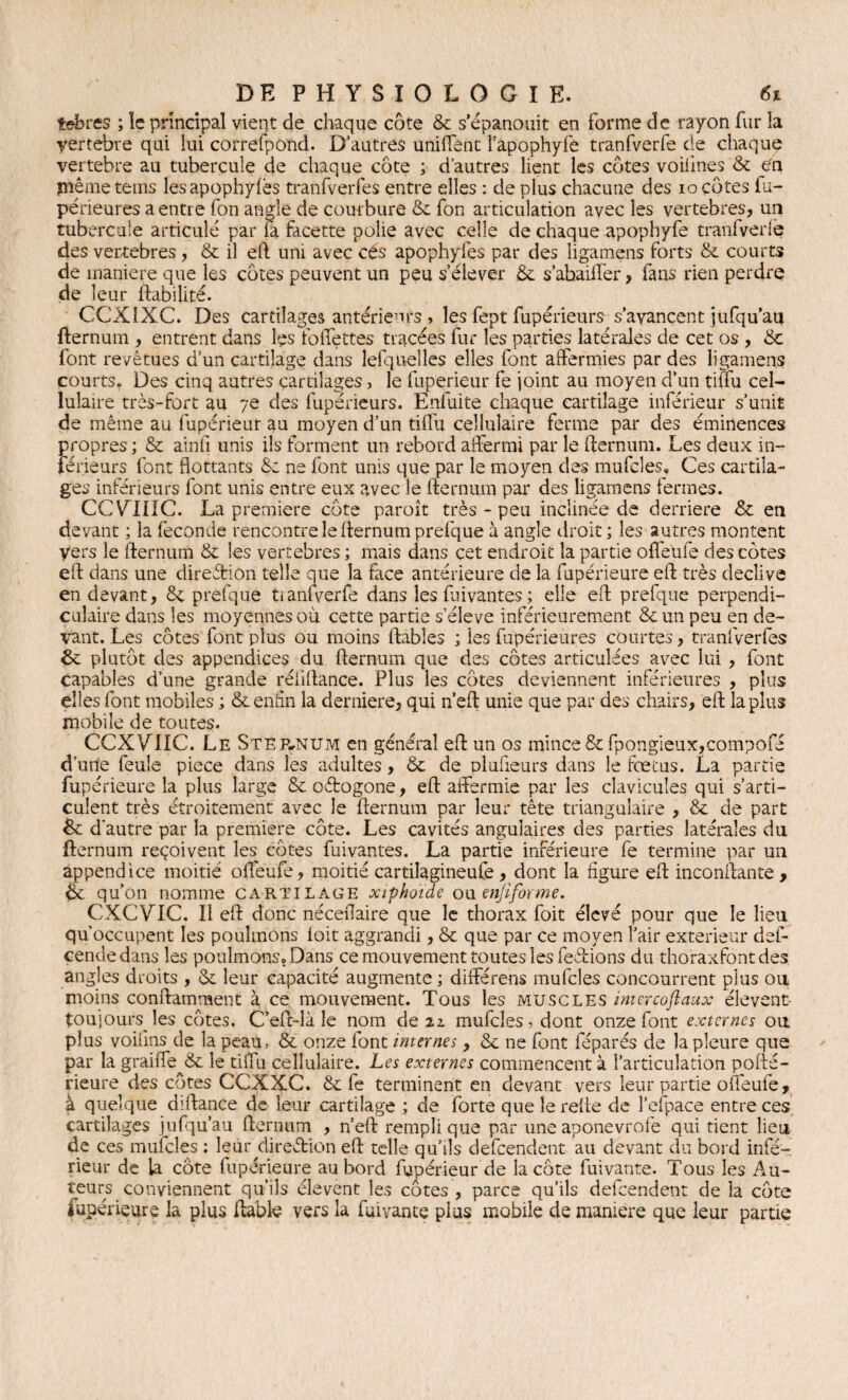 tebres ; îe principal vient de chaque côte & s’épanouit en forme de rayon fur la vertebre qui lui correspond. D’autres unifient l’apophyfe tranfverfe de chaque vertebre au tubercule de chaque côte ; d’autres lient les côtes voifmes '& ën même teins lesapophyfes tranfverfes entre elles : de plus chacune des io côtes fu- périeures a entre fon angle de courbure & fon articulation avec les vertebres, un tubercule articulé par îa facette polie avec celle de chaque apophyfe tranfverlë des vertebres, & il eft uni avec cés apophyfes par des iigamens forts & courts de maniéré que les côtes peuvent un peu s’élever & s’abaiffer, fans rien perdre de leur fiabilité. CCXIXC. Des cartilages antérieurs , les fept fupérieurs s’avancent jufqu’aii flernum , entrent dans les foffettes tracées fur les parties latérales de cet os , & font revêtues d’un cartilage dans lefquelles elles font affermies par des Iigamens courts. Des cinq autres cartilages, le fuperieur fe joint au moyen d’un tiflu cel¬ lulaire très-fort au 7e des fupérieurs. Enfuite chaque cartilage inferieur s’unit de même au fuperieur au moyen d’un tiffu cellulaire ferme par des éminences propres ; & ainli unis ils forment un rebord affermi par le fternum. Les deux in¬ férieurs font flottants &: ne font unis que par le moyen des mufcles, Ces cartila¬ ges inférieurs font unis entre eux avec le fternum par des Iigamens fermes. CCYIIIC. La premiers côte paroît très - peu inclinée de derrière & en devant ; la fécondé rencontre le flernum prefque à angle droit ; les autres montent vers le flernum & les vertebres ; mais dans cet endroit la partie ofleufe des côtes eft dans une direction telle que la face antérieure de la fupérieure eft très decîive en devant, & prefque tianfverfe dans les Cuvantes ; elle eft prefque perpendi¬ culaire dans les moyennes ou cette partie s’élève inférieurement & un peu en de¬ vant. Les côtes font plus ou moins fiables ; les fupérieures courtes, tranfverfes &: plutôt des appendices du flernum que des côtes articulées avec lui , font capables d’une grande réfiftance. Plus les côtes deviennent inférieures , plus elles font mobiles ; & enfin la derniere, qui n’eft unie que par des chairs, eft la plus mobile de toutes. CCXVTIC. Le SteEtNUm en général eft un os mince &fpongieux,compofe d’une feule piece dans les adultes, & de plufieurs dans îe fœtus. La partie fu périeure la plus large & oétogone, eft affermie par les clavicules qui s’arti¬ culent très étroitement avec le flernum par leur tête triangulaire , & de part & d’autre par la première côte. Les cavités angulaires des parties latérales du flernum reçoivent les côtes fuivantes. La partie inférieure fe termine par un appendice moitié offeufe, moitié cartilagineufe , dont la figure eft inconftante , qu’on nomme cartilage xiphoide ou enfiforme. CXCVIC. Il eft donc néceflaire que le thorax foit élevé pour que le lieu qu’occupent les poulinons loit aggrandi, & que par ce moyen l’air extérieur def- çendedans les poulmons. Dans ce mouvement toutes les ferions du thoraxfontdes angles droits , & leur capacité augmente ; différons mufcles concourront plus ou moins conftamment à ce mouvement. Tous les muscles intercofiaux élevent- toujours les côtes. C’eft-là le nom de iz mufcîes,dont onze font externes ou plus voiiins de la peau, & onze font internes, & ne font féparés de la pleure que par la graiffe & le tiflu cellulaire. Les externes commencent à l’articulation porté- rieure des côtes CCXXC. & fe terminent en devant vers leur partie ofleufe, à quelque dirtance de leur cartilage ; de forte que le refie de l’efpace entre ces cartilages jufqu’au flernum , n’eft rempli que par une aponevrofe qui tient lieu de ces mufcles : leur direction eft telle qu’ils defeendent au devant du bord infé¬ rieur de la côte fupérieure au bord fuperieur de la côte fuivante. Tous les Au¬ teurs conviennent qu’ils élevent les côtes , parce qu’ils defeendent de îa côte fupérieure la plus fiable vers la fuivante plus mobile de maniéré que leur partie