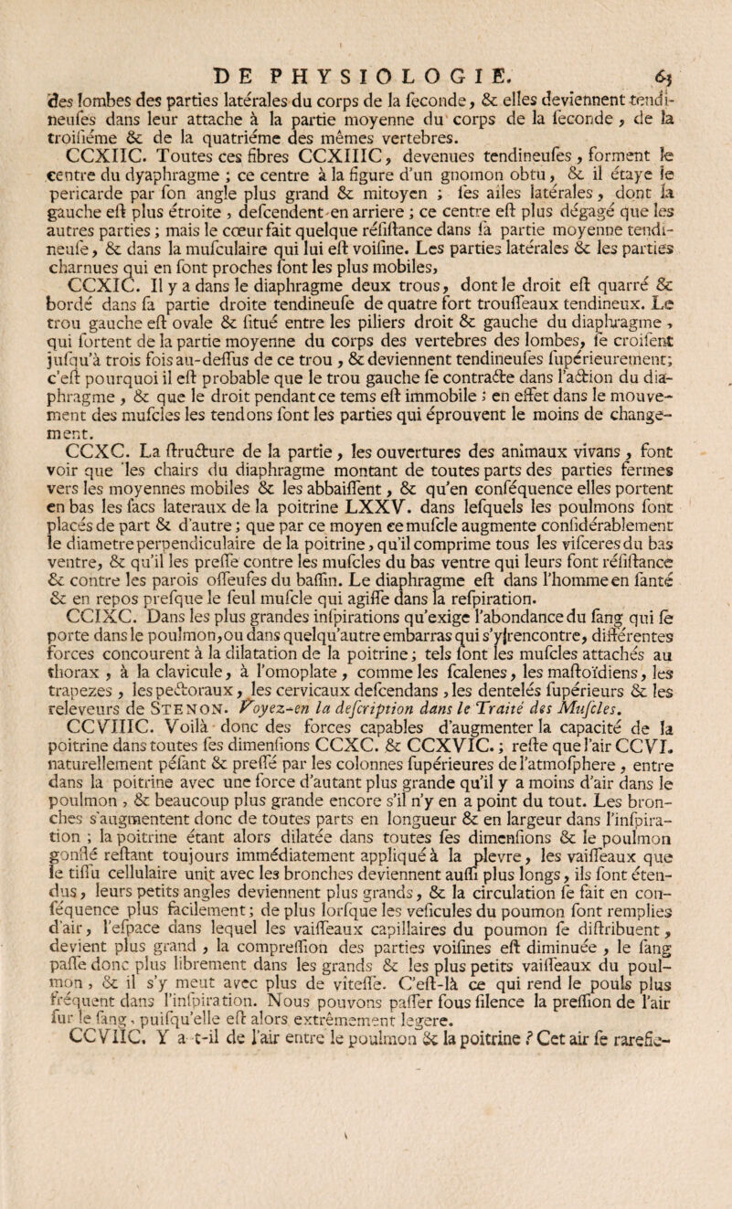 àes îombes des parties latérales du corps de la fécondé, & elles deviennent tend b neufes dans leur attache à la partie moyenne du corps de la leconde , de la troiiiéme & de la quatrième des mêmes vertebres. CCXIIC. Toutes ces fibres CCXIIIC, devenues tendineufes , forment ïe centre du dyaphragme ; ce centre à la figure d’un gnomon obtu, &. il étaye le péricarde par fon angle plus grand & mitoyen ; les ailes latérales, dont la gauche eft plus étroite ? defcendenten arriéré ; ce centre eft plus dégagé que les autres parties ; mais le cœur fait quelque réfiftance dans fia partie moyenne tendi- neufe, & dans la mufculaire qui lui eft voifine. Les parties latérales éc les parties charnues qui en font proches font les plus mobiles, CCXIC. Il y a dans le diaphragme deux trous, dont le droit eft quarré & bordé dans fa partie droite tendineufe de quatre fort troulfeaux tendineux. Le trou gauche eft ovale & fitué entre les piliers droit & gauche du diaphragme -, qui fortent de la partie moyenne du corps des vertebres des îombes, fie croifent jufqu’à trois foisau-deffus de ce trou , & deviennent tendineufes fupérieuremenr; c’eft pourquoi il eft probable que le trou gauche fe contracte dans l’aébion du dia¬ phragme , &: que le droit pendant ce tems eft immobile i en effet dans le mouve¬ ment des mufcles les tendons font les parties qui éprouvent le moins de change¬ ment. CCXC. La ftruéhire de la partie, les ouvertures des animaux vivans , font voir que les chairs du diaphragme montant de toutes parts des parties fermes vers les moyennes mobiles & les abbaiffent, & quen eonféquence elles portent en bas les lacs latéraux de la poitrine LXXV. dans lefquels les poulmons font placés de part & d’autre ; que par ce moyen eemulcle augmente confidérabîement le diamètre perpendiculaire de la poitrine, qu’il comprime tous les vifceresdu bas ventre, & qu’il les preffe contre les mufcles du bas ventre qui leurs font réfiftance 6c contre les parois offeufes du baffm. Le diaphragme eft dans l’homme en fanté 6c en repos prefque le feul mufcle qui agiffe dans la refpiration. CCIXC. Dans les plus grandes inlpirations qu’exige l’abondance du lang qui fè porte dans le poulmon,ou dans quelqu’autre embarras qui s’yjrencontre, différentes forces concourent à la dilatation de la poitrine ; tels font les mufcles attachés au thorax , à la clavicule, à l’omoplate, comme les fcalenes, les maftoïdiens, les tranezes , les pefforaux, les cervicaux defcendans , les dentelés fupérieurs & les releveurs de Stengn. oyez-en la defcription dans le Traité des Mufcles. CC V7IIC. Voilà donc des forces capables d’augmenter la capacité de la poitrine dans toutes fies dimensions CCXC. 6c CCXVIC. ; refte que l’air CCVL naturellement péfant & preffé par les colonnes fupérieures deî’atmofphere, entre dans la poitrine avec une force d’autant plus grande qu’il y a moins d’air dans le poulmon , & beaucoup plus grande encore s’il n’y en a point du tout. Les bron¬ ches s’augmentent donc de toutes parts en longueur & en largeur dans Pinfpira- tion ; la poitrine étant alors dilatée dans toutes fes dimenfions & le poulmon gonflé reliant toujours immédiatement appliqué à la plevre, les vaiffeaux que ie tiflu cellulaire unit avec le3 bronches deviennent aufli plus longs, ils font éten¬ dus , leurs petits angles deviennent plus grands, & la circulation fe fait en con- féquence plus facilement; de plus lorfque les veficules du poumon font remplies d’air, l'efpace dans lequel les vaiffeaux capillaires du poumon fe diftribuent, devient plus grand , la compreffion des parties voifines eft diminuée , le fang pafl'e donc plus librement dans les grands & les plus petits vaiffeaux du poul¬ mon , & il s’y meut ayec plus de vîteffe. C’eft-là ce qui rend le pouls plus fréquent dans l’infpiration. Nous pouvons paffer fous filence la preffion de l’air fur le fang, puifqu’elle eft alors extrêmement legere. CCVTIC, Y a t-il de l’air entre le poulmon & la poitrineCet air fe raréfié-