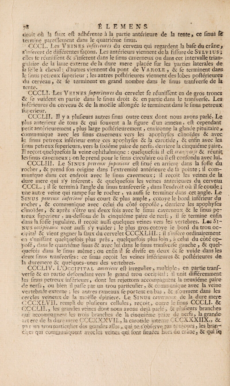 ÉLÉMENT droit où la faux eft adhérente à la partie antérieure de la tente > ce finus fë termine pareillement dans le quatrième fmus. CCCL. Les Veines inférieures du cerveau qui regardent la bafe du crâne, s'insèrent de différentes façons. Les antérieurs viennent delà Mure de Sylvius ; elles le réunifient & s’itiferent dans le fmus caverneux ou dans cet intervalle trian¬ gulaire de la lame externe delà dure mere placée fur les parties latérales de la fede à cheval : d'autres viennent du pont de Va rôle , & fe terminent dans le fmus petreux fuperieur ; les autres poftérieures viennent des lobes poftérieures du cerveau , & fe terminent en grand nombre dans le finus tranfverfe de la tente. CCCLï. Les Veines fuperieur es du cervelet fe réunifient en de gros troncs St fe vuident en partie dans le finus droit & en partie dans le tranfverfe. Les inférieures du cerveau & de la moelle allongée fe terminent dans le fmus petreux iuperiçur. ÇCCLII. îî y a plufieurs autres fmus outre ceux dont nous avons parlé. Le plus anterieur de tous & qui fou vent a la figure d’en anneau, eft cependant petit antérieurement, plus large poftérieurement, environne la glande pituitaire > communique avec les finus caverneux vers les apophyfes clinoïdes & avec le finus petreux inférieur entre ces apophyfes & la carotide, & enfin avec les finus petreuxfuperieurs, vers la fixiéme paire de nerfs, derrière la cinquième paire. Il reçoit quelquefois la veine ophthalmiqne : quelquefois il eft tr an; ver je & réunit; les fmus caverneux ; on le prend pour le finus circulaire où il eft confondu avec lui. CCCLIII. Le Sinus petreux Jupenenr eft fitué en arriéré dans la folle du rocher , & prend fon origine dans l’extremité antérieure de fa pointe ; il com¬ munique dans cet endroit avec le finus caverneux ; il reçoit les veines de la dure mere qui s’y infèrent, & quelquefois les veines anterieures du cerveau CCCL. ; il fe termina l’angle du finus tranfeverfe , dans l’endroit où il fe coude ; une autre veine qui rampe fur le rocher , va aufii fè terminer dans cet angle. Le Sinus petreux inferieur plus court & plus ample , cotoye le bord inférieur du rocher , & communique avec celui du côté oppofée , derrière les apophyfes clinoïdes, & après s’être uni deux fois avec le fmus caverneux & le fmus pe¬ treux fuperieur , au-deffous de la cinquième paire de nerfs , il fe termine enfin dans îa foffe jugulaire, il reçoit auffi quelques veines vers les vertébrés. L@s Sj- NUS occipitaux vont auffi s’y vuider ; le plus gros cotoye ie bord du trou oc¬ cipital & vient gagner la faux du cervelet CCCXL1IL ; il s infère ordinairement en s’uni {Tant quelquefois plus près, quelquefois plus loin, à celui du côté op- pofé, dans le quatrième finus & avec lui dans le fmus tranfverfe gauche , & quel¬ quefois dans le fmus même ; ou enfin il fe divife en deux de fe vuide dans les deux finus tran-fverfes : ce finus reçoit les veines inférieures tk poftérieures de la duremere & quelques-unes des vertebres. CCCLÏ Vu L’Occipital anterieur eft irrégulier-* multiple-? en partie tranf¬ verfe & en partie defeendant vers le grand trou occipital ; il unit différemment les finus petreux inferieurs, dont les rejettons accompagnent la neuvième paire de nerfs, ou bien il paffe par un trou particulier, & communique avec la veine vertébrale externe ; les autres rameaux fe portent en bas , Sc s’ouvrent dans les cercles veineux de la moelle épiniere. Le Sinus caverneux, de la dure mere CCCXLVII. rempli de plufieurs cellules, reçoit,, outre le finus CCCLI. & CGC LH., les grandes veines dont nous avons déjà parlé, os plufieurs branches qui accompagnent les-trois branches de la cinquième, paire de nerfs, la grande art ere de la dure mere CCCXXXVII.^.Îa carotide- interne CCCXXXIIX., 6e par un trou particulier des «tardes ailes, qui, ne, si'obfèrve pas tpu jours, les bran*-- ça es qui communiquent avec les. veines, qui font ficuées hors du, crâne * 6c qui