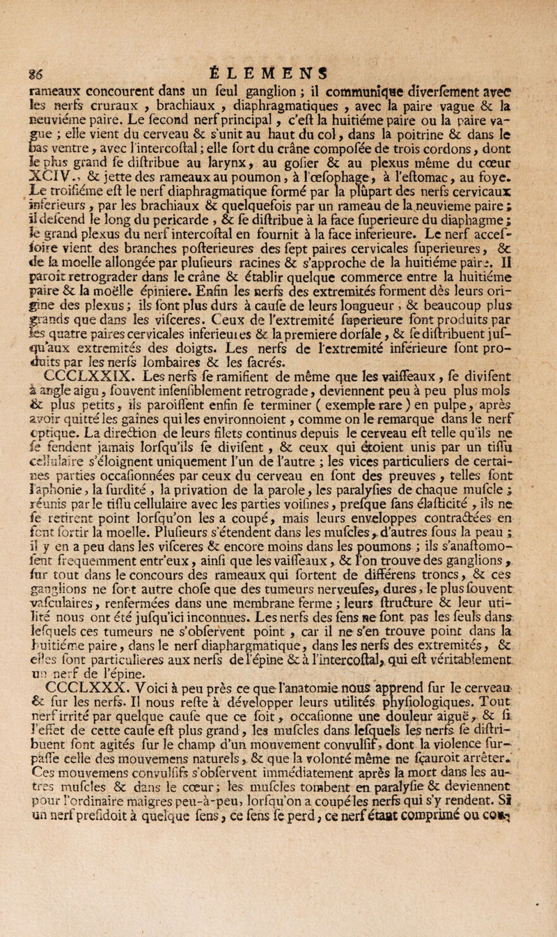 rameaux concourent dans un feul ganglion ; il communique diverfèment avec les nerfs cruraux , brachiaux , diaphragmatiques , avec la paire vague 6c la neu vième paire. Le fécond nerf principal, c’eft la huitième paire ou la paire va¬ gue ; elle vient du cerveau 6c s’unit au haut du col, dans la poitrine 6c dans le bas ventre , avec lintercoftal ; elle fort du crâne compofée de trois cordons, dont le plus grand fe diftribue au larynx, au gober 6c au plexus même du cœur XCIV., 6c jette des rameaux au poumon, à l'œfophage, à l’eftomac, au foye. Le troifiéme eft le nerf diaphragmatique formé par la plupart des nerfs cervicaux intérieurs, par les brachiaux 6c quelquefois par un rameau de lagieuvieme paire ; il defcend le long du péricarde , & fe diftribue à la face fuperieure du diaphagme ; le grand plexus du nerf intercoftal en fournit à la face inferieure. Le nerf accef- loire vient des branches pofterieures des fept paires cervicales fuperieures, 6c de la moelle allongée par pîufieurs racines 6c s’approche de la huitième paire. Il paroit rétrograder dans le crâne 6c établir quelque commerce entre la huitième paire 6c la moelle épiniere. Enfin les nerfs des extrémités forment dès leurs ori¬ gine des plexus ; ils font plus durs à caufe de leurs longueur, 6c beaucoup plus grands que dans les vifceres. Ceux de î'extremité fuperieure font produits par les quatre paires cervicales inferieuies 6c la première dorfale, 6c fe distribuent juf- qu aux extrémités des doigts. Les nerfs de I'extremité inférieure font pro¬ duits par les nerfs lombaires 6c les facrés. CCCLXXIX. Les nerfs fe ramifient de même que les vaifïeaux, fe divifent à angle aigu, fouvent infenfibîement rétrogradé, deviennent peu à peu plus mois & plus petits, ils paroiflent enfin fe terminer ( exemple rare) en pulpe, après avoir quitté les gaines qui les environnoient, comme on le remarque dans le nerf cptique. La direction de leurs filets continus depuis le cerveau eft telle qu’ils ne fe fendent jamais lorfqu ils fe divifent , 6c ceux qui étoient unis par un tiflu cellulaire s’éloignent uniquement l’un de l’autre ; les vices particuliers de certai¬ nes parties occafionnées par ceux du cerveau en font des preuves , telles font îaphonie, la furdité , la privation de la parole, les paralyfîes de chaque mufcle ; réunis parle tiffu cellulaire avec les parties voifmes, prefque fans élafticité , ils ne fe retirent point lorfqu’on lésa coupé, mais leurs enveloppes contractées en font fortir la moelle. Pîufieurs s’étendent dans les mufcles * d’autres fous la peau ; il y en a peu dans les vifceres 6c encore moins dans les poumons ; ils s’anaftomo- ient fréquemment entr’eux, ainfî que les vaiffeaux , 6c l’on trouve des ganglions , fur tout dans le concours des rameaux qui fortent de difFérens troncs, 6c ces ganglions ne for t autre chofe que des tumeurs nerveufes, dures, le plus fouvent vafculaires, renfermées dans une membrane ferme ; leurs ftruéture 6c leur uti¬ lité nous ont été jufqu’ici inconnues. Les nerfs des fèns ne font pas les feuîs dans îefqueîsces tumeurs ne s’obfervent point , car il ne s*en trouve point dans la huitième paire, dans le nerf diaphargmatique, dans les nerfs des extrémités, 6c elles font particulières aux nerfs de l’épine 6cà Hntercoftal> qui eft véritablement, un nerf de l’épine. CCCLXXX. Voici à peu près ce que l’anatomie nous apprend fur le cerveau 6c fur les nerfs. Il nous refte à développer leurs utilités phyfiologiques. Tout nerf irrité par quelque caufe que ce foit , occafionne une douleur aiguë, 6c fi lefFet de cette caufe eft plus grand, les mufcles dans lefqueîs les nerfs le diftri- buent font agités fur le champ d’un mouvement convuïïif, dont la violence fur- pafie celle des mouvemens naturels6c que la volonté même ne fçauroit arrêter- Ces mouvemens convulhfs s’obfervent immédiatement après la mort dans les au¬ tres mufcles 6c dans le cœur; les mufcles tombent en paralyhe 6c deviennent pour l’ordinaire maigres peu-à-peu, lorfqu’on a coupéles nerfs qui s’y rendent. Si un nerf prefidoit à quelque fens, ce fens fe perd, ce nerf étaat comprimé ou ce«q
