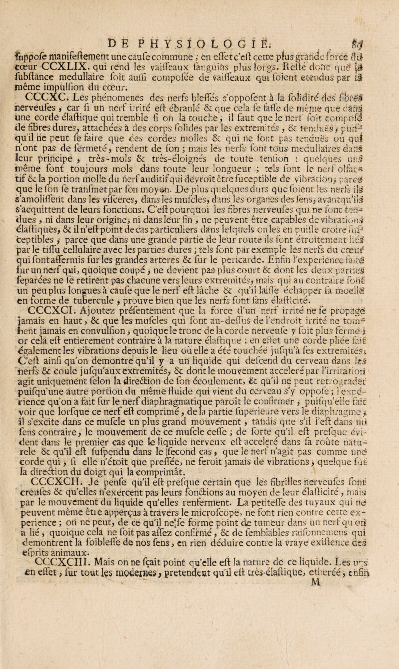 ïuppofe manîfeftement une caufe commune ; en effet c’eft cette plus grande forcé cœur CCXLIX. qui rend les vaifteaux laeguifis plus longs. Refte doftc qnt5 là fubftance médullaire loit auili compofée de vaiffeaux qui foient étendus par îè même impulfion du cœur. CCCXCi Les phénomènes des nerfs bleffés s’oppofent à la folidité des fibrêi nerveufes , car ii un nerf irrité eft ébranlé 8c que cela fe faffe de même que dàrisj une corde élaftique qui tremble li on là touche, il faut que le dert foit ccmporf de fibres dures, attachées à des corps folides par les extrémités , & tendues ; pn;f~ qu'il ne peut fe faire que des cordes molles 8c qui ne font pas tendues ou qui n’ont pas de fermeté, rendent de fon ; mais les nerfs font tous médullaires dadâ leur principe , très-mois 8c très-éloignés de toute tènfion : quelques urisf même font toujours mois dans toute leur longueur ; tels font le nerf olfac¬ tif & la portion molle du herfauditifquidéyrôitêtrefueeptible de vibration $ parce que le fon fe tranfmetpar fon moy&n. De plus quelques durs que foient les nerfs ils s’amoliffent dans les vifceres, dans les mu ici es ; dans les organes desfensj avàntqu’iis s’acquittent de leurs fonctions. C’eft pourquoi les fibres nerveufes qui ne font ten¬ dues > ni dans leur origine; ni dans leur fin , ne peuvent être capables de vibrations diadiques, 8c il n’eft point de cas particuliers dans lefqueis en les en puifie croire fùP ceptibles ; parce que dans une grande partie de leur route ils font étroitement liés parle tiffu cellulaire avec les parties dures ; tels font par exemple lés nerfs du cœuf qui font affermis furies grandes arteres 8c fur le péricarde. Enfin l’experience faitâ fur un nerf qui, quoique coupé, ne devient pas plus court 8c dont les deux parties! feparées ne fe retirent pas chacune vers leurs extrémités; mais qui au contraire font: un peu plus longues à caufe que le nerf eft lâche 8c qu’il îaiffe échapper là moellé en ibrme de tubercule , prouve bien que les nerfs font fans éîafticité. CCCXCI. Ajoutez préfentement que la force d’un nerf irrité ne fé propage jamais en haut, 8c que les mufcles qui font au-deffus de l’endroit irrité ne tom¬ bent jamais en convulfion, quoique le tronc de la corde nerveufe y foit plus ferme j or cela eft entièrement contraire à la nature diadique ; en effet une corde pliée fait également les vibrations depuis le lieu où elle a été touchée jufqu à fes extrémités* C’eft ainfi qu’on démontré qu’il y a un liquide qui defeend du cerveau dans les nerfs 8c coule julqu’aux extrémités; 8c dont le mouvement accéléré par l’irritàtiori agit uniquement félon la direction de fon écoulement, 8c qu’il ne peut rétrograder puifqu’une autre portion du même fluide qui vient du cerveau s’y oppofe ; 1 expé¬ rience qu’on a fait fur le nerf diaphragmatique paroît le confirmer ; puifqu’eîie fait voir que lorfque ce nerf eft comprimé, delà partie fuperieure vers le diaphragme il s’excite dans ce mufcle un plus grand mouvement, tandis que s’il J’eft dans uû fens contraire, le mouvement de ce mufcle ceffe ; de forte qu’il eft prefque évi¬ dent dans le premier cas que le liquide nerveux eft accéléré dans fa route natu- rele 8c qu’il eft fufpendu dans le [fécond cas, que le nerf n’agit pas comme une corde qui, fi elle n’étoit que preffée, ne feroit jamais de vibrations, quelque fut la direction du doigt qui la comprimât. CCCXCIT. Je penfe qu’il eft prefque certain que lés fibrilles nerveufes font creufes 8c qu’elles n’exercent pas leurs fondions au moyen de leur éîafticité, mais par le mouvement du liquide quelles renferment. La petitefle des tuyaux qui ne peuvent même êtie apperçus à travers le microfcope, ne font rien contre cette ex¬ périence ; on ne peut, de ce qu’il ne'fe forme point de tumeur dans Un nerf qu'en a lié, quoique cela ne foit pas affez confirmé, 8c de femblables raifonneroens qui démontrent la foibleffe de nos fens, en rien déduire contre la vraye exiftence des efprits animaux. CCCXCIII. Mais on ne fçait point quelle eft la nature de ce liquide. Les trs £n effet, fur tout les modernes> prétendent qu’il eft très-élaftique, etheréé, enfin M