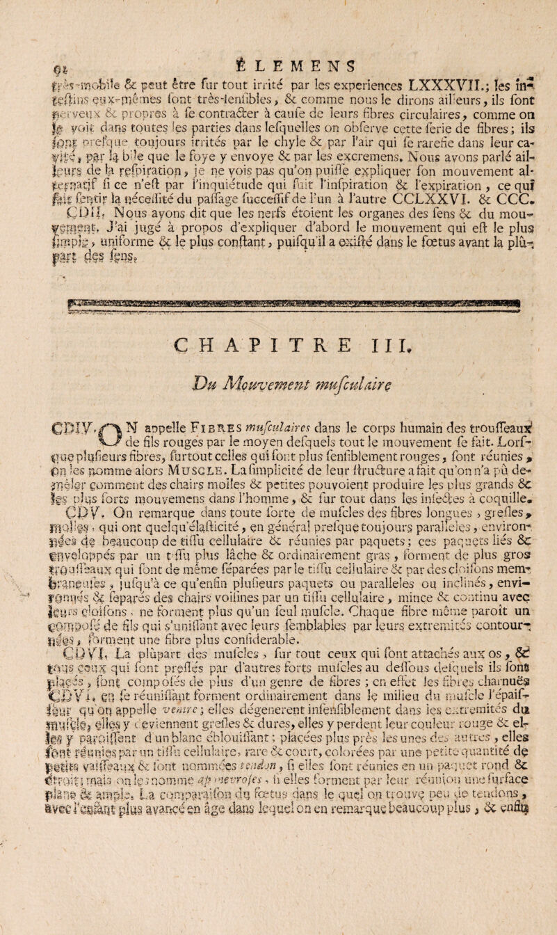 fjxfeinofeile 8c peut être fur tout irrité par les expériences LXXXVII.; îes m5 feffins eux-mêmes font très-ienfibles, & comme nous le dirons àiheurs,ils font fie t veux & propres à fe contrarier à cauie de leurs fibres circulaires, comme on }g voit dans toutes les parties dans lefqueîles on obferve cetteferie de fibres; ils (ont prefcrue. toujours irrités par le chyle & par Pair qui fe raréfié dans leur ca- fife* p&r h bile que le foye y envoyé & par îes excremens, Nous avons parlé ail¬ leurs de la refbiration , je ne vois pas qu’on puiffe expliquer fon mouvement al* ^eprjatjf fi ce n’eft par l’inquiétude qui fuit î’infpiration & l’expiration , ce quî fitt feptir la néceffité du paffage fticceffff de l'un à l’autre CCLXXVI. & CCC. ÇDIIf Nous ayons dit que les nerfs étoient îes organes des fens 6c du mou- fgment* J’ai jugé à propos d’expliquer d’abord le mouvement qui eft le plus fimpîë, uniforme §ç le plus confiant, puifqu’il a e-xifté dans le fœtus avant la pKh part d§§ fçq.s? HAPITRE III, Du Mouvement mufculrdrç CmV?f% N appelle Fibres mufcul aires dans le corps humain des troufleaui de fils rouges par le moyen defqueîs tout le mouvement fe fait. Lorf- yme plufieurs fibres, furtout celles qui font plus fenliblemçnt rouges, font réunies , çm les pomme alors Muscle. La (implicite de leur flruffure afait qu’onn’a pu de- •ynèler gomment des chairs molles & petites pouvoiept produire les plus grands 6c fe pîqs forts mouverncns dans l’homme, & fur tout dans les infectes à coquille* CèV. On remarque dans toute forte de mufcles des fibres longues , greffes> rflollgs, qui ont quelqu’éîgfticité, en général prefque toujours parallèles, environ- n|eà dg beaucoup de tiffu cellulaire 6c réunies par paquets; ces paquets liés &ç $ q ferapgufes , jufqu’à ce qu’enfin plufiçurs paquets ou parallèles ou inclines, envi fUmyis dç feparés des chairs voiiines par un tiffu cellulaire, mince & continu avec leme naroit un _$ürs cloifons < ne forment plus qu’un feuî rpufcîe. Chaque fibre m çQmpofé de fils qui s’unifiant avec leurs fèmbîables par leurs extrémités contour*: liliS * forment une fibre plus conliderable. CO V F La plupart des mufcles ? far tout ceux qui font attachés aux os , &? |o;is çeux qui font prêtés par d’autres forts mufcles au deffous deiqueîs ils fonS jdgeés > font compofés de plus d’un genre de fibres ; en effet les fibres charnues ÇBYF SU fe réunifiant forment ordinairement dans le milieu du raufçîe l’epaif- iknv qu'on appelle ventre i elles dégénèrent mfçnhble-ment dans les extrémités du ÏIHlfçlôj @îfe y deviennent greffes 6c dures, elles y perdent leur couleur rouge 6c el¬ fe y païolffe-nt d un blanc ébîpmffant ; placées plus près les unes des autres , elles jfent féuriiôs par un tiffu cellulaire? rare 6c court, colorées par une petite quantité de jptjts yaîffpaux & font nommées tendon, fi elles font réunies en un paquet rond 6c étroit! ruais on Iç:> nomme 4pwevrojes ? ü elles forment par leur réunion unefqrface $ià3© & ample, La eqmparaifbn di] fœtus dans le quel on trouve peu de- tendons , avêefca&QtpittS avancé en âge dans lequel on en remarque beaucoup plus > 6c en&ç