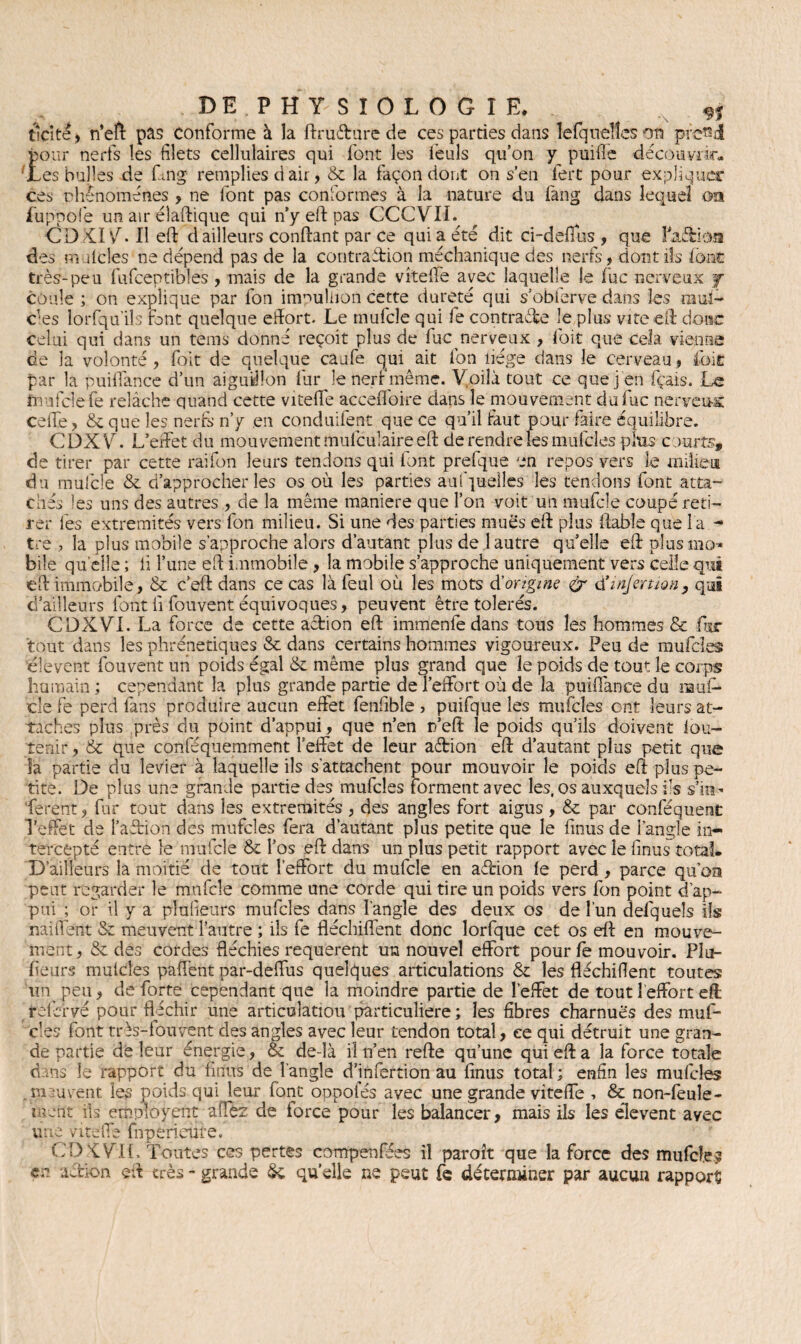 t ici te , n’eft pas Conforme à la ftruéture de ces parties dans lefqneîîes on prend pour nerfs les filets cellulaires qui font les feuls qu’on y puiffe découvrir, 'tes bulles de Gng remplies d air, St la façon dont on s’en fert pour expliquer ces phénomènes > ne font pas conformes à la nature du fang dans lequel oa fuppofe un air élaftique qui n’y eft pas CCCVII. CD XI V. 11 eft d ailleurs confiant par ce qui a été dit ci-defios , que faiiioa des mulcles ne dépend pas de la contraction méchanique des nerfs, dont ils font très-peu fufceptibles, mais de la grande vîteife avec laquelle îe fuc nerveux j coule ; on explique par fon impuliion cette dureté qui s’obierve dans les mui- ces lorfqu’ils font quelque eilort. Le mufcle qui fe contraire le plus vite eft donc celui qui dans un teins donné reçoit plus de fuc nerveux , foit que cela vienne de la volonté, foit de quelque caufe qui ait fon liège dans le cerveau, foit par la puilfance d’un aiguillon fur le nerf même. Voilà tout ce que j en fçais. Le fnufclefe relâche quand cette viteffe acceffoire dans le mouvement du fuc nerveux celle, 8c que les nerfs n’y en conduifent que ce qu’il faut pour faire équilibre. CDXVG L’effet du mouvement mulculaire eft de rendre les mufcles plus courts, de tirer par cette raifon leurs tendons qui font prefque en repos vers le milieu du mufcle St d’approcher les os où les parties aufpueiles les tendons font atta¬ chés les uns des autres , de la même maniéré que l’on voit un mufcle coupé reti¬ rer les extrémités vers fon milieu. Si une des parties mues eft plus fiable que l a - tre j la plus mobile s’approche alors d’autant plus de 1 autre quelle eft plusmo-* bile quelle ; lî l’une eft immobile , la mobile s’approche uniquement vers celle qui eft immobile, St c’eft dans ce cas là feul où les mots d'origine & <XinJemonp qui d’àïlleurs font li fou vent équivoques, peuvent être tolérés. CDXVI. La force de cette action eft immenfe dans tous les hommes & fur tout dans les phrénetiques St dans certains hommes vigoureux. Peu de mufcles 'élevent fouvent un poids égal St même plus grand que îe poids de tout le corps humain; cependant la plus grande partie de l'effort où de la puiflance du muf¬ cle fe perd fans produire aucun effet fenfible , puifque les mufcles ont leurs at¬ taches plus près du point d’appui, que n’en ifeft le poids qu’ils doivent iou- îenir, St que conféquemment l’effet de leur aétion eft d’autant plus petit que îa partie du levier à laquelle ils s’attachent pour mouvoir îe poids eft plus pe¬ tite. De plus une grande partie des mufcles forment avec les, os auxquels ils s’m- ferent, far tout dans les extrémités, des angles fort aigus, St par conféquent l’effet de l’aCtion des mufcles fera d’autant plus petite que le ftnus de l’angle in¬ tercepté entre le mufcle St l’os eft dans un plus petit rapport avec îe finus total. D’ailleurs la moitié de tout l’effort du mufcle en a&hon le perd, parce qu’oa peut regarder le mufcle comme une corde qui tire un poids vers fon point d’ap¬ pui ; or il y a plufieurs mufcles dans l'angle des deux os de l’un defqueîs ils naiffent St meuvent l’autre ; ils fe fléchiffent donc lorfque cet os eft en mouve¬ ment , St des cordes fléchies requerent un nouvel effort pour fe mouvoir. Pla¬ ceurs mulcles paffent par-deffus quelques articulations & les fléchifïent toutes lin peu, de forte cependant que la moindre partie de l’effet de tout l’effort eft rofèrvé pour fléchir une articulation particulière; les fibres charnues des muf¬ cles font très-fouvent des angles avec leur tendon total, ce qui détruit une gran¬ de partie de leur énergie, St de-îà il n’en refte qu’une qui eft a la force totale d ns le rapport du finus de l’angle d’infertion au finus total; enfin les mufcles meuvent les poids qui leur font oppofés avec une grande viteffe , St non-feule¬ ment ils employent alîèz de force pour les balancer, mais ils les élevent avec une viteffe fnperieûre. CD K Vil. Toutes ces pertes compenfées il paroît que la force des mufcf.e? en. action eft très - grande St quelle ne peut fe déterminer par aucun rapport