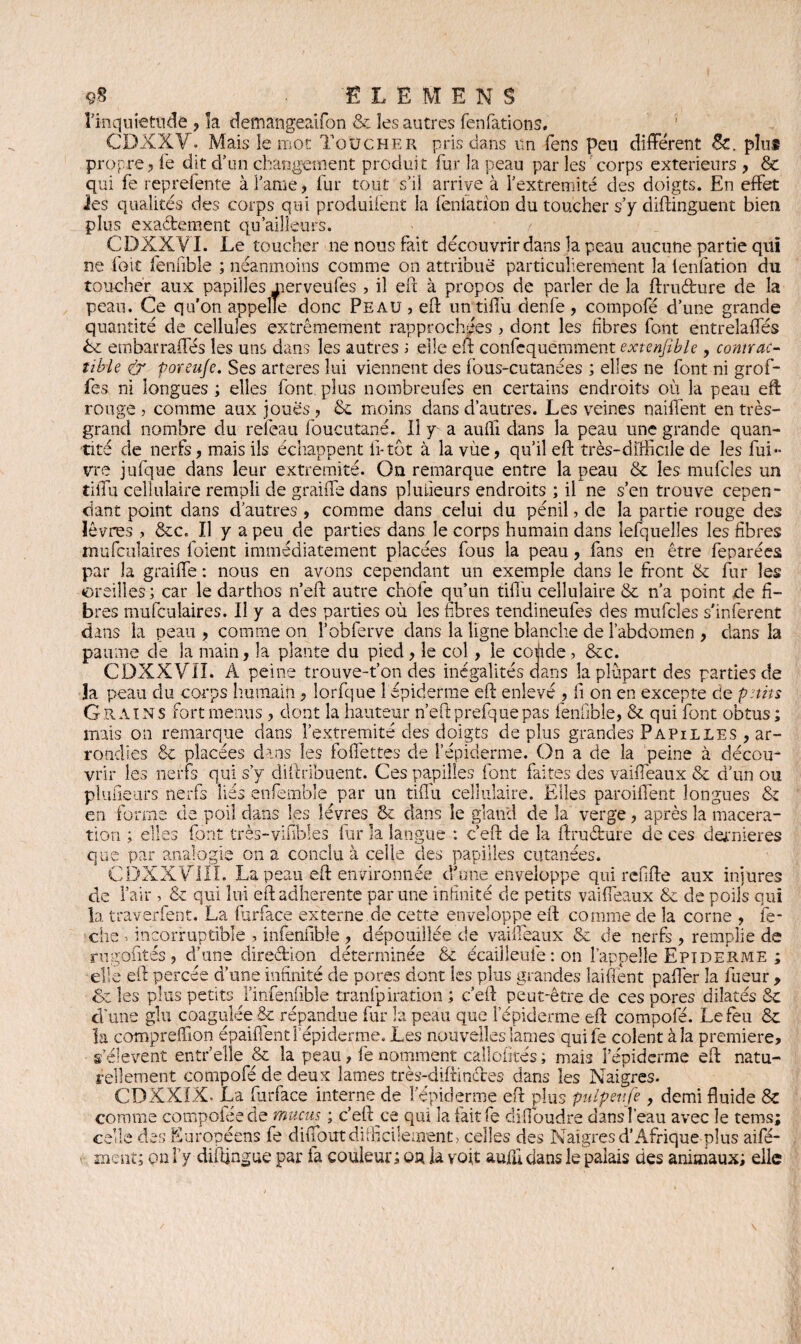 9$ SIEMENS l'inquietude , îa demangeaifon & les autres fenfations. CDXXV. Mais le mot Toucher pris dans un fens peu différent Sc. plus propre , lé dit d’un changement produit fur la peau par les corps extérieurs , & qui fe reprefente à famé > fur tout s’iî arrive à fextremité des doigts. En effet ies qualités des corps qui produifent la fenlation du toucher s’y diftinguent bien plus exactement qu ailleurs. CDXXVI. Le toucher ne nous fait découvrir dans la peau aucune partie qui ne foit fenfible ; néanmoins comme on attribué particulièrement la lenfation du toucher aux papilles merveufes , il eft à propos de parler de îa ftru&ure de la peau. Ce qu'on appelle donc Peau , eft un tiflù denfe , compofé d’une grande quantité de cellules extrêmement rapprochées > dont les fibres font entrelaffés Le embarraffés les uns dans les autres ; elle eft confequemment extenjïble, contrac- tible & poreu/e. Ses arteres lui viennent des fous-cutanées ; elles ne font ni grof- fes ni longues ; elles font, plus nombreufes en certains endroits où la peau eft rouge j comme aux joues , 6e moins dans d’autres. Les veines naiffent en très- grand nombre du reicau foucutané. il y a auffi dans la peau une grande quan¬ tité de nerfs, mais ils échappent fi-tôt à la vùe, qu’il eft très-difficile de les fui- vre jufque dans leur extrémité. Ou remarque entre la peau & les mufcîes un tiffu cellulaire rempli de graiffe dans pluiieurs endroits ; il ne s’en trouve cepen¬ dant point dans d’autres , comme dans celui du pénil, de la partie rouge des lèvres , &c. Il y a peu de parties dans le corps humain dans îefquelles les fibres mufculaires foient immédiatement placées fous la peau, fans en être feparées par la graiffe : nous en avons cependant un exemple dans le front & fur les ©refiles ; car le darthos n’eft autre chofe qu’un tifiu cellulaire & n’a point de fi¬ bres mufculaires. Il y a des parties où les fibres tendineufes des mufcles s'inferent dans la peau , comme on l’obferve dans la ligne blanche de l’abdomen , clans la paume de la main, la plante du pied, le col, le coùde? &c. CDXXVII. A peine trouve-t’on des inégalités dans la plupart des parties de îa peau du corps humain, lorfque 1 épiderme eft enlevé , fi on en excepte de petits Grains fort menus , dont la hauteur n’eft prefque pas lenfible, & qui font obtus; mais on remarque clans fextremité des doigts déplus grandes Papilles , ar¬ rondies & placées dans les follettes de l’épiderme. On a de la peine à décou¬ vrir les nerfs qui s’y diftribuent. Ces papilles font faites des vaiffeaux & d’un ou plaideurs nerfs liés enfembîe par un tiffu cellulaire. Elles paroiffent longues & en forme de poil dans les lèvres & dans le gland de la verge, après la macéra¬ tion ; elles font très-vifibles fur la langue : c’eft de la ftruârure de ces dernieres que par analogie on a conclu à celle des papilles cutanées. CDXXVIÏI. La peau eft environnée d'une enveloppe qui rcfifte aux injures de l’air , & qui lui eft adhérente par une infinité de petits vaiffeaux & de poils qui la :11e eft percée d’une infinité de pores dont ies plus grandes laiflent paffer la fue >t les plus petits finfenfible tranfpiration ; c’eft peut-être de ces oores dilaté; i' _i__ _1 .(* o. _i_r r . _ _l’z • i _ n * rf t r*. mr , dilatés & d'une glu coagulée & répandue fur la peau que l’épiderme eft compofé. Le feu & la compreffion épaiffent l’épiderme. Les nouvelles lames quife colent à la première, s’élèvent entr’elle & la peau, fe nomment cailofités ; mais fépiderme eft natu¬ rellement compofé de deux lames très-difilncfes dans les Naigres. CDXX1X. La furface interne de f épiderme eft plus pidpev.fe , demi fluide & comme compotee de mucus ; c’eft ce qui îafaitfe diffoudre dansfeau avec le tems; celle des Européens fe diffout difficilement > celles des Naigres d’Afrique plus aifé- ment; on F y diftjngue par fa couleur; on la voit aufii dans le palais des animaux; elle