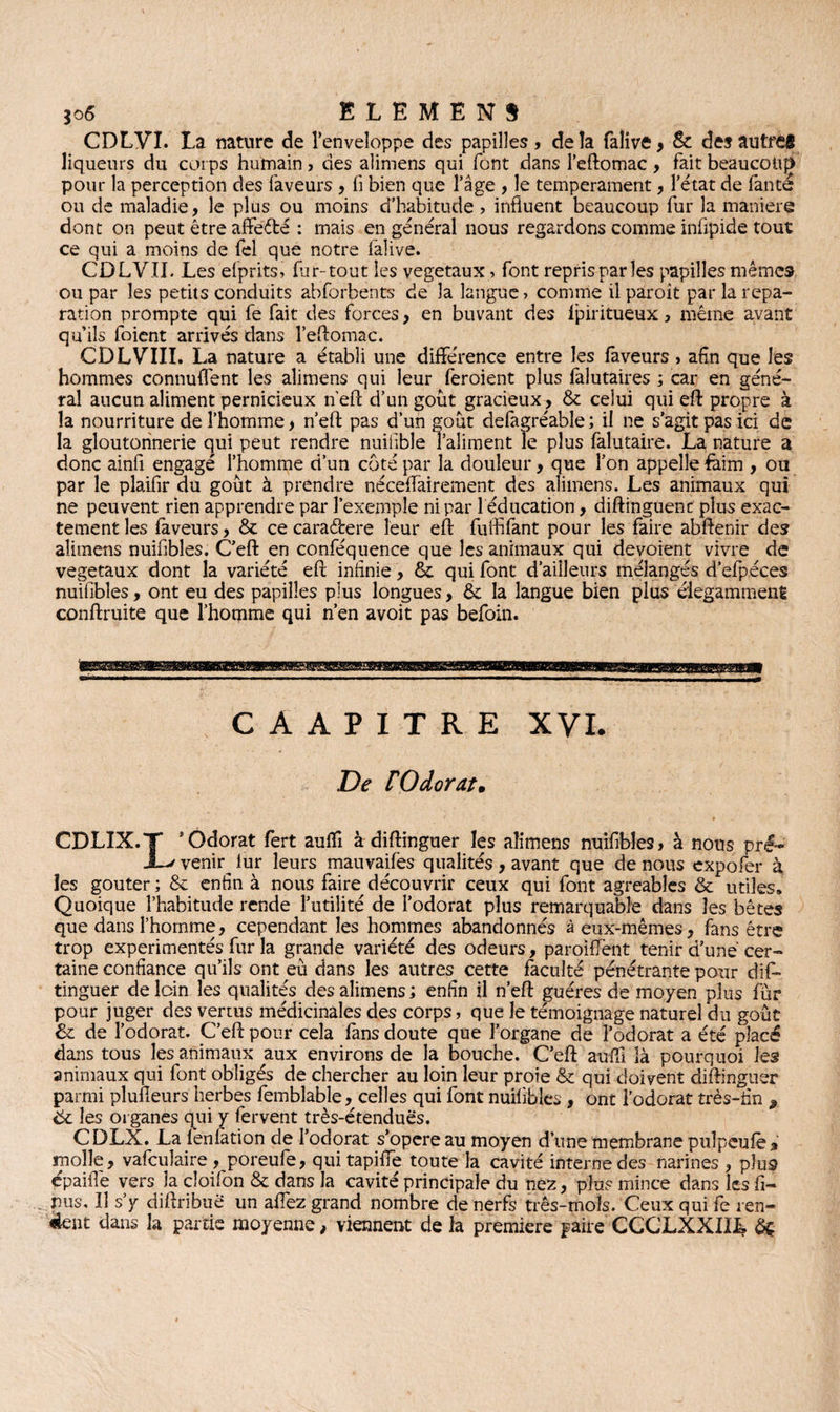 CDLVI. La nature de l’enveloppe des papilles, delà faîive > & des autres liqueurs du corps humain > des alimens qui font dans l’eftomac, fait beaucoup pour la perception des faveurs , fi bien que l’âge , le tempérament, l’état de fanté ou de maladie, le plus ou moins d’habitude ? influent beaucoup fur la maniéré dont on peut être affe&é : mais en général nous regardons comme inflpide tout ce qui a moins de fel que notre falive. CDLVIL Les efprits, far-tout les végétaux> font repris par les papilles mêmes ou par les petits conduits abforbents de la langue» comme il paroît par la répa¬ ration prompte qui fe fait des forces, en buvant des Ipiritueux, même avant qu’ils foient arrivés dans l’eftomac. CDLVIII. La nature a établi une différence entre les faveurs , afin que les hommes connufl'ent les alimens qui leur feroient plus falutaires ; car en géné¬ ral aucun aliment pernicieux nef! d’un goût gracieux, & celui qui efl: propre à la nourriture de l’homme, n’eft pas d’un goût defagréable ; il ne s’agit pas ici de la gloutonnerie qui peut rendre nuifible Taliment le plus falutaire. La nature a donc ainfi engagé l’homme d’un côté par la douleur, que l’on appelle 4àim , ou par le plaifir du goût à prendre néceffairement des alimens. Les animaux qui ne peuvent rien apprendre par l’exemple ni par 1 éducation, diftinguenc plus exac¬ tement les faveurs, & ce caraéfcere leur efl fulfifant pour les faire abftenir des alimens nuifibles. C’efl: en conféquence que les animaux qui dévoient vivre de végétaux dont la variété efl; infinie, & qui font d’ailleurs mélangés d’efpéces nuifibles, ont eu des papilles plus longues, & la langue bien plus élégamment conftruite que l’homme qui n’en avoit pas befoin. CAAPITRE XVI. De F O dorât* CDLIX.T ’ Odorat fert auflî à diftinguer les alimens nuifibles, à nous pré- JL/ veniq lur leurs mauvaifes qualités, avant que de nous eXpofer à les goûter ; & enfin à nous faire découvrir ceux qui font agréables & utiles. Quoique l’habitude rende l’utilité de l’odorat plus remarquable dans les bêtes que dans l’homme, cependant les hommes abandonnés à eux-mêmes, fans être trop expérimentés fur la grande variété des odeurs, parodient tenir d’uné cer¬ taine confiance qu’ils ont eu dans les autres cette faculté pénétrante pour dis¬ tinguer de loin les qualités des alimens ; enfin il n’eft guéres de moyen plus fur pour juger des vertus médicinales des corps, que le témoignage naturel du goût & de l’odorat. C’efl: pour cela fans doute que l’organe de l’odorat a été placé dans tous les animaux aux environs de la bouche. C’efl: aufli là pourquoi les animaux qui font obligés de chercher au loin leur proie & qui doivent diftinguer parmi plusieurs herbes femblable, celles qui font nuifibles , ont l’odorat très-fin * ëc les organes qui y fervent très-étendues. CDLX. La fenfàtion de l’odorat s’opère au moyen d’une membrane puîpeufè% molle, vafculaire , poreufe, qui tapiffe toute la cavité interne des narines , plus épaiflè vers la cîoifon & dans la cavité principale du nez, plu? mince dans les fi¬ lms, Il s’y diflribuê un allez grand nombre de nerfs três-mols. Ceux qui fe ren¬ dent dans la partie moyenne, viennent de la première paire CCCLXXIIL èç