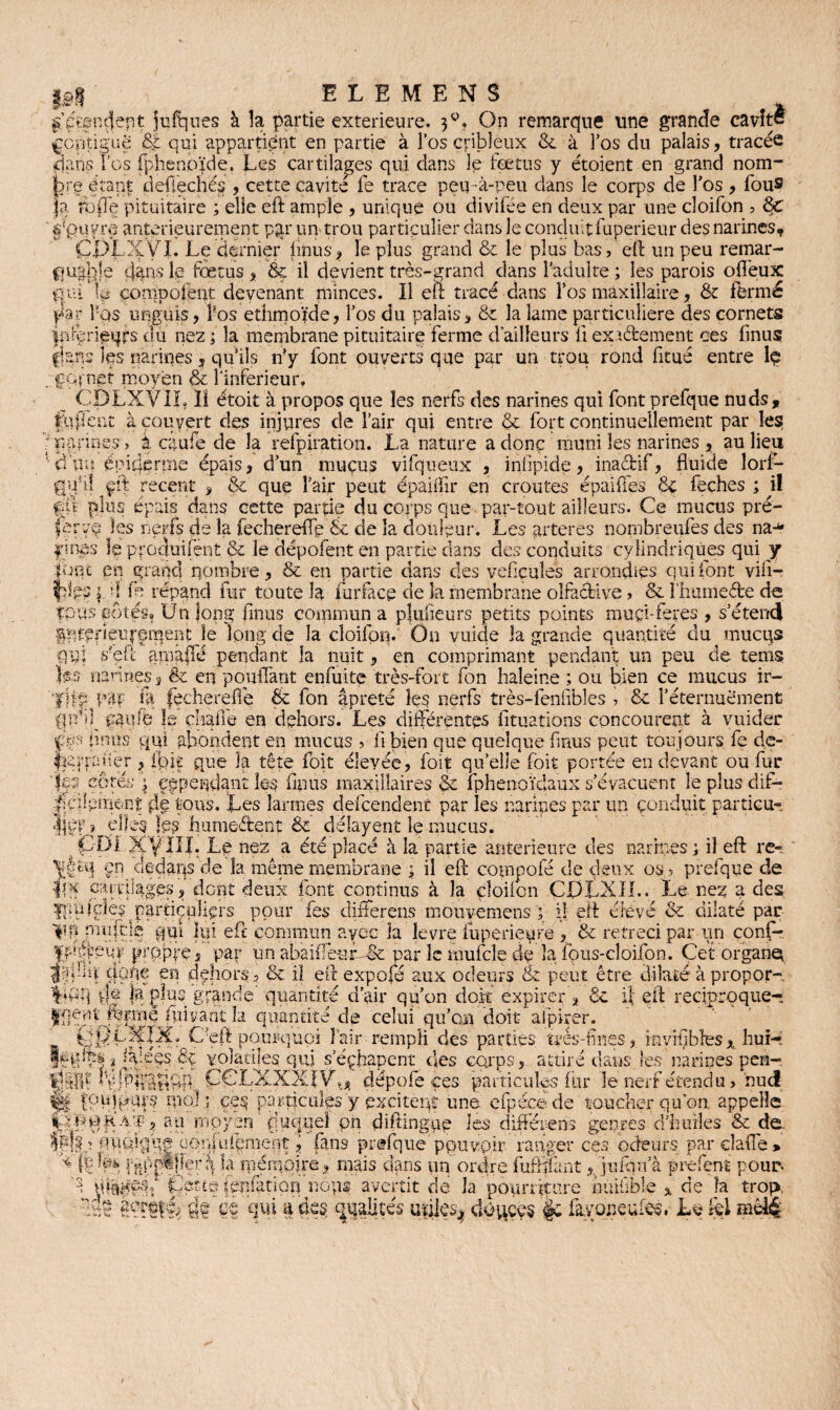 ££$ ELEMENS /étendent jufques à la partie extérieure. 30, On remarque une grande cavité fçptiguë qui appartient en partie à l’os cribleux 3c à l’os du palais, tracée dans les fphenpïde, Les cartilages qui dans le fœtus y étoient en grand nom- étanf: defiechés , cette cavité fe trace peu -à-peu dans le corps de l'os , fous fa rbpe pituitaire ; elle eft ample , unique ou divifée en deux par une cloifon ? 3c ' uyre antérieurement pqr un> trou particulier dans le conduit fuperieur des narines, CDPtVI. Le dernier iinus* le plus grand 3c le plus bas, eft un peu remar- fiuaple dans le fœtus , &ç il devient très-grand dans l'adulte ; les parois oflèux qui le compofent devenant minces. Il eft tracé dans l’os maxillaire, 3c fermé par l'os unguis, Pos ethmoïde, l’os du palais, 3c la lame particulière des cornets fnrerieijfs du nez ; la membrane pituitaire ferme d’ailleurs fi exactement ces Iinus f-ianc les narines , qu’ils n’y font ouverts que par un trou rond fitué entre lç ; çQrnet moyen l'inferieur, CDLXVIL ïî étoit à propos que les nerfs des narines qui font prelque nuds, fnfient à couvert des injures de Pair qui entre 3c fort continuellement par les ] narines, k egufe de la relpiration. La nature a donc muni les narines * au lieu 1 d’un épiderrne épais, d’un mucus vifqueux , iniipide, inaeftif, fluide lorf- gy‘i! çii recent , & que Pair peut épaiflir en croûtes épaiffes 3c feches ; il fit plus épais dans cette partie du corps que par-tout ailleurs. Ce mucus pré- ferçq les nerfs de la fechereflç 8e de la douleur. Les arteres nornbreufes des na-* pmes le produiront 3c le dépotent en partie dans des conduits cylindriques qui y îoqt en grand nombre, & en partie dans des vefiçuîes arrondies qui font vili- flgs |. ’J fe répand fur toute la lu f face de îa membrane olfactive, & Phumefte de fpus fotés* ünlong finus commun a pjufieurs petits points muçi-feres , s’étend Iptefieujemerit le long de la cloilon. On vuide la grande quantité du mucqs qui /eft amâffé pendant la nuit, en comprimant pendant un peu de tems tes nanties, ëc en pouffant enfuite très-fort fon haleine ; ou bien ce mucus ir- tllf W te fechereffe ëc fon âpreté les nerfs très-lenftbles , 3c l’éternuement pauiè îs chaile en dehors. Les différentes fituations concourent à vuider f iinus qui abondent en mucus , li bien que quelque finus peut toujours fe de- Ipuqauer , ibit que la tête foit élevée, foit quelle (oit portée en devant ou fur „ d 'A . f p<>. 'tif' cependant les finus maxillaires 3c fphenoïdaux s’évacuent le plus dif¬ fament de tous. Les larmes defeendent par les narines par un conduit particu¬ lier? elles les hume&ent 3c délayent lç mucus. 4 fJ-Di XVIII. Le nez a été placé à la partie anterieure des narines ; il eft re- pn cledaps de la même membrane \ il eft compofe de deux os , prefque de iil carrpages, dont deux font continus à la cloilon CJDLXIL. Le nez a des ^pufçîês particuliers pour fes différons mouvemens ; il eft élevé 3c dilaté par W* ffujele qui lui eft commun avec la le vre fuperieure , 3c rétréci par un confi- ften.du > hue! . . . % on. appelle. LÿftOHA'p, au'moyen ‘ fîucjuel pn diftingpe les différons genres d’huiles & de. îp]??.ï f ucùque .pQpLiipment, fans prefque pouvoir ranger ces odeurs par çlaffe > :dre fuffliant, juihifà prefent pour, pourriture nu cible * de la trop. gf ce qui a des qualités uïiiesj, ckfftces fayoneufes, L© kl mêiç