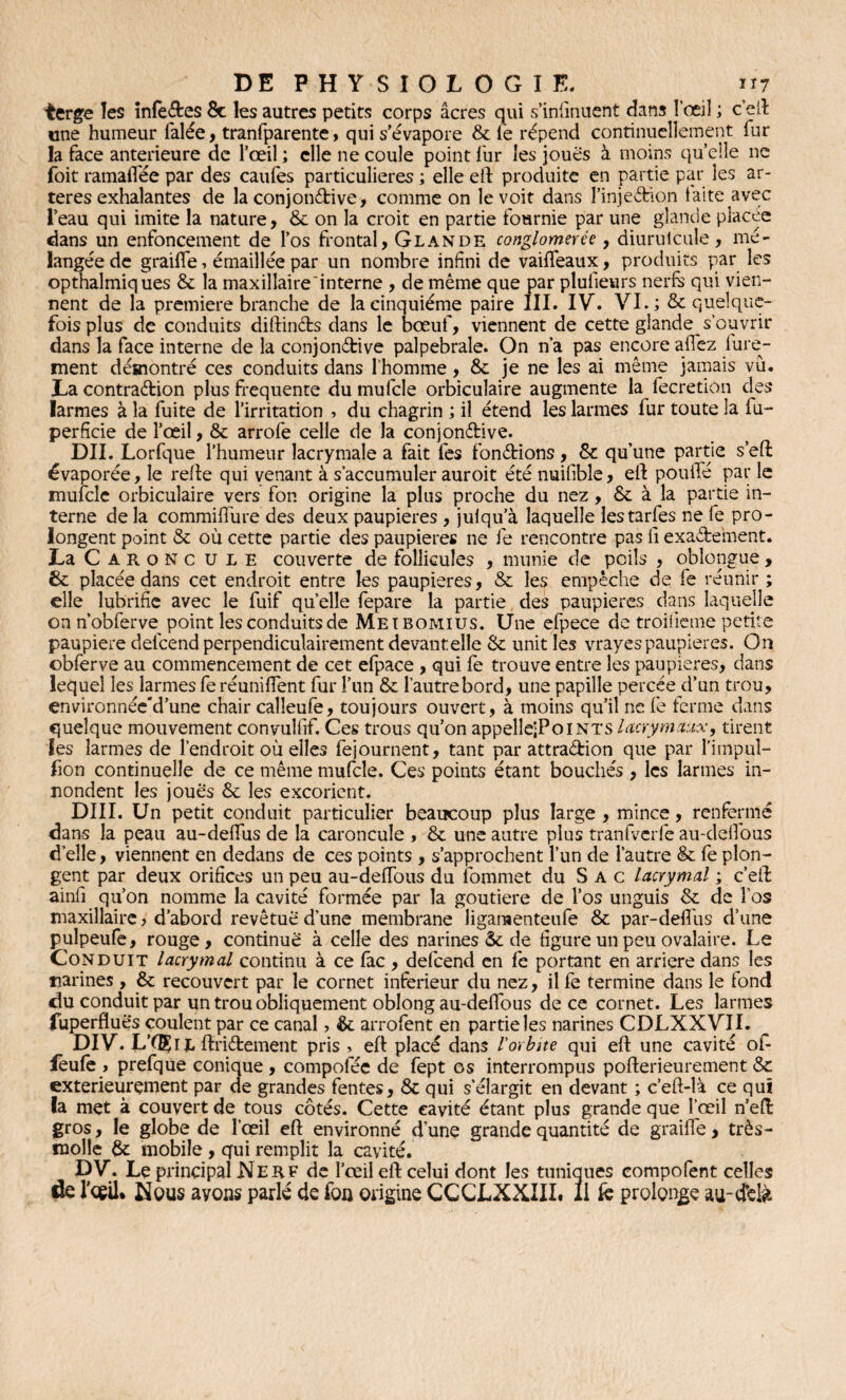 terge les infectes 8c les autres petits corps âcres qui s’infinuent dans l'œil ; c’ell une humeur Talée, tranfparente> qui s’évapore 8c le répend continuellement fur la face anterieure de l’œil ; elle ne coule point fur les joues à moins quelle ne foit ramalfée par des cailles particulières ; elle eft produite en partie par les ar¬ tères exhalantes de la conjonctive, comme on le voit dans l’injeélion laite avec l’eau qui imite la nature, 8c on la croit en partie fournie par une glande placée dans un enfoncement de l’os frontal, Glande conglomérée, diurulcuîe, mé¬ langée de graille, émaillée par un nombre infini de vaiffeaux, produits par les opthalmiques 8c la maxillaire interne , de même que par plusieurs nerfs qui vien¬ nent de la première branche de la cinquième paire III. IV. VI.; 8c quelque¬ fois plus de conduits diftinéts dans le bœuf, viennent de cette glande s’ouvrir dans la face interne de la conjonctive palpébrale. On n’a pas encore allez fure- ment déînontré ces conduits dans l’homme, 8c je ne les ai même jamais vu. La contraction plus frequente du mufcle orbiculaire augmente la fecretion des larmes à la fuite de l’irritation , du chagrin ; il étend les larmes fur toute la fu- perficie de l’œil, 8c arrofe celle de la conjonctive. DII. Lorfque l’humeur lacrymale a fait fes fonctions, 8c qu’une partie s’eft évaporée, le relie qui venant à s’accumuler auroit été nuilible, eft pouffé par le mufcle orbiculaire vers fon origine la plus proche du nez, 8c à la partie in¬ terne de la commiffure des deux paupières , julqu’à laquelle lestarfes ne le pro¬ longent point 8c où cette partie des paupières ne fe rencontre pas fi exactement. La C aroncule couverte de follicules , munie de poils , oblongue, 8c placée dans cet endroit entre les paupières, 8c les empêche de fe réunir ; elle lubrifie avec le fuif quelle fepare la partie des paupières dans laquelle on n’obferve point les conduits de Meibomius. Une efpece de troiiieme petite paupière delcend perpendiculairement devantelle 8c unit les vrayes paupières. O11 obferve au commencement de cet efpace , qui fe trouve entre les paupières, dans lequel les larmes fe réunifient fur l’un 8c l’autre bord, une papille percée d’un trou, environnée'd’une chair calîeufe, toujours ouvert, à moins qu’il ne fe ferme dans quelque mouvement convulfif. Ces trous qu’on appelle;PoiNTS lacrymaux, tirent les larmes de l’endroit où elles fejournent, tant par attraCfion que par l’impuî- fion continuelle de ce même mufcle. Ces points étant bouchés , les larmes in- nondent les joues 8c les excorient. DIII. Un petit conduit particulier beaucoup plus large , mince, renfermé dans la peau au-defifus de la caroncule , 8c une autre plus tranfvcrfe au-defibus d’elle, viennent en dedans de ces points , s’approchent l’un de l’autre 8c fe plon¬ gent par deux orifices un peu au-deffous du fommet du S A c lacrymal ; c’eft ainfi qu’on nomme la cavité formée par la goutiere de l’os unguis 8c de l’os maxillaire, d’abord revêtue d’une membrane ligamenteufe 8c par-defifus d’une pulpeufe, rouge, continué à celle des narines 8c de figure un peu ovalaire. Le Conduit lacrymal continu à ce fac , defeend en fe portant en arriéré dans les narines , 8c recouvert par le cornet inferieur du nez, il fe termine dans le fond du conduit par un trou obliquement oblong au-deffous de ce cornet. Les larmes fuperfluè's coulent par ce canal, 8c arrofent en partie les narines CDLXXVIL DIV. L’A?il ftriêtement pris > eft placé dans l'orbite qui eft une cavité of- feufe , prefque conique , compofée de fept os interrompus pofterieurement 8c extérieurement par de grandes fentes, 8c qui s'élargit en devant ; c’eft-là ce qui la met à couvert de tous côtés. Cette cavité étant plus grande que Ibeil n’eft gros, le globe de l’œil eft environné d’une grande quantité de graille, très- molle 8c mobile, qui remplit la cavité. DV. Le principal Nerf de l’œil eft celui dont les tuniques eompofent celles de l’oeil, Nous ayons parlé de fou origine CGCLXXIII. Il fe prolonge au-tfe&
