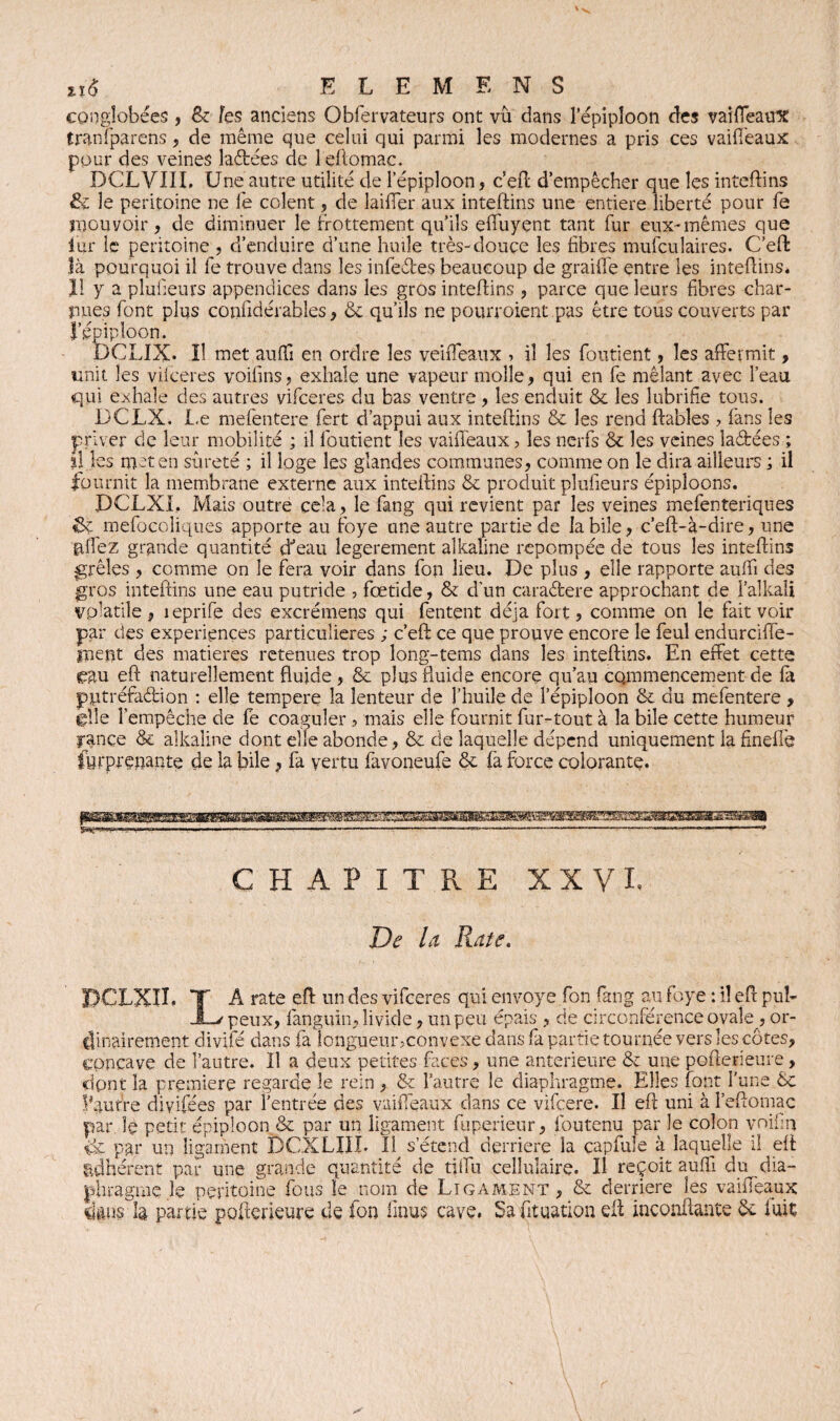 congîobées , & les anciens Obfervateurs ont vu dans l’épiploon des vaiffeaux tranfparens, de même que celui qui parmi les modernes a pris ces vaiffeaux pour des veines laétées de leftomac. DCLVIIL Une autre utilité de l’épiploon, c’eft d’empêcher que les inteftins & le péritoine ne fe colent, de 1 aider aux inteftins une entière liberté pour fe mouvoir, de diminuer le frottement qu’ils effuyent tant fur eux-mêmes que iur le péritoine , d’enduire d’une huile très-douce les libres mufculaires. C’eft Jà pourquoi il fe trouve dans les infe&es beaucoup de graille entre les inteftins. U y a pluileurs appendices dans les gros inteftins , parce que leurs libres char¬ nues font plus coniidérables, & qu’ils ne pourvoient pas être tous couverts par l’épiploon. DCUX. Il met auffi en ordre les veiffeaux » il les fondent, les affermit, unit les vilceres voilins, exhale une vapeur molle, qui en fe mêlant avec l’eau qui exhale des autres vifeeres du bas ventre, les enduit & les lubrifie tous. DCLX. Le mefentere fert d’appui aux inteftins & les rend ftables ? fans les priver de leur mobilité ; il fondent les vaiffeaux, les nerfs & les veines la&ées ; il les met en sûreté ; il loge les glandes communes, comme on le dira ailleurs ; il fournit la membrane externe aux inteftins & produit plufieurs épiploons. DCLXI. Mais outre cela , le fang qui revient par les veines mefenteriques ik mefocoliques apporte au foye une autre partie de labile, c’eft-à-dire, une yffez grande quantité d'eau îegerement alkaline repompée de tous les inteftins grêles , comme on le fera voir dans fou lieu. De plus , elle rapporte auffi des gros inteftins une eau putride , fœtide, & d’un caraétere approchant de i’alkali volatile, îeprife des excrémens qui Tentent déjà fort, comme on le fait voir par des expériences particulières ; c’eft: ce que prouve encore le feul endurciffe- lirent des matières retenues trop long-tems dans les inteftins. En effet cette eau eft naturellement fluide , & plus fluide encore qu’au commencement de la pptréfaâiion : elle tempere la lenteur de l’huile de l’épiploon & du mefentere , elle l’empêche de fe coaguler, mais elle fournit fur-tout à la bile cette humeur rance & alkaline dont elle abonde, & de laquelle dépend uniquement la fineffe |yrprenante de la bile, fa vertu favoneufe & (à force colorante. CHAPITRE X X V I. De Ut Rate. A rate eft un des vifeeres qui envoyé fon fang au foye : il eft pub peux, fanguin, livide, un peu épais , de circonférence ovale, or¬ dinairement divifé dans fa îonguemoconvexe dans fa partie tournée vers les côtes, concave de l’autre. Il a deux petites faces, une anterieure & une pofterieure, dpnt la première regarde le rein , & l’autre le diaphragme. Elles font l’une & loutre diyifées par l’entrée des vaiffeaux dans ce vifeere. Il eft uni à l’eftomac par le petit épiploon & par un ligament fiiperieur, foutenu par le colon voifin iii par un ligament DCXLIIL 11^ s’étend derrière la çapfule à laquelle il eft adhérent par une grande quantité de tjffu cellulaire. Il reçoit auffi du dia¬ phragme Je péritoine fous le nom de Ligament, & derrière les vaiffeaux dans h partie pofterieure de fon iïnus cave. Sa fttuation eft inconftante 6e fuit
