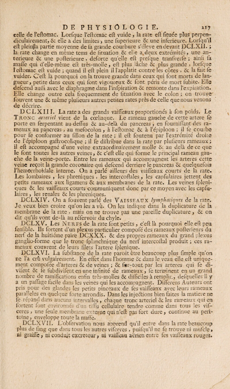 celle de l’eftomac. Lorfque l’eftomac eft vuide , la rate eft fttuée plus perpen¬ diculairement, & elle a des limites > une fuperieure & une inferieure. Lorsqu'il eft pleinjla partie moyenne de la grande courbure s’élève en devant DCLXII. ; la rate change en même tems de lituation & elfe a deux extrémités, une an¬ terieure & une pofterieure » deforte quelle eft prefque tranfverfe ; ainfi fa mafle qui d’elle-même eft très-molle, eft plus lâche & plus grande ? lorfque 1 eftomac eft vuide ; quand il eft plein il 1 appîatit contre les cotes , & la fait fe vuider. C’eft là pourquoi on la trouve grande dans ceux qui font morts de lan¬ gueur , petite dans ceux qui font vigoureux & font péris de mort lubite. Elle defeend aufti avec le diaphragme dans l’infpiration & remonte dans l’expiration. Elle change outre cela fréquemment de lituation avec le colon ; on trouve fouvent une & même plulieurs autres petites rates près de celle que nous venons de décrire. DCLXIII. La rate a des grands vaifteaux proportionés à fon poids. Le Tronc artériel vient de la cœliaque. Le rameau gauche de cette artere fe porte en ferpentant au-deflus & au-delà du pancréas, en fourniflant des ra¬ meaux au pancréas > au mefocolon, à l’eftomac & à l’épiploon ; il fe courbe pour fe conformer au filîon de la rate; il eft foutenu par l’extrémité droite de l’épiploon gaftrocolique ; il fe diftribue dans la rate par plufieurs rameaux ; il eft accompagné d’une veine extraordinairement molle & au delà de ce que le font toutes les autres veines, & c’eft elle qui forme le principal rameau gau¬ che de la veine-porte. Entre les rameaux qui accompagnent les arteres cette veine reçoit la grande coronaire qui defeend derrière le pancréas & quelquefois î’hemorrhoidale interne. On a parlé ailleurs des vaifteaux courts de la rate. Les lombaires , les phréniques > les intercoftales , les capfulaires jettent des petits rameaux aux ligamens & aux membranes de la rate. Les veines fpleni- ques & les vaifteaux courts communiquent donc par ce moyen avec les capfu¬ laires , les renales & les phréniques. ( DCLXIV. On a fouvent parlé des Vaisseaux lymphatiques de îa rate. Je veux bien croire qu’on les a vu. On les indique dans îa duplicature de la membrane de la rate > mais on ne trouve pas une pareille duplicature , & on dit qu’ils vont de-là au rélervoir du chyle. DCLXV. Les Nerfs de la rate font petits , c’eft là pourquoi elle eft peu fenfibîe. Iis fortent d’un plexus particulier compofé des rameaux pofterieurs du nerf de la huitième paire DCXXX. & des propres rameaux du grand plexus ganglio-forme que le tronc fplanchnique du nerf intercoftal produit ; ces ra¬ meaux couvrent de leurs filets l’artere fplenique. DCLXVI. La fubftance de la rate paroît être beaucoup plus (impie qu’on ne l’a crû vulgairement. En effet dans l’homme & dans le veau elle eft unique¬ ment compoiee d’arteres & de veines ; & fwr-tout par les arteres qui fe di- vifent & îe fubdivifent en une infinité de rameaux , fe terminent en un grand nombre de ramifications enfin très-molles & difficiles à remplir., defquelles 11 y a un paffage facile dans les veines qui les accomnagnent, Differens Auteurs ont pris pour des glandes les petits pinceaux de fes vaifteanx avec leurs rameaux parallèles en quelque forte arrondis. Dans les injections bien faites la matière ne fe-répand dans aucuns intervalles , chaque tronc artériel & les rameaux qui en fortent font environnés d’un tiflu cellulaire tendre comme dans tous les vif- ceres 7 une feule membrane externe qui n’eft pas fort dure , continue au péri¬ toine , enveloppe toute la mafle. DCLXVII. L’oblervation nous aoprend qu’il entre dans la rate beaucoup plus de tang que dans tous les autres vifeeres > puifqu’iî ne fe trouve ni mufcle > »i graille, ni conduit exercteur > ni vaiffeau aérien entre fes vaifteaux rouges.