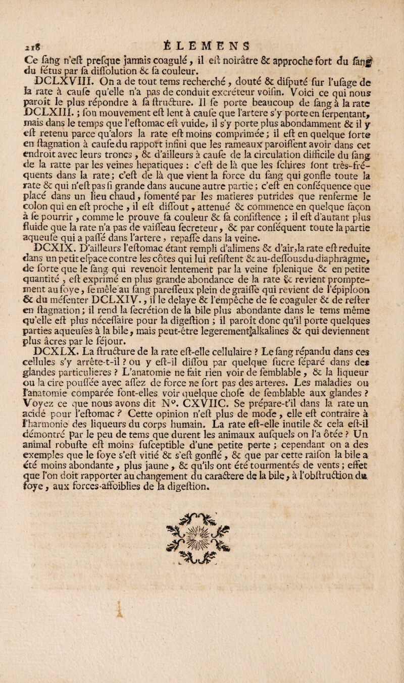 jjïS ÊLEMENS Ce fâftg neft prefque jamais coagulé, il eft noirâtre & approche fort du fang du fétus par fa diffolution & fa couleur. DCLXVIIL On a de tout tems recherché, douté St difputé fur l’ufage de la rate à caufe quelle n’a pas de conduit excréteur voifin. Voici ce qui nous paraît le plus répondre à fa ftruêhire. 11 fe porte beaucoup de fang à la rate DCLXIÎL ; foti mouvement eft lent à caufe que l’artere s’y porte en ferpentant, mais dans le temps que l’eftomac eft vuide, il s’y porte plus abondamment & il y eft retenu parce qu’alors la rate eft moins comprimée ; il eft en quelque forte en ftagnation à caufe du rapport inhni que les rameaux paroiflént avoir dans cet endroit avec leurs troncs , St d’ailleurs à caufe de la circulation difficile du fang de la ratte par les veines hépatiques : c’eft: de là que les fchires font très-fré¬ quents dans la rate; ceft de là que vient la force du fang qui gonfle toute la rate St qui n'eft pasfi grande dans aucune autre partie ; c’eft en conféquence que placé dans un lieu chaud, fomenté par les matières putrides que renferme le colon qui en eft proche , il eft diiïbut, atténué St commence en quelque façon à fe pourrir 9 comme le prouve fa couleur St fa coiififtence ; il eft d’autant plus fluide que la rate n’a pas de vaiffeau fecreteur, & par conféquent toute la partie aqueuie qui a pafle dans l’artere ? repaffe dans la veine. DCXIX. D’ailleurs l’eftomac étant rempli d’aîimens & d’air,la rate eft réduite dans un petit efpace contre les côtes qui lui refiftent & au-deffousdu diaphragme, de forte que le fang qui revenoit lentement par la veine fplenique St en petite quantité , eft exprimé en plus grande abondance de la rate St revient prompte¬ ment au foye, femêîe'au fang pareffeux plein de graiffe qui revient de l’épiploon & du méfenter DCLXIV., il le délayé & l’empêche de fe coaguler St de refter en ftagnation; il rend la fecrétion de la bile plus abondante dans le tems même qu elle eft plus néceffaire pour la digeftion ; il paroît donc qu’il porte quelques parties aqueufes à la bile, mais peut-être legerementjalkalines St qui deviennent plus âcres par le féjour. DCXLX. La ftruéfcure de la rate eft-elle cellulaire ? Le fang répandu dans ces cellules s’y arrête-t-il ? ou y eft-il diflbu par quelque fucre féparé dans des glandes particulières ? L’anatomie ne fait rien voir de femblable , & la liqueur ou la cire pouffée avec affez de force ne fort pas des arteres. Les maladies ou l’anatomie comparée font-elles voir quelque chofe de femblable aux glandes ? Voyez ce que nous avons dit N°. CXVIIC. Se prépare-t’il dans la rate un acidé pour i’eftomac ? Cette opinion n’eft plus de mode, elle eft contraire à l’harmonie des liqueurs du corps humain. La rate eft-elle inutile St cela eft-il démontré par le peu de tems que durent les animaux aufquels on l’a ôtée ? Un animal robufte eft moins fufceptible d’une petite perte ; cependant on a des exemples que le foye s’eft vitié & s’eft gonflé , St que par cette raifon la bile a été moins abondante , plus jaune, & qu’ils ont été tourmentés de vents ; effet que l’on doit rapporter au changement du caraétere de la bile ; à l’obftruffion dm foye, aux forces-aftoibîies de la digeftion. JP s?